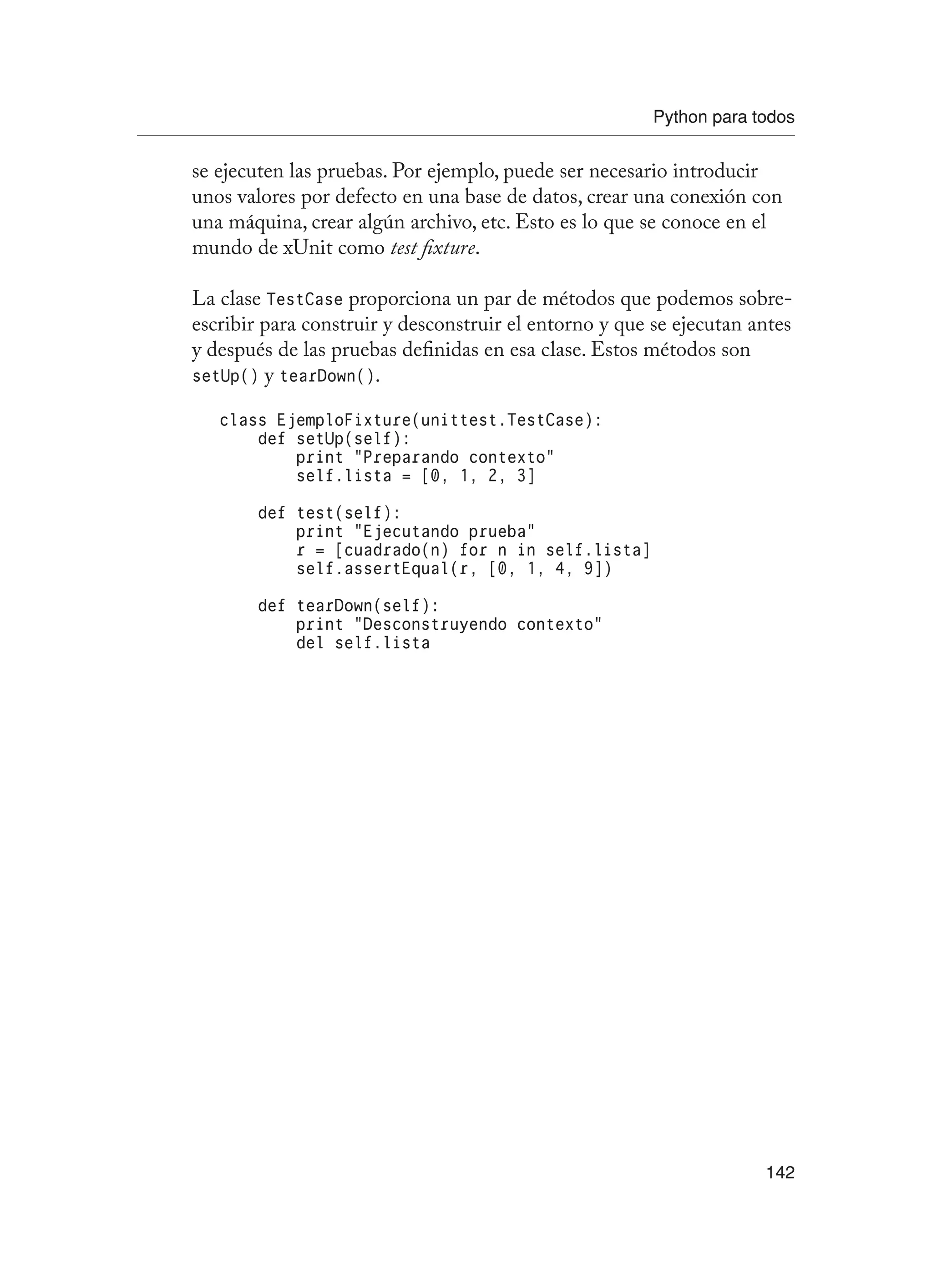 Python para todos
142
se ejecuten las pruebas. Por ejemplo, puede ser necesario introducir
unos valores por defecto en una base de datos, crear una conexión con
una máquina, crear algún archivo, etc. Esto es lo que se conoce en el
mundo de xUnit como test fixture.
La clase TestCase proporciona un par de métodos que podemos sobre-
escribir para construir y desconstruir el entorno y que se ejecutan antes
y después de las pruebas definidas en esa clase. Estos métodos son
setUp() y tearDown().
class EjemploFixture(unittest.TestCase):
def setUp(self):
print “Preparando contexto”
self.lista = [0, 1, 2, 3]
def test(self):
print “Ejecutando prueba”
r = [cuadrado(n) for n in self.lista]
self.assertEqual(r, [0, 1, 4, 9])
def tearDown(self):
print “Desconstruyendo contexto”
del self.lista
 