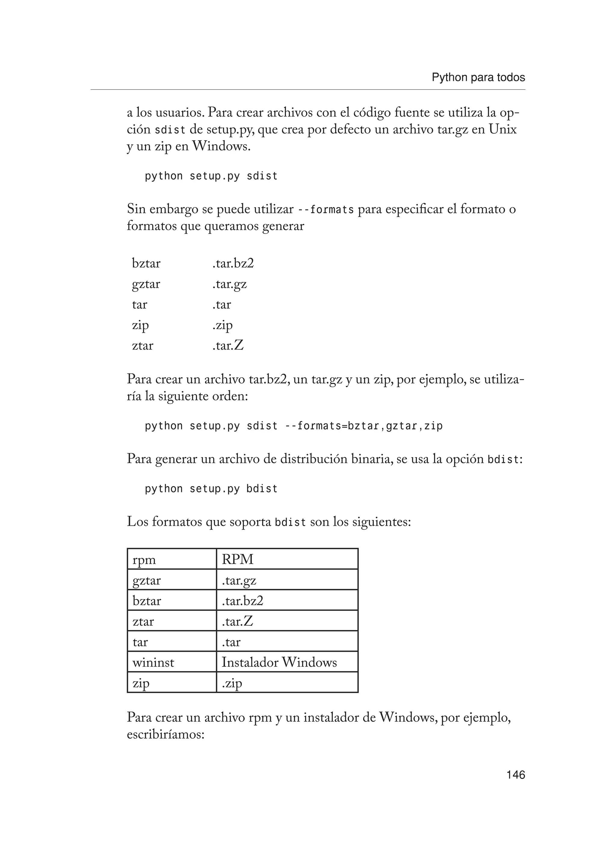Python para todos
146
a los usuarios. Para crear archivos con el código fuente se utiliza la op-
ción sdist de setup.py, que crea por defecto un archivo tar.gz en Unix
y un zip en Windows.
python setup.py sdist
Sin embargo se puede utilizar --formats para especificar el formato o
formatos que queramos generar
bztar .tar.bz2
gztar .tar.gz
tar .tar
zip .zip
ztar .tar.Z
Para crear un archivo tar.bz2, un tar.gz y un zip, por ejemplo, se utiliza-
ría la siguiente orden:
python setup.py sdist --formats=bztar,gztar,zip
Para generar un archivo de distribución binaria, se usa la opción bdist:
python setup.py bdist
Los formatos que soporta bdist son los siguientes:
rpm RPM
gztar .tar.gz
bztar .tar.bz2
ztar .tar.Z
tar .tar
wininst Instalador Windows
zip .zip
Para crear un archivo rpm y un instalador de Windows, por ejemplo,
escribiríamos:
 