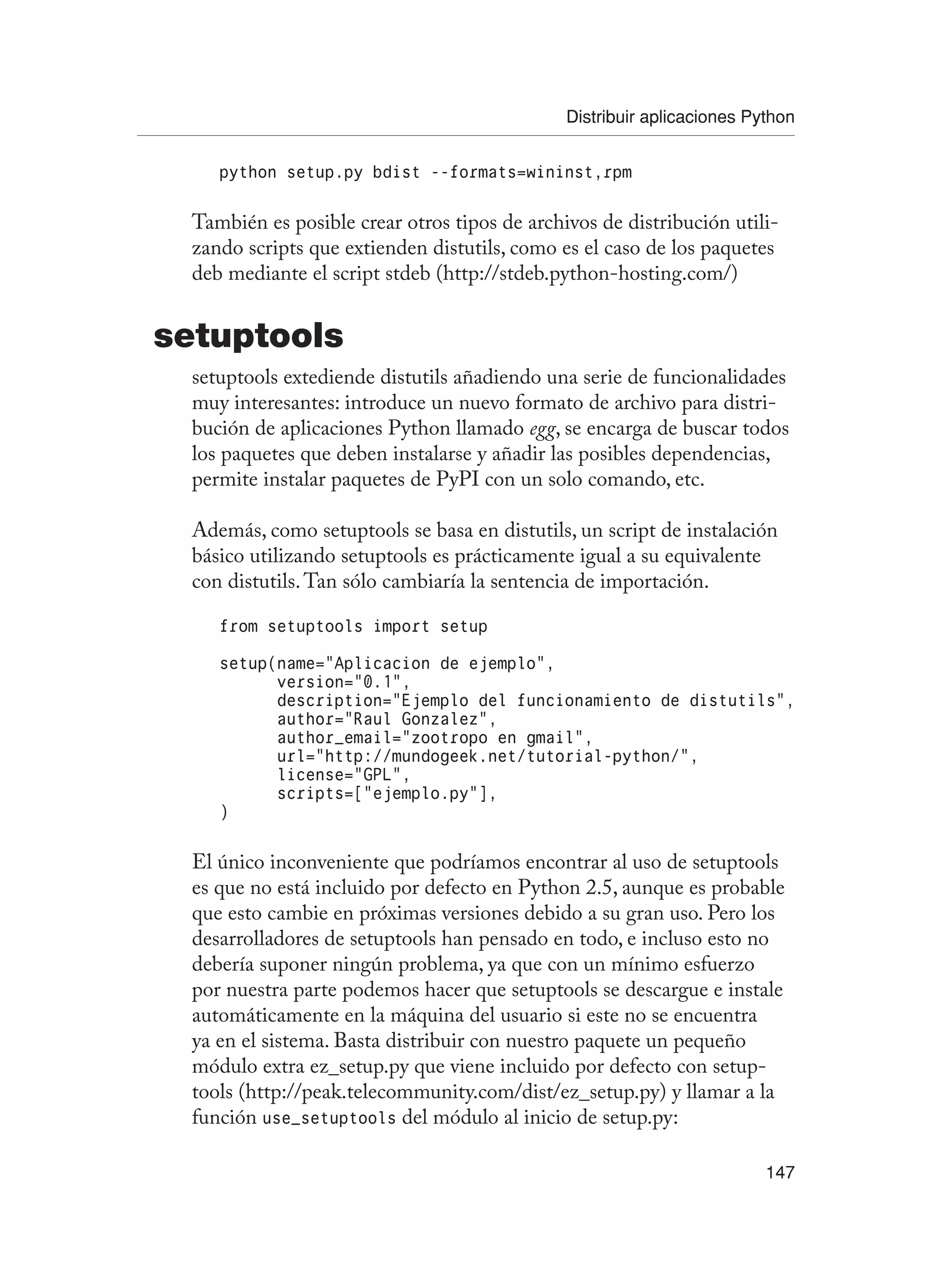Distribuir aplicaciones Python
147
python setup.py bdist --formats=wininst,rpm
También es posible crear otros tipos de archivos de distribución utili-
zando scripts que extienden distutils, como es el caso de los paquetes
deb mediante el script stdeb (http://stdeb.python-hosting.com/)
setuptools
setuptools extediende distutils añadiendo una serie de funcionalidades
muy interesantes: introduce un nuevo formato de archivo para distri-
bución de aplicaciones Python llamado egg, se encarga de buscar todos
los paquetes que deben instalarse y añadir las posibles dependencias,
permite instalar paquetes de PyPI con un solo comando, etc.
Además, como setuptools se basa en distutils, un script de instalación
básico utilizando setuptools es prácticamente igual a su equivalente
con distutils.Tan sólo cambiaría la sentencia de importación.
from setuptools import setup
setup(name=”Aplicacion de ejemplo”,
version=”0.1”,
description=”Ejemplo del funcionamiento de distutils”,
author=”Raul Gonzalez”,
author_email=”zootropo en gmail”,
url=”http://mundogeek.net/tutorial-python/”,
license=”GPL”,
scripts=[“ejemplo.py”],
)
El único inconveniente que podríamos encontrar al uso de setuptools
es que no está incluido por defecto en Python 2.5, aunque es probable
que esto cambie en próximas versiones debido a su gran uso. Pero los
desarrolladores de setuptools han pensado en todo, e incluso esto no
debería suponer ningún problema, ya que con un mínimo esfuerzo
por nuestra parte podemos hacer que setuptools se descargue e instale
automáticamente en la máquina del usuario si este no se encuentra
ya en el sistema. Basta distribuir con nuestro paquete un pequeño
módulo extra ez_setup.py que viene incluido por defecto con setup-
tools (http://peak.telecommunity.com/dist/ez_setup.py) y llamar a la
función use_setuptools del módulo al inicio de setup.py:
 