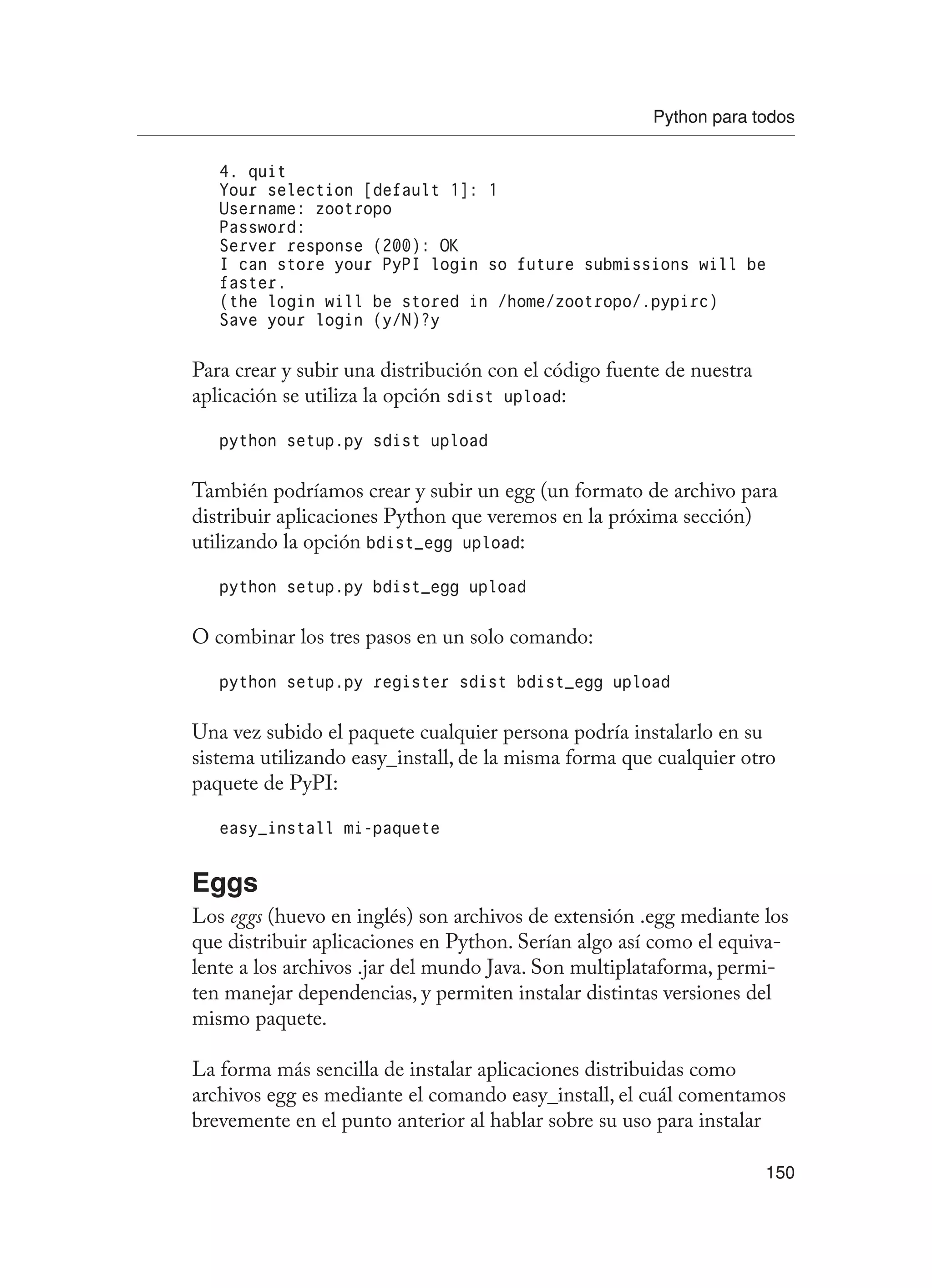Python para todos
150
4. quit
Your selection [default 1]: 1
Username: zootropo
Password:
Server response (200): OK
I can store your PyPI login so future submissions will be
faster.
(the login will be stored in /home/zootropo/.pypirc)
Save your login (y/N)?y
Para crear y subir una distribución con el código fuente de nuestra
aplicación se utiliza la opción sdist upload:
python setup.py sdist upload
También podríamos crear y subir un egg (un formato de archivo para
distribuir aplicaciones Python que veremos en la próxima sección)
utilizando la opción bdist_egg upload:
python setup.py bdist_egg upload
O combinar los tres pasos en un solo comando:
python setup.py register sdist bdist_egg upload
Una vez subido el paquete cualquier persona podría instalarlo en su
sistema utilizando easy_install, de la misma forma que cualquier otro
paquete de PyPI:
easy_install mi-paquete
Eggs
Los eggs (huevo en inglés) son archivos de extensión .egg mediante los
que distribuir aplicaciones en Python. Serían algo así como el equiva-
lente a los archivos .jar del mundo Java. Son multiplataforma, permi-
ten manejar dependencias, y permiten instalar distintas versiones del
mismo paquete.
La forma más sencilla de instalar aplicaciones distribuidas como
archivos egg es mediante el comando easy_install, el cuál comentamos
brevemente en el punto anterior al hablar sobre su uso para instalar
 