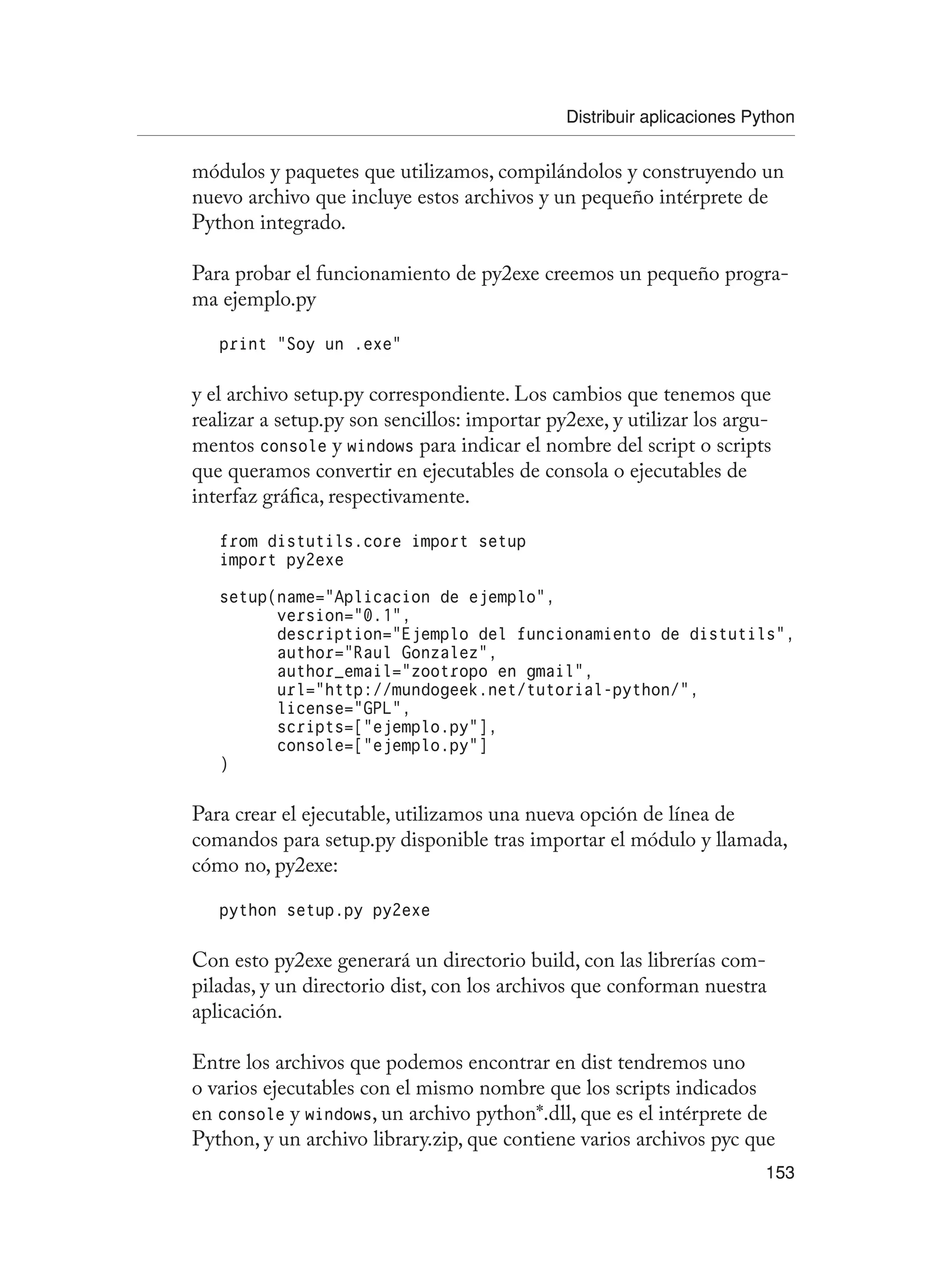 Distribuir aplicaciones Python
153
módulos y paquetes que utilizamos, compilándolos y construyendo un
nuevo archivo que incluye estos archivos y un pequeño intérprete de
Python integrado.
Para probar el funcionamiento de py2exe creemos un pequeño progra-
ma ejemplo.py
print “Soy un .exe”
y el archivo setup.py correspondiente. Los cambios que tenemos que
realizar a setup.py son sencillos: importar py2exe, y utilizar los argu-
mentos console y windows para indicar el nombre del script o scripts
que queramos convertir en ejecutables de consola o ejecutables de
interfaz gráfica, respectivamente.
from distutils.core import setup
import py2exe
setup(name=”Aplicacion de ejemplo”,
version=”0.1”,
description=”Ejemplo del funcionamiento de distutils”,
author=”Raul Gonzalez”,
author_email=”zootropo en gmail”,
url=”http://mundogeek.net/tutorial-python/”,
license=”GPL”,
scripts=[“ejemplo.py”],
console=[“ejemplo.py”]
)
Para crear el ejecutable, utilizamos una nueva opción de línea de
comandos para setup.py disponible tras importar el módulo y llamada,
cómo no, py2exe:
python setup.py py2exe
Con esto py2exe generará un directorio build, con las librerías com-
piladas, y un directorio dist, con los archivos que conforman nuestra
aplicación.
Entre los archivos que podemos encontrar en dist tendremos uno
o varios ejecutables con el mismo nombre que los scripts indicados
en console y windows, un archivo python*.dll, que es el intérprete de
Python, y un archivo library.zip, que contiene varios archivos pyc que
 