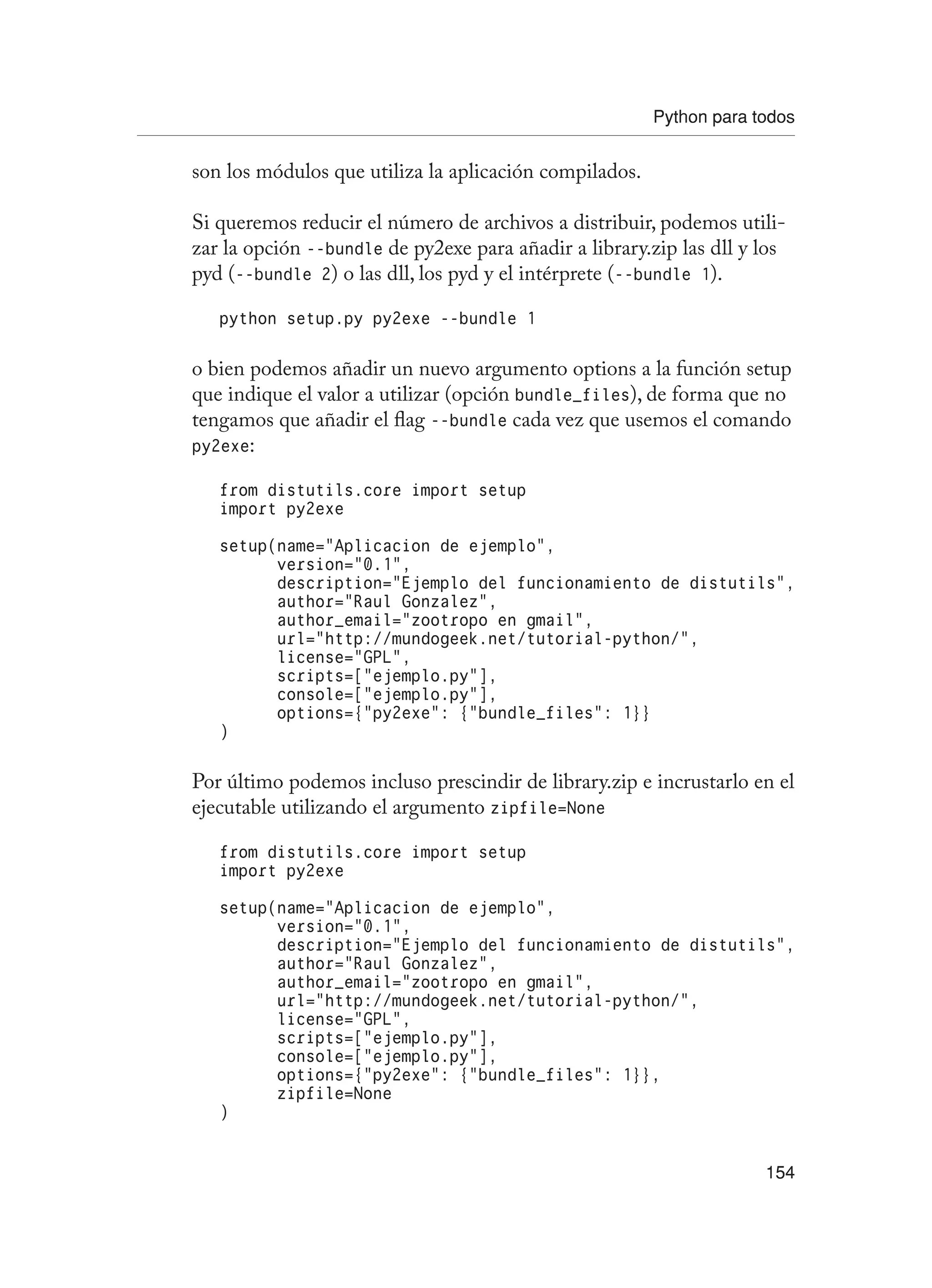 Python para todos
154
son los módulos que utiliza la aplicación compilados.
Si queremos reducir el número de archivos a distribuir, podemos utili-
zar la opción --bundle de py2exe para añadir a library.zip las dll y los
pyd (--bundle 2) o las dll, los pyd y el intérprete (--bundle 1).
python setup.py py2exe --bundle 1
o bien podemos añadir un nuevo argumento options a la función setup
que indique el valor a utilizar (opción bundle_files), de forma que no
tengamos que añadir el flag --bundle cada vez que usemos el comando
py2exe:
from distutils.core import setup
import py2exe
setup(name=”Aplicacion de ejemplo”,
version=”0.1”,
description=”Ejemplo del funcionamiento de distutils”,
author=”Raul Gonzalez”,
author_email=”zootropo en gmail”,
url=”http://mundogeek.net/tutorial-python/”,
license=”GPL”,
scripts=[“ejemplo.py”],
console=[“ejemplo.py”],
options={“py2exe”: {“bundle_files”: 1}}
)
Por último podemos incluso prescindir de library.zip e incrustarlo en el
ejecutable utilizando el argumento zipfile=None
from distutils.core import setup
import py2exe
setup(name=”Aplicacion de ejemplo”,
version=”0.1”,
description=”Ejemplo del funcionamiento de distutils”,
author=”Raul Gonzalez”,
author_email=”zootropo en gmail”,
url=”http://mundogeek.net/tutorial-python/”,
license=”GPL”,
scripts=[“ejemplo.py”],
console=[“ejemplo.py”],
options={“py2exe”: {“bundle_files”: 1}},
zipfile=None
)
 