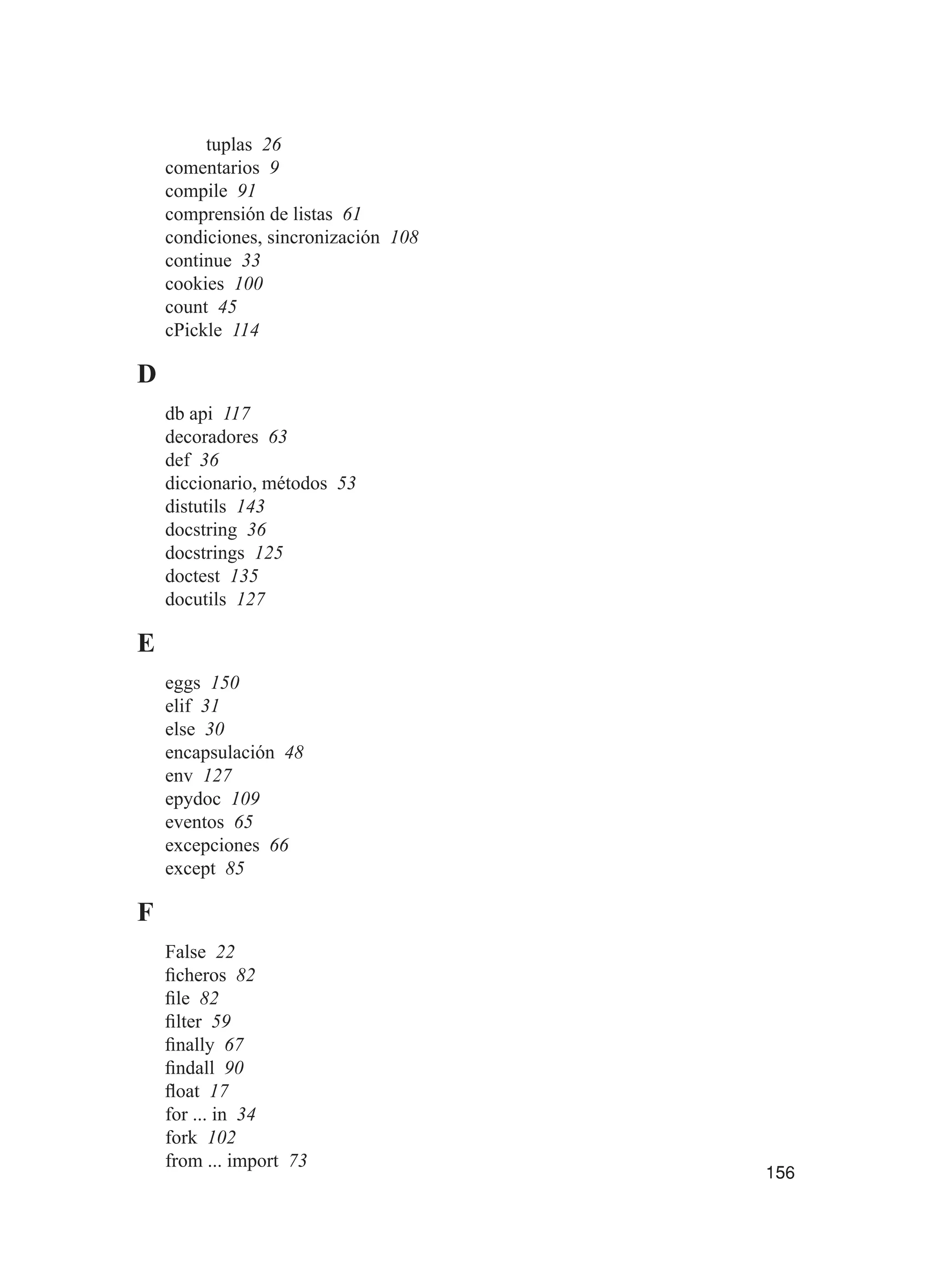 156
tuplas 26
comentarios 9
compile 91
comprensión de listas 61
condiciones, sincronización 108
continue 33
cookies 100
count 45
cPickle 114
D
db api 117
decoradores 63
def 36
diccionario, métodos 53
distutils 143
docstring 36
docstrings 125
doctest 135
docutils 127
E
eggs 150
elif 31
else 30
encapsulación 48
env 127
epydoc 109
eventos 65
excepciones 66
except 85
F
False 22
ficheros 82
file 82
filter 59
finally 67
findall 90
float 17
for ... in 34
fork 102
from ... import 73
 