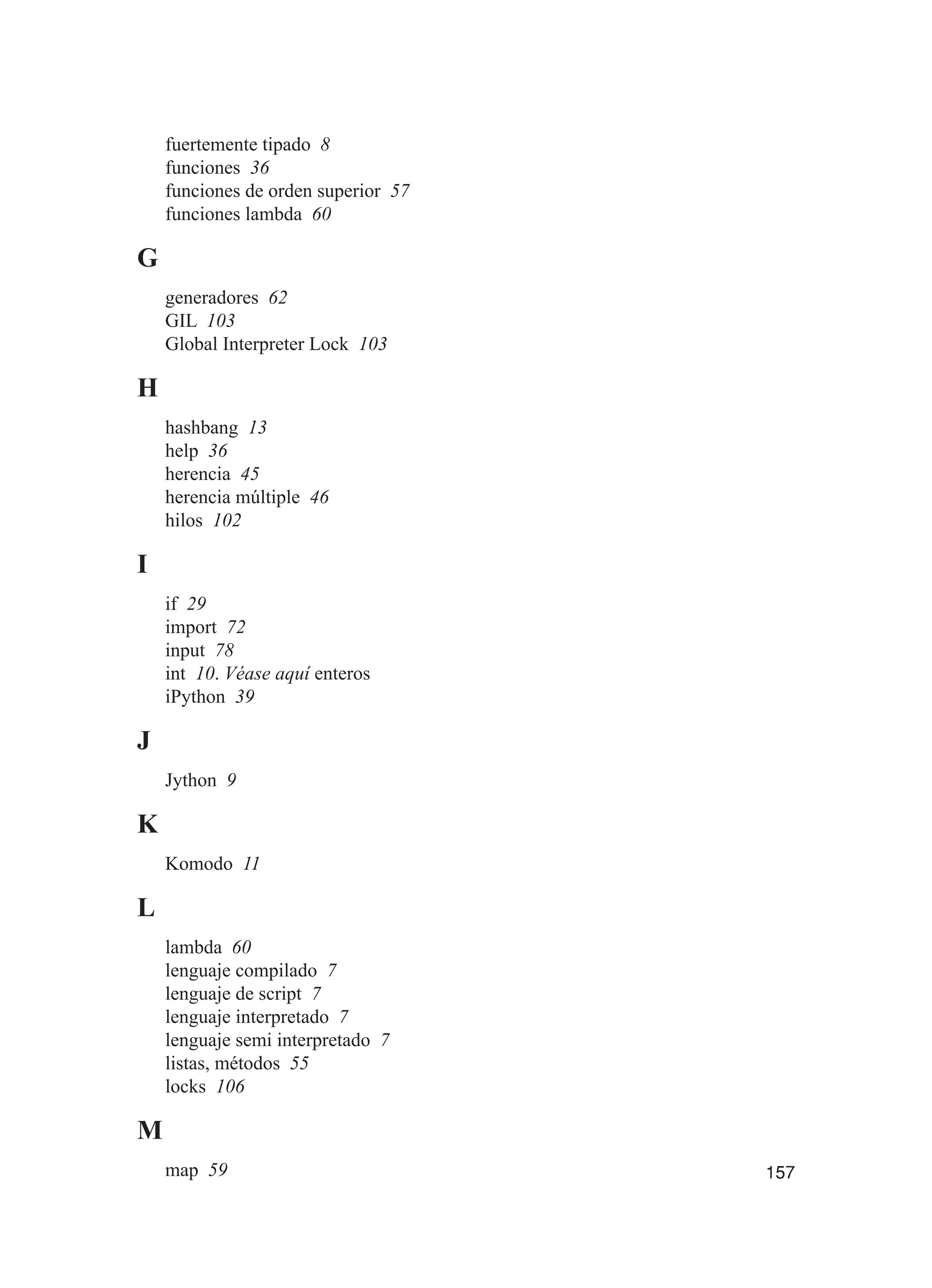 157
fuertemente tipado 8
funciones 36
funciones de orden superior 57
funciones lambda 60
G
generadores 62
GIL 103
Global Interpreter Lock 103
H
hashbang 13
help 36
herencia 45
herencia múltiple 46
hilos 102
I
if 29
import 72
input 78
int 10. Véase aquí enteros
iPython 39
J
Jython 9
K
Komodo 11
L
lambda 60
lenguaje compilado 7
lenguaje de script 7
lenguaje interpretado 7
lenguaje semi interpretado 7
listas, métodos 55
locks 106
M
map 59
 