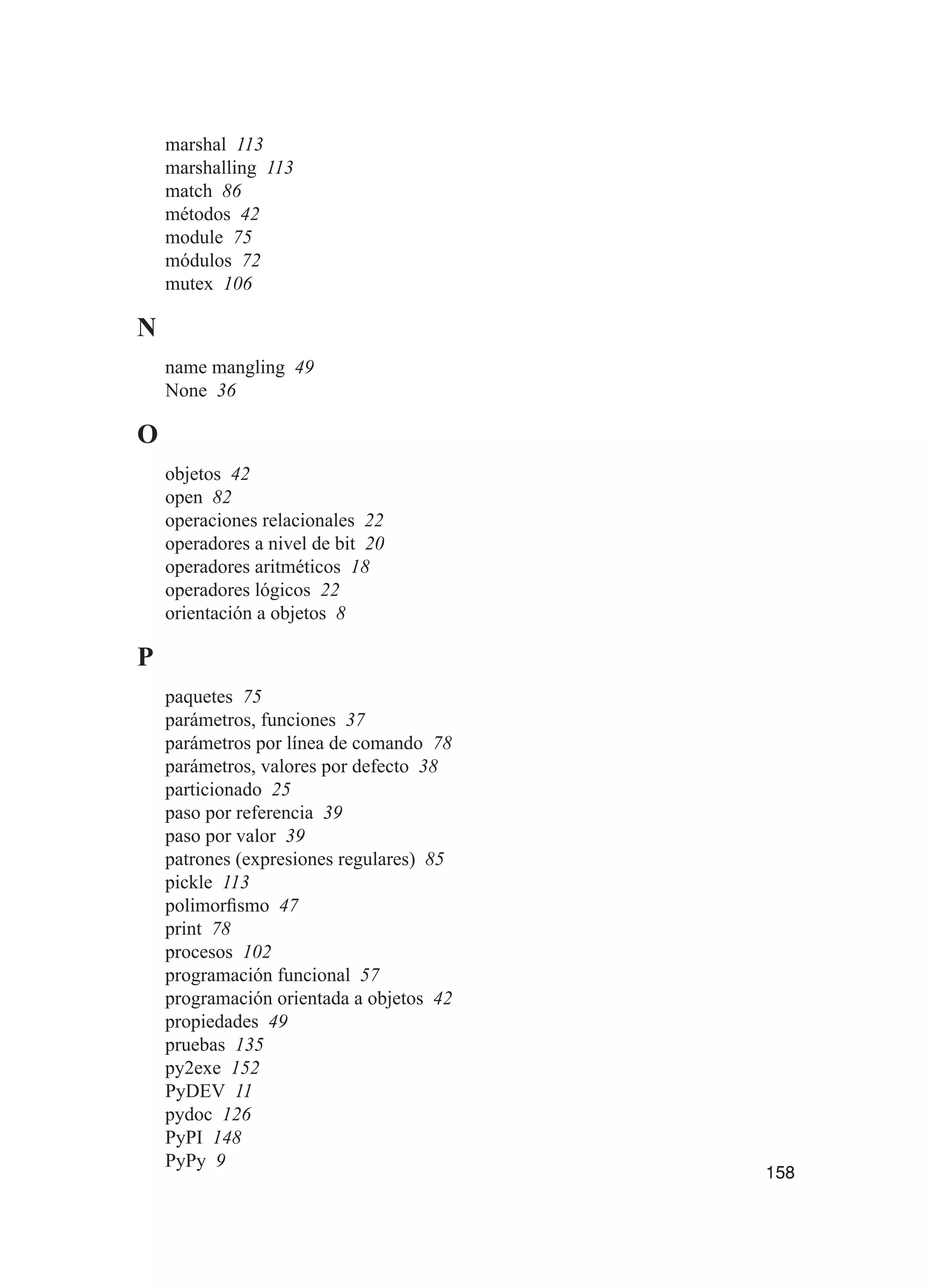 158
marshal 113
marshalling 113
match 86
métodos 42
module 75
módulos 72
mutex 106
N
name mangling 49
None 36
O
objetos 42
open 82
operaciones relacionales 22
operadores a nivel de bit 20
operadores aritméticos 18
operadores lógicos 22
orientación a objetos 8
P
paquetes 75
parámetros, funciones 37
parámetros por línea de comando 78
parámetros, valores por defecto 38
particionado 25
paso por referencia 39
paso por valor 39
patrones (expresiones regulares) 85
pickle 113
polimorfismo 47
print 78
procesos 102
programación funcional 57
programación orientada a objetos 42
propiedades 49
pruebas 135
py2exe 152
PyDEV 11
pydoc 126
PyPI 148
PyPy 9
 