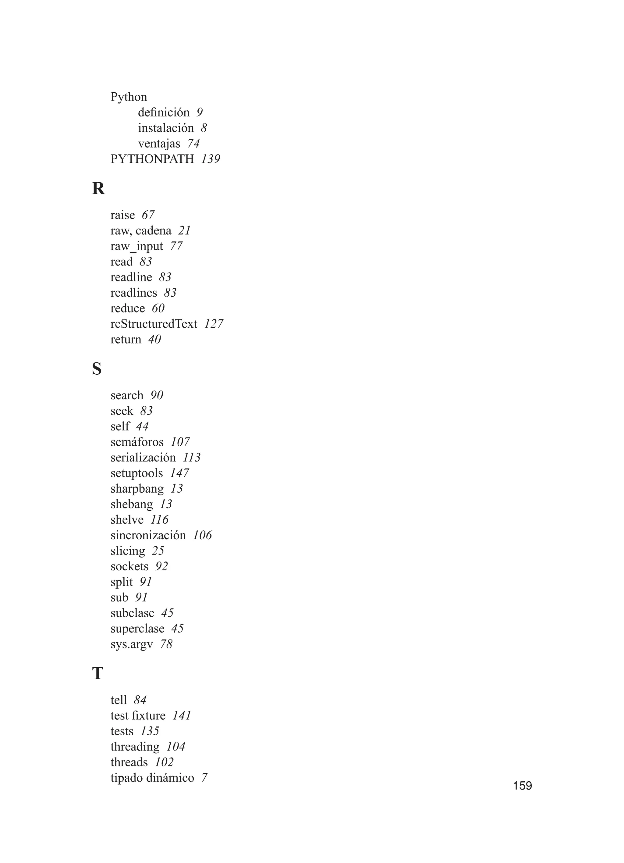 159
Python
definición 9
instalación 8
ventajas 74
PYTHONPATH 139
R
raise 67
raw, cadena 21
raw_input 77
read 83
readline 83
readlines 83
reduce 60
reStructuredText 127
return 40
S
search 90
seek 83
self 44
semáforos 107
serialización 113
setuptools 147
sharpbang 13
shebang 13
shelve 116
sincronización 106
slicing 25
sockets 92
split 91
sub 91
subclase 45
superclase 45
sys.argv 78
T
tell 84
test fixture 141
tests 135
threading 104
threads 102
tipado dinámico 7
 