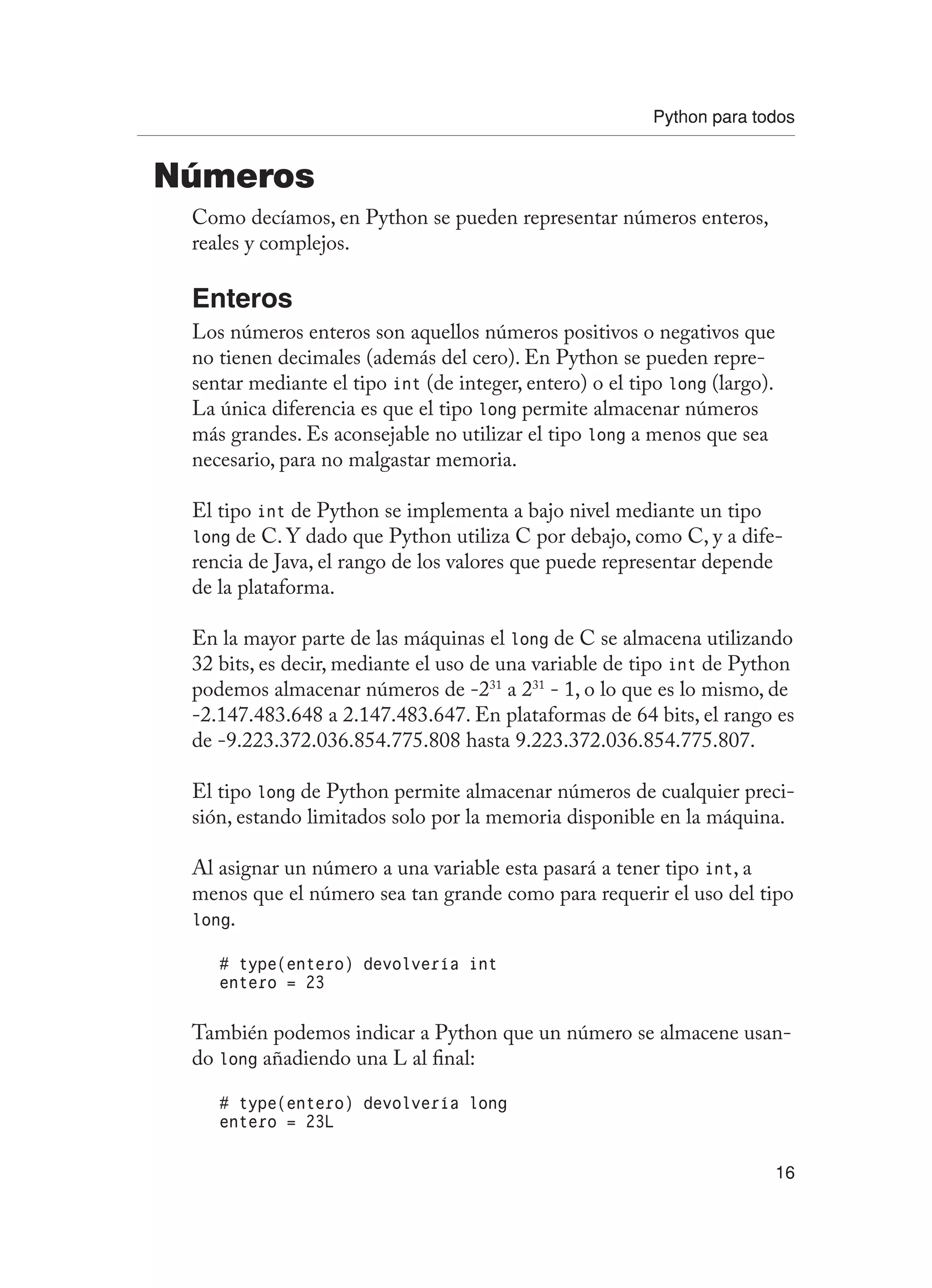 Python para todos
16
Números
Como decíamos, en Python se pueden representar números enteros,
reales y complejos.
Enteros
Los números enteros son aquellos números positivos o negativos que
no tienen decimales (además del cero). En Python se pueden repre-
sentar mediante el tipo int (de integer, entero) o el tipo long (largo).
La única diferencia es que el tipo long permite almacenar números
más grandes. Es aconsejable no utilizar el tipo long a menos que sea
necesario, para no malgastar memoria.
El tipo int de Python se implementa a bajo nivel mediante un tipo
long de C. Y dado que Python utiliza C por debajo, como C, y a dife-
rencia de Java, el rango de los valores que puede representar depende
de la plataforma.
En la mayor parte de las máquinas el long de C se almacena utilizando
32 bits, es decir, mediante el uso de una variable de tipo int de Python
podemos almacenar números de -231
a 231
- 1, o lo que es lo mismo, de
-2.147.483.648 a 2.147.483.647. En plataformas de 64 bits, el rango es
de -9.223.372.036.854.775.808 hasta 9.223.372.036.854.775.807.
El tipo long de Python permite almacenar números de cualquier preci-
sión, estando limitados solo por la memoria disponible en la máquina.
Al asignar un número a una variable esta pasará a tener tipo int, a
menos que el número sea tan grande como para requerir el uso del tipo
long.
# type(entero) devolvería int
entero = 23
También podemos indicar a Python que un número se almacene usan-
do long añadiendo una L al final:
# type(entero) devolvería long
entero = 23L
 