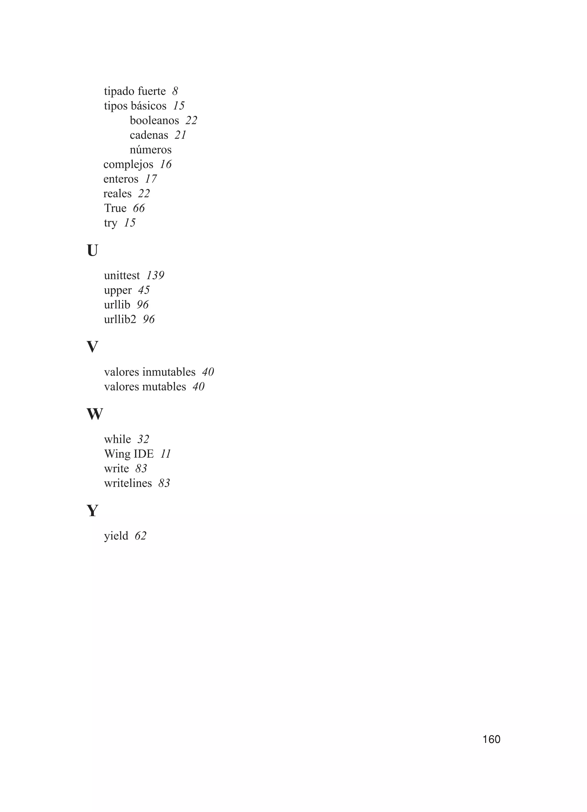 160
tipado fuerte 8
tipos básicos 15
booleanos 22
cadenas 21
números
complejos 16
enteros 17
reales 22
True 66
try 15
U
unittest 139
upper 45
urllib 96
urllib2 96
V
valores inmutables 40
valores mutables 40
W
while 32
Wing IDE 11
write 83
writelines 83
Y
yield 62
 