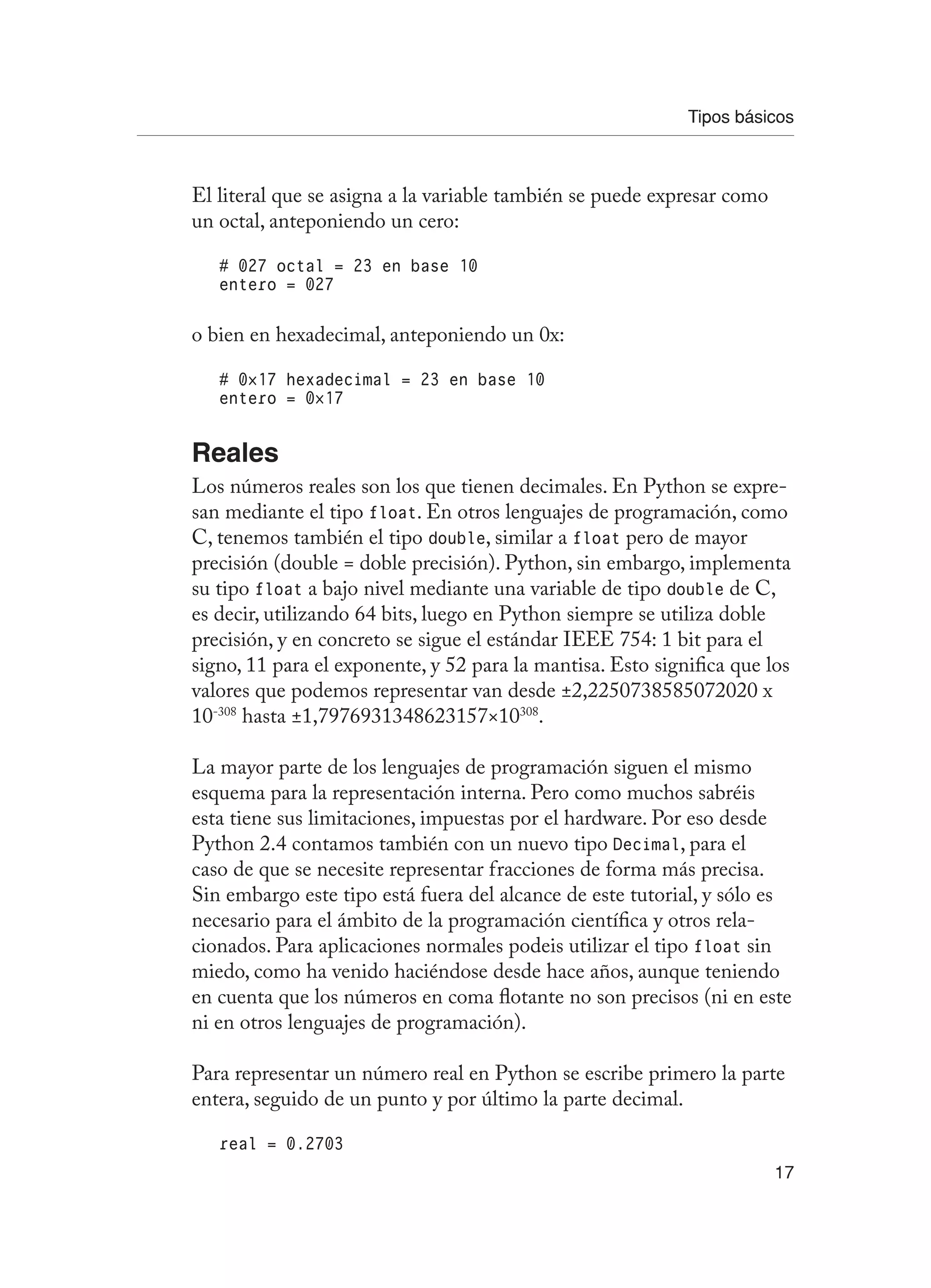 Tipos básicos
17
El literal que se asigna a la variable también se puede expresar como
un octal, anteponiendo un cero:
# 027 octal = 23 en base 10
entero = 027
o bien en hexadecimal, anteponiendo un 0x:
# 0×17 hexadecimal = 23 en base 10
entero = 0×17
Reales
Los números reales son los que tienen decimales. En Python se expre-
san mediante el tipo float. En otros lenguajes de programación, como
C, tenemos también el tipo double, similar a float pero de mayor
precisión (double = doble precisión). Python, sin embargo, implementa
su tipo float a bajo nivel mediante una variable de tipo double de C,
es decir, utilizando 64 bits, luego en Python siempre se utiliza doble
precisión, y en concreto se sigue el estándar IEEE 754: 1 bit para el
signo, 11 para el exponente, y 52 para la mantisa. Esto significa que los
valores que podemos representar van desde ±2,2250738585072020 x
10-308
hasta ±1,7976931348623157×10308
.
La mayor parte de los lenguajes de programación siguen el mismo
esquema para la representación interna. Pero como muchos sabréis
esta tiene sus limitaciones, impuestas por el hardware. Por eso desde
Python 2.4 contamos también con un nuevo tipo Decimal, para el
caso de que se necesite representar fracciones de forma más precisa.
Sin embargo este tipo está fuera del alcance de este tutorial, y sólo es
necesario para el ámbito de la programación científica y otros rela-
cionados. Para aplicaciones normales podeis utilizar el tipo float sin
miedo, como ha venido haciéndose desde hace años, aunque teniendo
en cuenta que los números en coma flotante no son precisos (ni en este
ni en otros lenguajes de programación).
Para representar un número real en Python se escribe primero la parte
entera, seguido de un punto y por último la parte decimal.
real = 0.2703
 