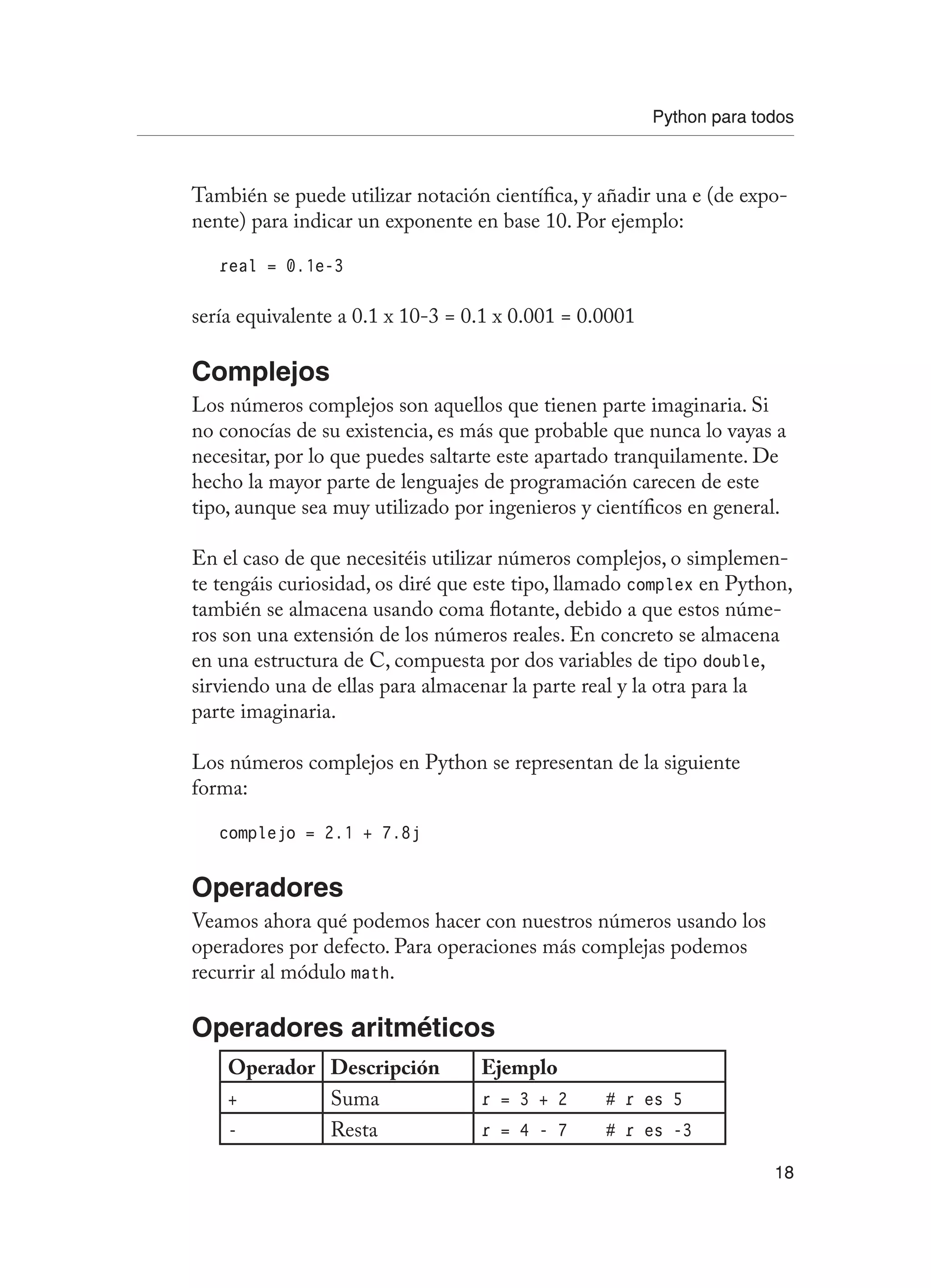 Python para todos
18
También se puede utilizar notación científica, y añadir una e (de expo-
nente) para indicar un exponente en base 10. Por ejemplo:
real = 0.1e-3
sería equivalente a 0.1 x 10-3 = 0.1 x 0.001 = 0.0001
Complejos
Los números complejos son aquellos que tienen parte imaginaria. Si
no conocías de su existencia, es más que probable que nunca lo vayas a
necesitar, por lo que puedes saltarte este apartado tranquilamente. De
hecho la mayor parte de lenguajes de programación carecen de este
tipo, aunque sea muy utilizado por ingenieros y científicos en general.
En el caso de que necesitéis utilizar números complejos, o simplemen-
te tengáis curiosidad, os diré que este tipo, llamado complex en Python,
también se almacena usando coma flotante, debido a que estos núme-
ros son una extensión de los números reales. En concreto se almacena
en una estructura de C, compuesta por dos variables de tipo double,
sirviendo una de ellas para almacenar la parte real y la otra para la
parte imaginaria.
Los números complejos en Python se representan de la siguiente
forma:
complejo = 2.1 + 7.8j
Operadores
Veamos ahora qué podemos hacer con nuestros números usando los
operadores por defecto. Para operaciones más complejas podemos
recurrir al módulo math.
Operadores aritméticos
Operador Descripción Ejemplo
+ Suma r = 3 + 2 # r es 5
- Resta r = 4 - 7 # r es -3
 