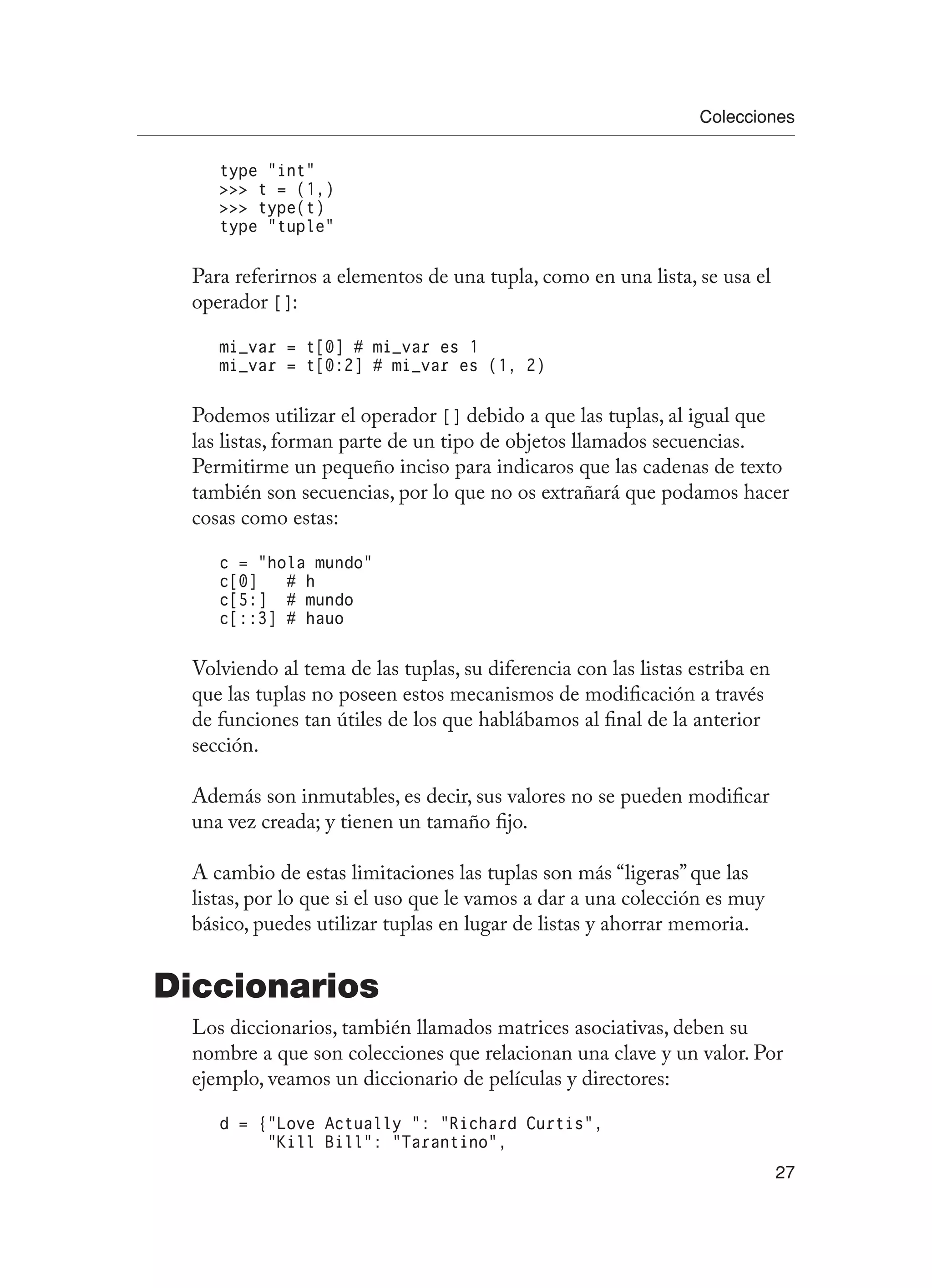 Colecciones
27
type “int”
 t = (1,)
 type(t)
type “tuple”
Para referirnos a elementos de una tupla, como en una lista, se usa el
operador []:
mi_var = t[0] # mi_var es 1
mi_var = t[0:2] # mi_var es (1, 2)
Podemos utilizar el operador [] debido a que las tuplas, al igual que
las listas, forman parte de un tipo de objetos llamados secuencias.
Permitirme un pequeño inciso para indicaros que las cadenas de texto
también son secuencias, por lo que no os extrañará que podamos hacer
cosas como estas:
c = “hola mundo”
c[0] # h
c[5:] # mundo
c[::3] # hauo
Volviendo al tema de las tuplas, su diferencia con las listas estriba en
que las tuplas no poseen estos mecanismos de modificación a través
de funciones tan útiles de los que hablábamos al final de la anterior
sección.
Además son inmutables, es decir, sus valores no se pueden modificar
una vez creada; y tienen un tamaño fijo.
A cambio de estas limitaciones las tuplas son más “ligeras” que las
listas, por lo que si el uso que le vamos a dar a una colección es muy
básico, puedes utilizar tuplas en lugar de listas y ahorrar memoria.
Diccionarios
Los diccionarios, también llamados matrices asociativas, deben su
nombre a que son colecciones que relacionan una clave y un valor. Por
ejemplo, veamos un diccionario de películas y directores:
d = {“Love Actually “: “Richard Curtis”,
“Kill Bill”: “Tarantino”,
 
