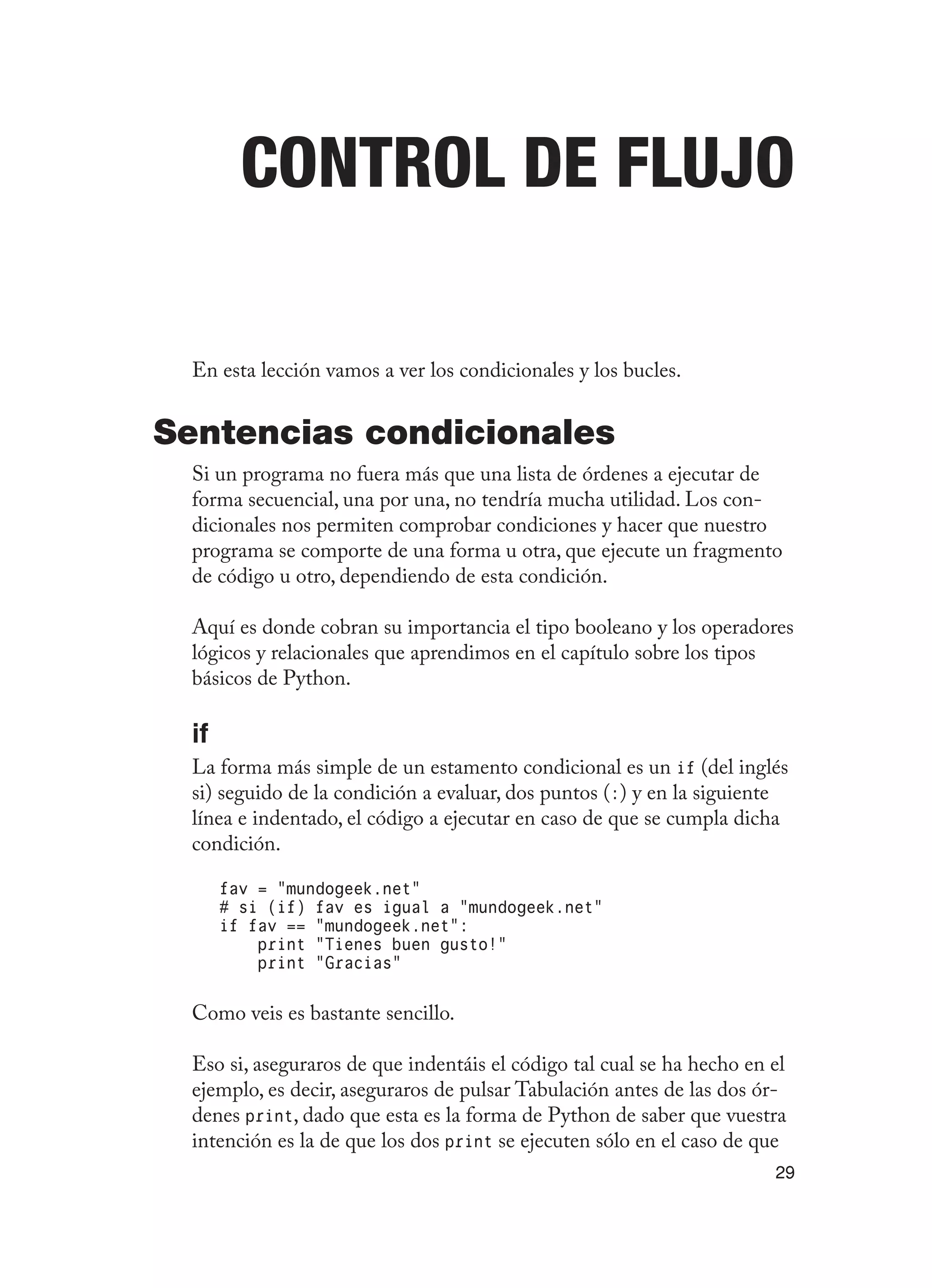 29
Control de flujo
En esta lección vamos a ver los condicionales y los bucles.
Sentencias condicionales
Si un programa no fuera más que una lista de órdenes a ejecutar de
forma secuencial, una por una, no tendría mucha utilidad. Los con-
dicionales nos permiten comprobar condiciones y hacer que nuestro
programa se comporte de una forma u otra, que ejecute un fragmento
de código u otro, dependiendo de esta condición.
Aquí es donde cobran su importancia el tipo booleano y los operadores
lógicos y relacionales que aprendimos en el capítulo sobre los tipos
básicos de Python.
if
La forma más simple de un estamento condicional es un if (del inglés
si) seguido de la condición a evaluar, dos puntos (:) y en la siguiente
línea e indentado, el código a ejecutar en caso de que se cumpla dicha
condición.
fav = “mundogeek.net”
# si (if) fav es igual a “mundogeek.net”
if fav == “mundogeek.net”:
print “Tienes buen gusto!”
print “Gracias”
Como veis es bastante sencillo.
Eso si, aseguraros de que indentáis el código tal cual se ha hecho en el
ejemplo, es decir, aseguraros de pulsar Tabulación antes de las dos ór-
denes print, dado que esta es la forma de Python de saber que vuestra
intención es la de que los dos print se ejecuten sólo en el caso de que
 