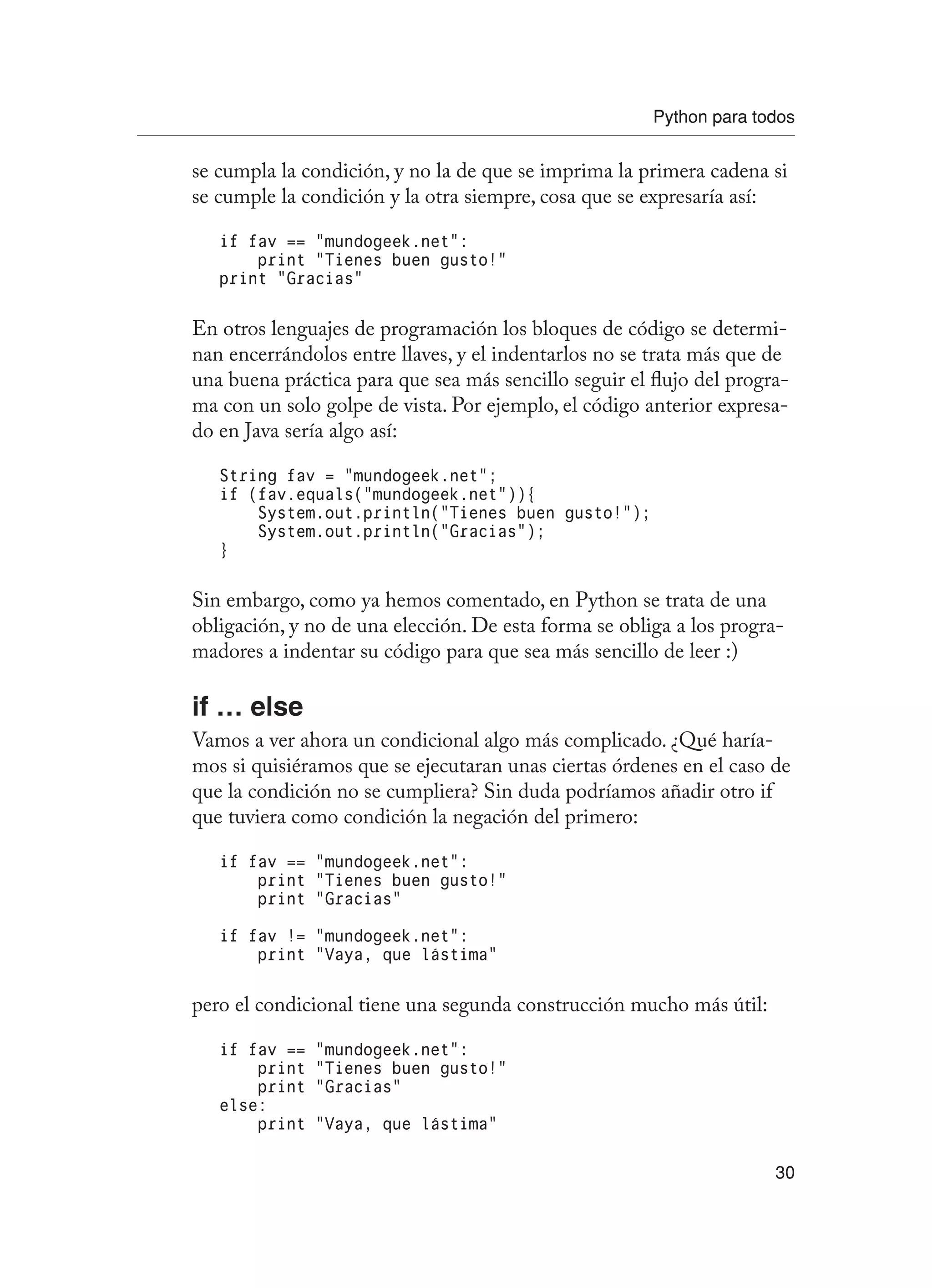 Python para todos
30
se cumpla la condición, y no la de que se imprima la primera cadena si
se cumple la condición y la otra siempre, cosa que se expresaría así:
if fav == “mundogeek.net”:
print “Tienes buen gusto!”
print “Gracias”
En otros lenguajes de programación los bloques de código se determi-
nan encerrándolos entre llaves, y el indentarlos no se trata más que de
una buena práctica para que sea más sencillo seguir el flujo del progra-
ma con un solo golpe de vista. Por ejemplo, el código anterior expresa-
do en Java sería algo así:
String fav = “mundogeek.net”;
if (fav.equals(“mundogeek.net”)){
System.out.println(“Tienes buen gusto!”);
System.out.println(“Gracias”);
}
Sin embargo, como ya hemos comentado, en Python se trata de una
obligación, y no de una elección. De esta forma se obliga a los progra-
madores a indentar su código para que sea más sencillo de leer :)
if … else
Vamos a ver ahora un condicional algo más complicado. ¿Qué haría-
mos si quisiéramos que se ejecutaran unas ciertas órdenes en el caso de
que la condición no se cumpliera? Sin duda podríamos añadir otro if
que tuviera como condición la negación del primero:
if fav == “mundogeek.net”:
print “Tienes buen gusto!”
print “Gracias”
if fav != “mundogeek.net”:
print “Vaya, que lástima”
pero el condicional tiene una segunda construcción mucho más útil:
if fav == “mundogeek.net”:
print “Tienes buen gusto!”
print “Gracias”
else:
print “Vaya, que lástima”
 