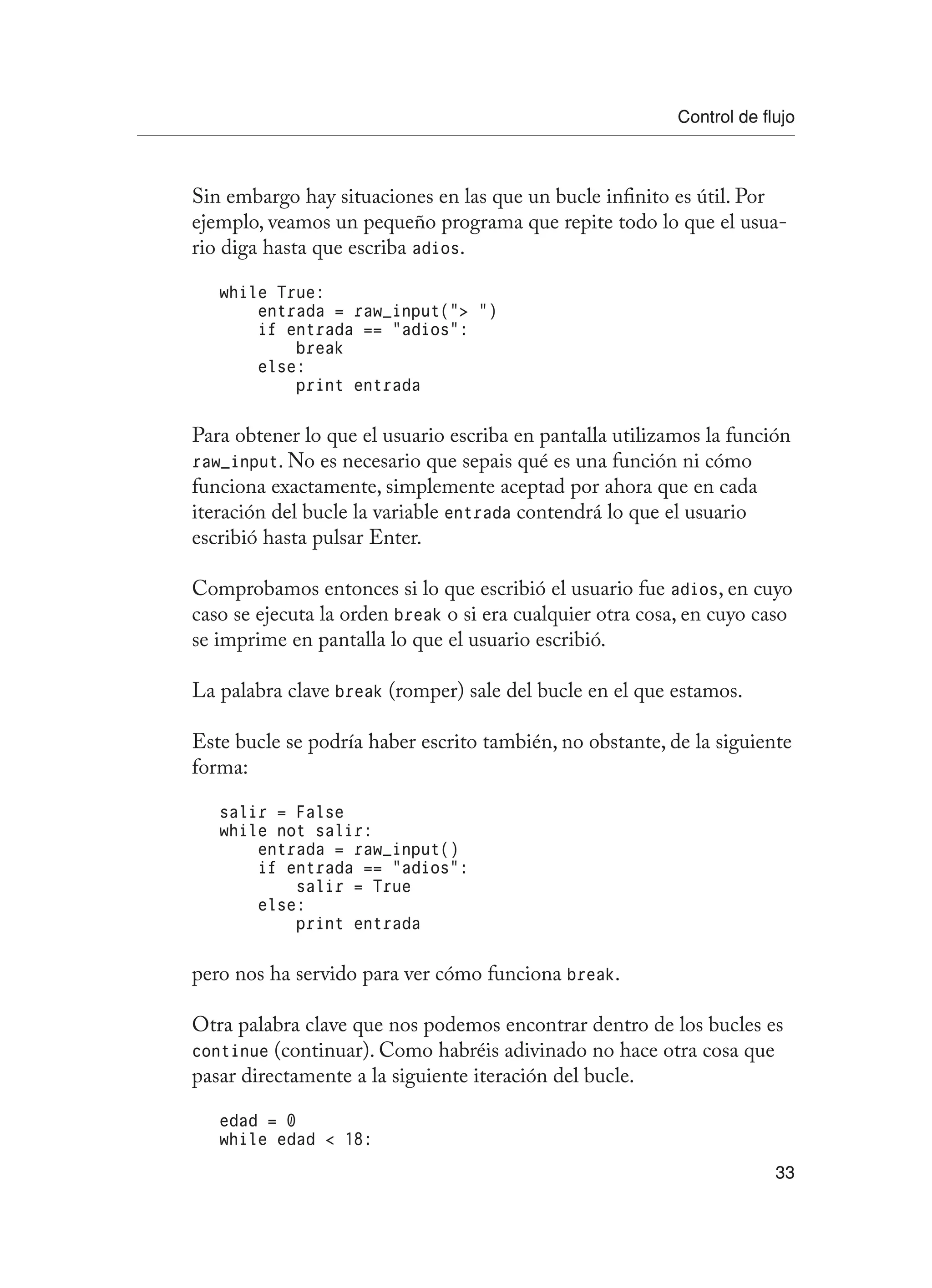 Control de flujo
33
Sin embargo hay situaciones en las que un bucle infinito es útil. Por
ejemplo, veamos un pequeño programa que repite todo lo que el usua-
rio diga hasta que escriba adios.
while True:
entrada = raw_input(“ “)
if entrada == “adios”:
break
else:
print entrada
Para obtener lo que el usuario escriba en pantalla utilizamos la función
raw_input. No es necesario que sepais qué es una función ni cómo
funciona exactamente, simplemente aceptad por ahora que en cada
iteración del bucle la variable entrada contendrá lo que el usuario
escribió hasta pulsar Enter.
Comprobamos entonces si lo que escribió el usuario fue adios, en cuyo
caso se ejecuta la orden break o si era cualquier otra cosa, en cuyo caso
se imprime en pantalla lo que el usuario escribió.
La palabra clave break (romper) sale del bucle en el que estamos.
Este bucle se podría haber escrito también, no obstante, de la siguiente
forma:
salir = False
while not salir:
entrada = raw_input()
if entrada == “adios”:
salir = True
else:
print entrada
pero nos ha servido para ver cómo funciona break.
Otra palabra clave que nos podemos encontrar dentro de los bucles es
continue (continuar). Como habréis adivinado no hace otra cosa que
pasar directamente a la siguiente iteración del bucle.
edad = 0
while edad  18:
 