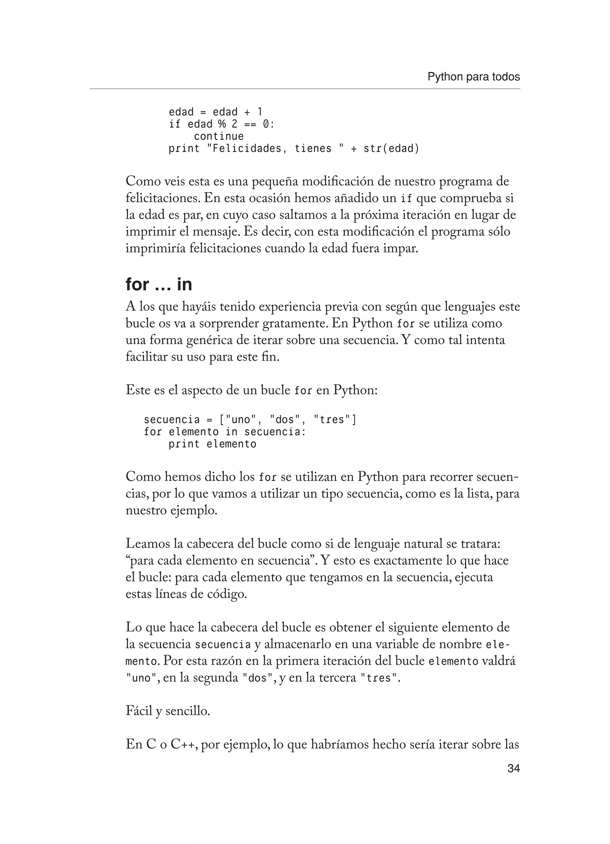Python para todos
34
edad = edad + 1
if edad % 2 == 0:
continue
print “Felicidades, tienes “ + str(edad)
Como veis esta es una pequeña modificación de nuestro programa de
felicitaciones. En esta ocasión hemos añadido un if que comprueba si
la edad es par, en cuyo caso saltamos a la próxima iteración en lugar de
imprimir el mensaje. Es decir, con esta modificación el programa sólo
imprimiría felicitaciones cuando la edad fuera impar.
for … in
A los que hayáis tenido experiencia previa con según que lenguajes este
bucle os va a sorprender gratamente. En Python for se utiliza como
una forma genérica de iterar sobre una secuencia. Y como tal intenta
facilitar su uso para este fin.
Este es el aspecto de un bucle for en Python:
secuencia = [“uno”, “dos”, “tres”]
for elemento in secuencia:
print elemento
Como hemos dicho los for se utilizan en Python para recorrer secuen-
cias, por lo que vamos a utilizar un tipo secuencia, como es la lista, para
nuestro ejemplo.
Leamos la cabecera del bucle como si de lenguaje natural se tratara:
“para cada elemento en secuencia”. Y esto es exactamente lo que hace
el bucle: para cada elemento que tengamos en la secuencia, ejecuta
estas líneas de código.
Lo que hace la cabecera del bucle es obtener el siguiente elemento de
la secuencia secuencia y almacenarlo en una variable de nombre ele-
mento. Por esta razón en la primera iteración del bucle elemento valdrá
“uno”, en la segunda “dos”, y en la tercera “tres”.
Fácil y sencillo.
En C o C++, por ejemplo, lo que habríamos hecho sería iterar sobre las
 