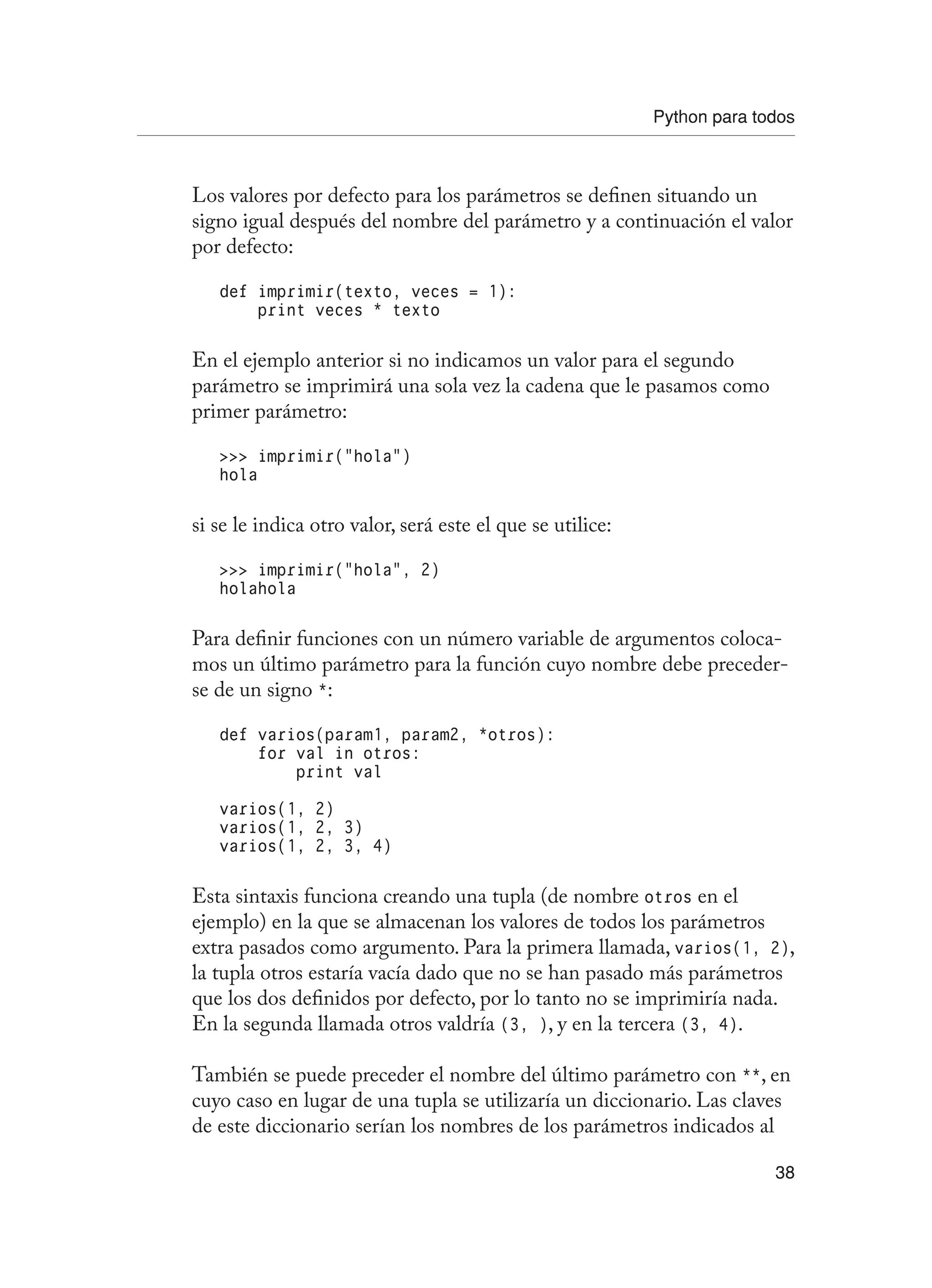 Python para todos
38
Los valores por defecto para los parámetros se definen situando un
signo igual después del nombre del parámetro y a continuación el valor
por defecto:
def imprimir(texto, veces = 1):
print veces * texto
En el ejemplo anterior si no indicamos un valor para el segundo
parámetro se imprimirá una sola vez la cadena que le pasamos como
primer parámetro:
 imprimir(“hola”)
hola
si se le indica otro valor, será este el que se utilice:
 imprimir(“hola”, 2)
holahola
Para definir funciones con un número variable de argumentos coloca-
mos un último parámetro para la función cuyo nombre debe preceder-
se de un signo *:
def varios(param1, param2, *otros):
for val in otros:
print val
varios(1, 2)
varios(1, 2, 3)
varios(1, 2, 3, 4)
Esta sintaxis funciona creando una tupla (de nombre otros en el
ejemplo) en la que se almacenan los valores de todos los parámetros
extra pasados como argumento. Para la primera llamada, varios(1, 2),
la tupla otros estaría vacía dado que no se han pasado más parámetros
que los dos definidos por defecto, por lo tanto no se imprimiría nada.
En la segunda llamada otros valdría (3, ), y en la tercera (3, 4).
También se puede preceder el nombre del último parámetro con **, en
cuyo caso en lugar de una tupla se utilizaría un diccionario. Las claves
de este diccionario serían los nombres de los parámetros indicados al
 
