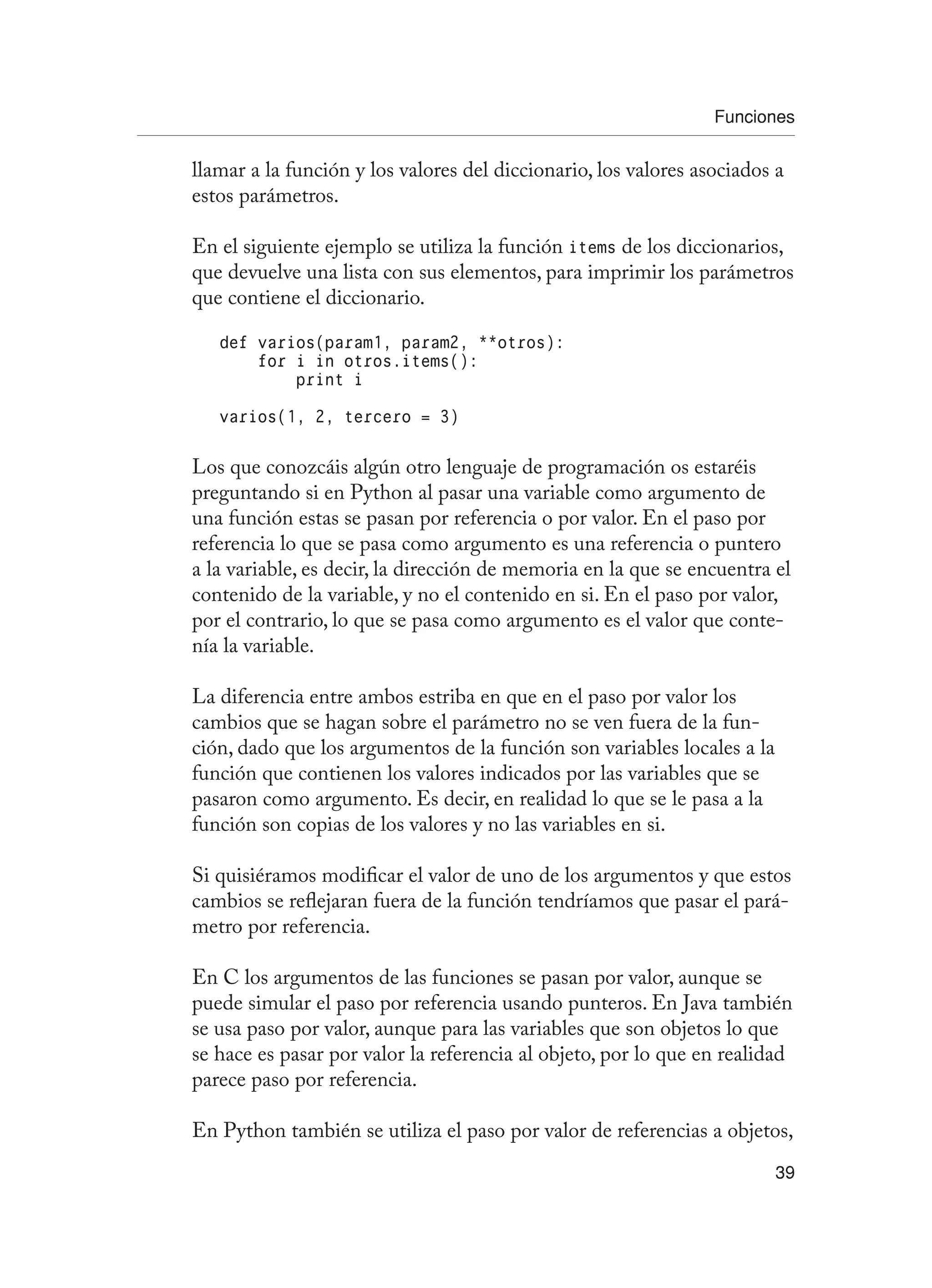 Funciones
39
llamar a la función y los valores del diccionario, los valores asociados a
estos parámetros.
En el siguiente ejemplo se utiliza la función items de los diccionarios,
que devuelve una lista con sus elementos, para imprimir los parámetros
que contiene el diccionario.
def varios(param1, param2, **otros):
for i in otros.items():
print i
varios(1, 2, tercero = 3)
Los que conozcáis algún otro lenguaje de programación os estaréis
preguntando si en Python al pasar una variable como argumento de
una función estas se pasan por referencia o por valor. En el paso por
referencia lo que se pasa como argumento es una referencia o puntero
a la variable, es decir, la dirección de memoria en la que se encuentra el
contenido de la variable, y no el contenido en si. En el paso por valor,
por el contrario, lo que se pasa como argumento es el valor que conte-
nía la variable.
La diferencia entre ambos estriba en que en el paso por valor los
cambios que se hagan sobre el parámetro no se ven fuera de la fun-
ción, dado que los argumentos de la función son variables locales a la
función que contienen los valores indicados por las variables que se
pasaron como argumento. Es decir, en realidad lo que se le pasa a la
función son copias de los valores y no las variables en si.
Si quisiéramos modificar el valor de uno de los argumentos y que estos
cambios se reflejaran fuera de la función tendríamos que pasar el pará-
metro por referencia.
En C los argumentos de las funciones se pasan por valor, aunque se
puede simular el paso por referencia usando punteros. En Java también
se usa paso por valor, aunque para las variables que son objetos lo que
se hace es pasar por valor la referencia al objeto, por lo que en realidad
parece paso por referencia.
En Python también se utiliza el paso por valor de referencias a objetos,
 
