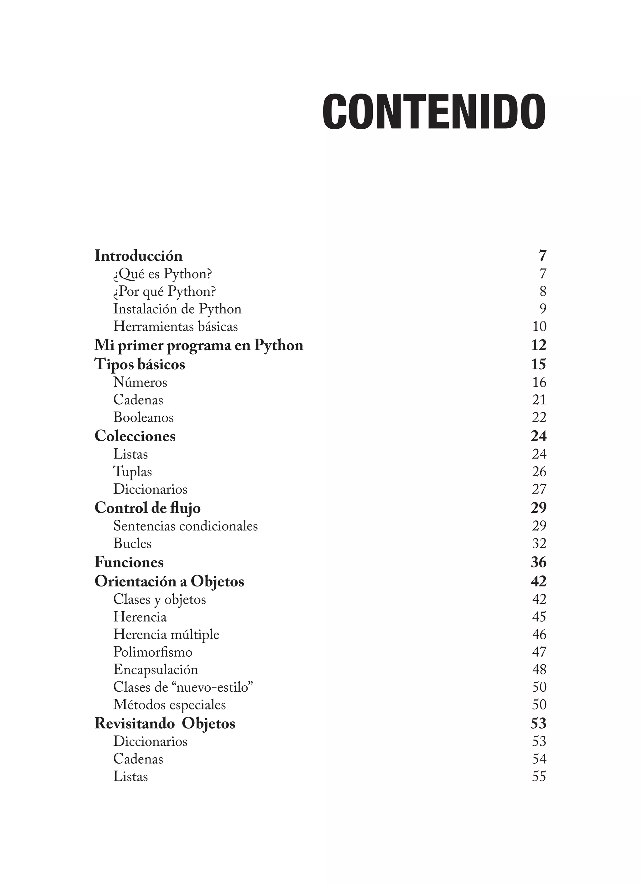 Contenido
Introducción 7
¿Qué es Python? 7
¿Por qué Python? 8
Instalación de Python 9
Herramientas básicas 10
Mi primer programa en Python 12
Tipos básicos 15
Números 16
Cadenas 21
Booleanos 22
Colecciones 24
Listas 24
Tuplas 26
Diccionarios 27
Control de flujo 29
Sentencias condicionales 29
Bucles 32
Funciones 36
Orientación a Objetos 42
Clases y objetos 42
Herencia 45
Herencia múltiple 46
Polimorfismo 47
Encapsulación 48
Clases de “nuevo-estilo” 50
Métodos especiales 50
Revisitando Objetos 53
Diccionarios 53
Cadenas 54
Listas 55
 