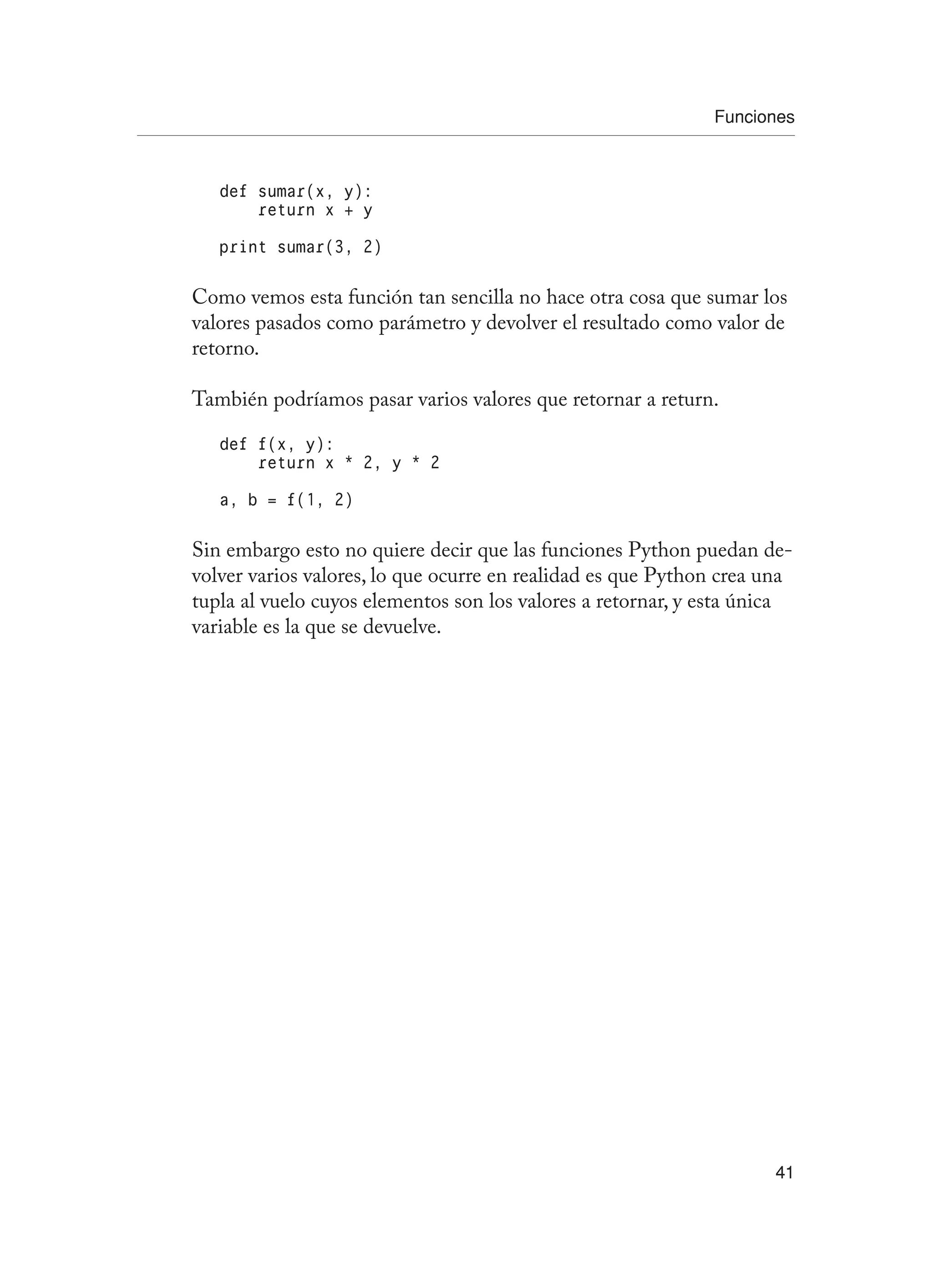 Funciones
41
def sumar(x, y):
return x + y
print sumar(3, 2)
Como vemos esta función tan sencilla no hace otra cosa que sumar los
valores pasados como parámetro y devolver el resultado como valor de
retorno.
También podríamos pasar varios valores que retornar a return.
def f(x, y):
return x * 2, y * 2
a, b = f(1, 2)
Sin embargo esto no quiere decir que las funciones Python puedan de-
volver varios valores, lo que ocurre en realidad es que Python crea una
tupla al vuelo cuyos elementos son los valores a retornar, y esta única
variable es la que se devuelve.
 