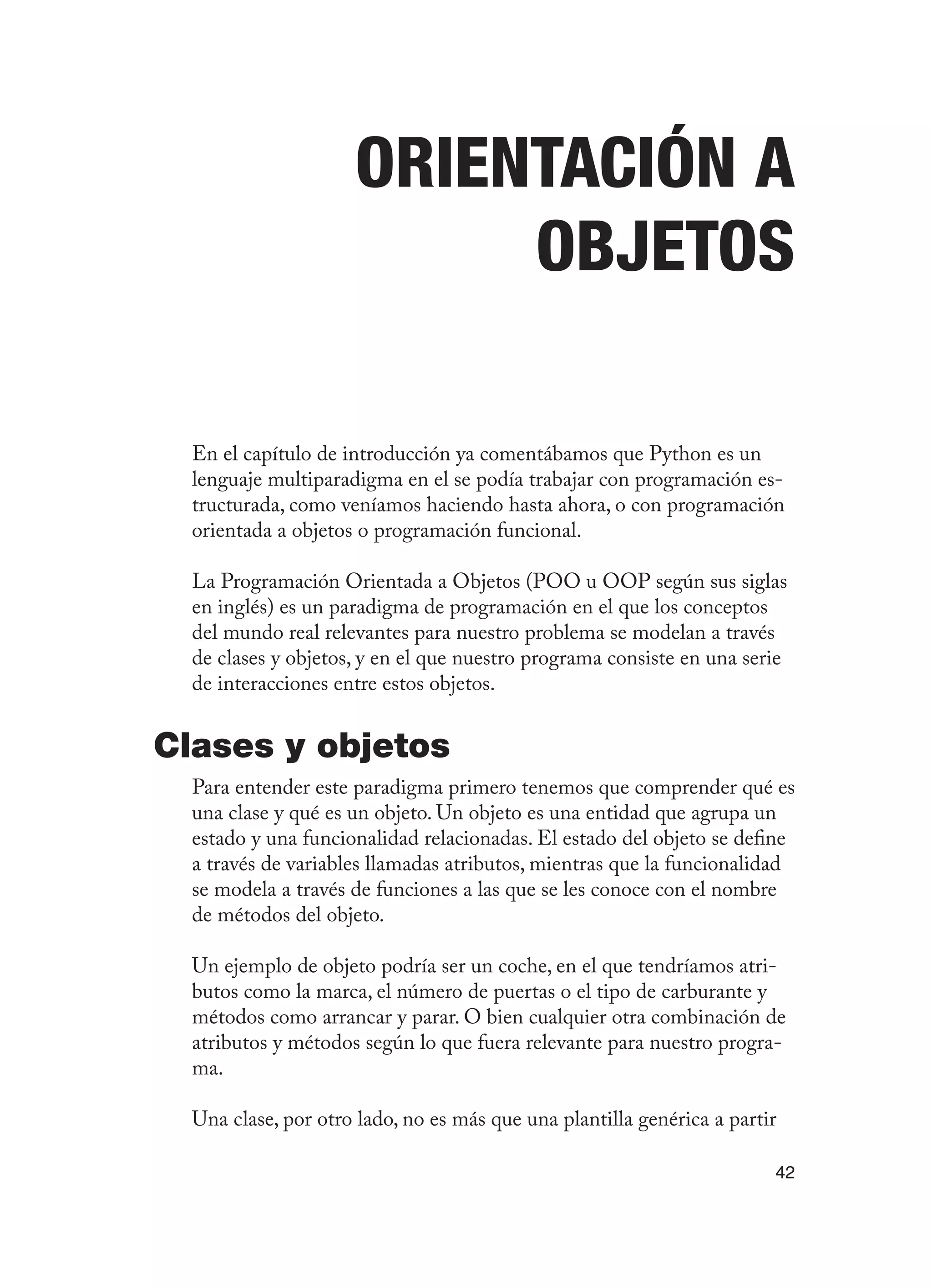 42
Orientación a
Objetos
En el capítulo de introducción ya comentábamos que Python es un
lenguaje multiparadigma en el se podía trabajar con programación es-
tructurada, como veníamos haciendo hasta ahora, o con programación
orientada a objetos o programación funcional.
La Programación Orientada a Objetos (POO u OOP según sus siglas
en inglés) es un paradigma de programación en el que los conceptos
del mundo real relevantes para nuestro problema se modelan a través
de clases y objetos, y en el que nuestro programa consiste en una serie
de interacciones entre estos objetos.
Clases y objetos
Para entender este paradigma primero tenemos que comprender qué es
una clase y qué es un objeto. Un objeto es una entidad que agrupa un
estado y una funcionalidad relacionadas. El estado del objeto se define
a través de variables llamadas atributos, mientras que la funcionalidad
se modela a través de funciones a las que se les conoce con el nombre
de métodos del objeto.
Un ejemplo de objeto podría ser un coche, en el que tendríamos atri-
butos como la marca, el número de puertas o el tipo de carburante y
métodos como arrancar y parar. O bien cualquier otra combinación de
atributos y métodos según lo que fuera relevante para nuestro progra-
ma.
Una clase, por otro lado, no es más que una plantilla genérica a partir
 
