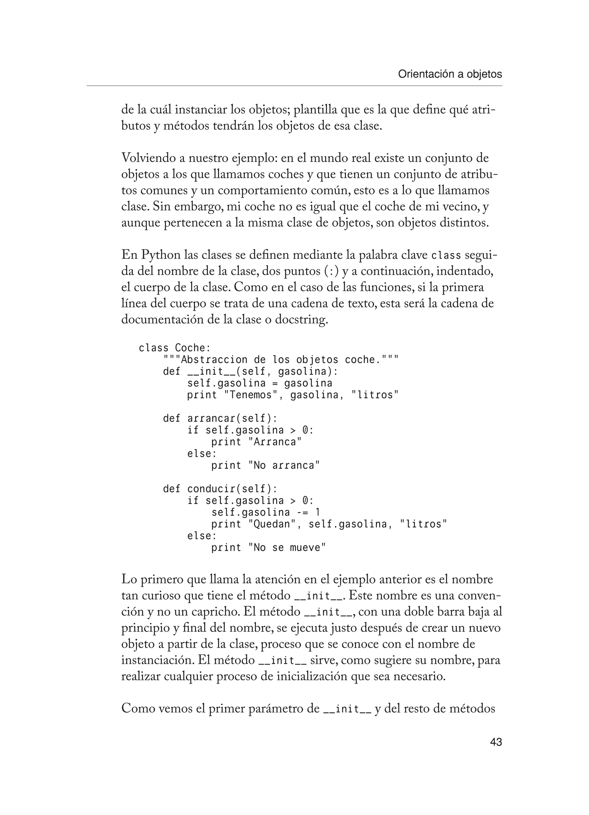 Orientación a objetos
43
de la cuál instanciar los objetos; plantilla que es la que define qué atri-
butos y métodos tendrán los objetos de esa clase.
Volviendo a nuestro ejemplo: en el mundo real existe un conjunto de
objetos a los que llamamos coches y que tienen un conjunto de atribu-
tos comunes y un comportamiento común, esto es a lo que llamamos
clase. Sin embargo, mi coche no es igual que el coche de mi vecino, y
aunque pertenecen a la misma clase de objetos, son objetos distintos.
En Python las clases se definen mediante la palabra clave class segui-
da del nombre de la clase, dos puntos (:) y a continuación, indentado,
el cuerpo de la clase. Como en el caso de las funciones, si la primera
línea del cuerpo se trata de una cadena de texto, esta será la cadena de
documentación de la clase o docstring.
class Coche:
“””Abstraccion de los objetos coche.”””
def __init__(self, gasolina):
self.gasolina = gasolina
print “Tenemos”, gasolina, “litros”
def arrancar(self):
if self.gasolina  0:
print “Arranca”
else:
print “No arranca”
def conducir(self):
if self.gasolina  0:
self.gasolina -= 1
print “Quedan”, self.gasolina, “litros”
else:
print “No se mueve”
Lo primero que llama la atención en el ejemplo anterior es el nombre
tan curioso que tiene el método __init__. Este nombre es una conven-
ción y no un capricho. El método __init__, con una doble barra baja al
principio y final del nombre, se ejecuta justo después de crear un nuevo
objeto a partir de la clase, proceso que se conoce con el nombre de
instanciación. El método __init__ sirve, como sugiere su nombre, para
realizar cualquier proceso de inicialización que sea necesario.
Como vemos el primer parámetro de __init__ y del resto de métodos
 