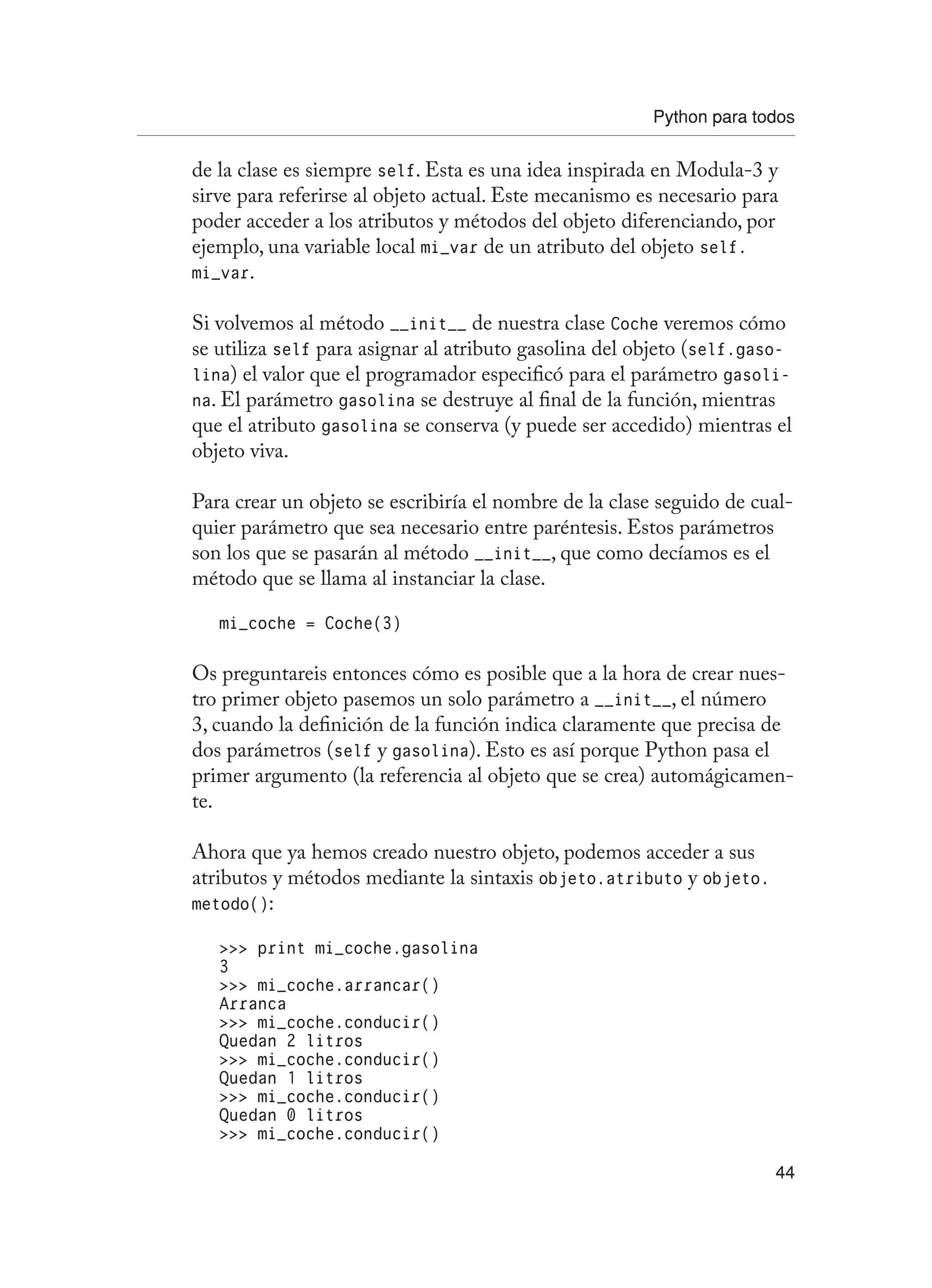 Python para todos
44
de la clase es siempre self. Esta es una idea inspirada en Modula-3 y
sirve para referirse al objeto actual. Este mecanismo es necesario para
poder acceder a los atributos y métodos del objeto diferenciando, por
ejemplo, una variable local mi_var de un atributo del objeto self.
mi_var.
Si volvemos al método __init__ de nuestra clase Coche veremos cómo
se utiliza self para asignar al atributo gasolina del objeto (self.gaso-
lina) el valor que el programador especificó para el parámetro gasoli-
na. El parámetro gasolina se destruye al final de la función, mientras
que el atributo gasolina se conserva (y puede ser accedido) mientras el
objeto viva.
Para crear un objeto se escribiría el nombre de la clase seguido de cual-
quier parámetro que sea necesario entre paréntesis. Estos parámetros
son los que se pasarán al método __init__, que como decíamos es el
método que se llama al instanciar la clase.
mi_coche = Coche(3)
Os preguntareis entonces cómo es posible que a la hora de crear nues-
tro primer objeto pasemos un solo parámetro a __init__, el número
3, cuando la definición de la función indica claramente que precisa de
dos parámetros (self y gasolina). Esto es así porque Python pasa el
primer argumento (la referencia al objeto que se crea) automágicamen-
te.
Ahora que ya hemos creado nuestro objeto, podemos acceder a sus
atributos y métodos mediante la sintaxis objeto.atributo y objeto.
metodo():
 print mi_coche.gasolina
3
 mi_coche.arrancar()
Arranca
 mi_coche.conducir()
Quedan 2 litros
 mi_coche.conducir()
Quedan 1 litros
 mi_coche.conducir()
Quedan 0 litros
 mi_coche.conducir()
 