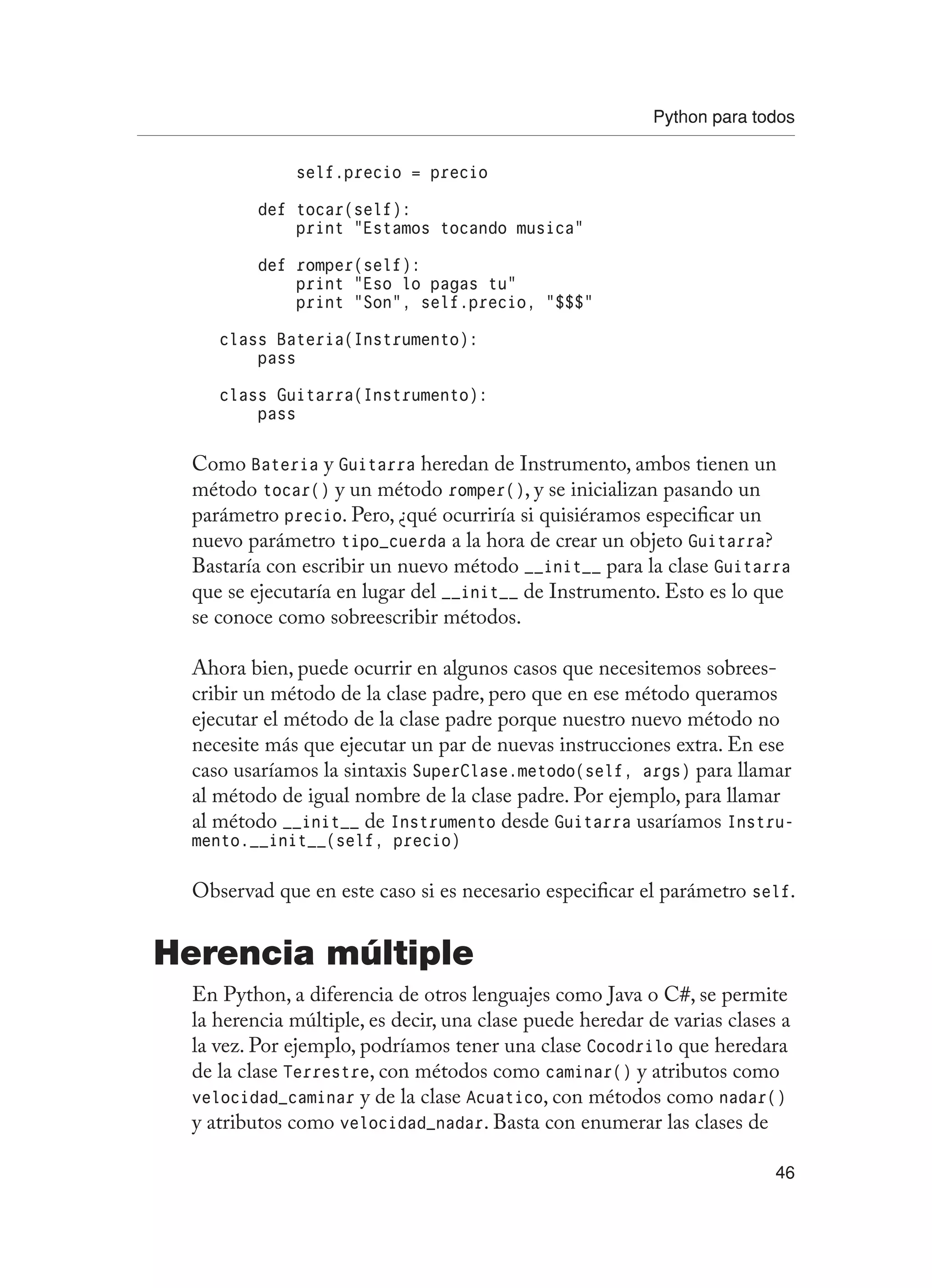 Python para todos
46
self.precio = precio
def tocar(self):
print “Estamos tocando musica”
def romper(self):
print “Eso lo pagas tu”
print “Son”, self.precio, “$$$”
class Bateria(Instrumento):
pass
class Guitarra(Instrumento):
pass
Como Bateria y Guitarra heredan de Instrumento, ambos tienen un
método tocar() y un método romper(), y se inicializan pasando un
parámetro precio. Pero, ¿qué ocurriría si quisiéramos especificar un
nuevo parámetro tipo_cuerda a la hora de crear un objeto Guitarra?
Bastaría con escribir un nuevo método __init__ para la clase Guitarra
que se ejecutaría en lugar del __init__ de Instrumento. Esto es lo que
se conoce como sobreescribir métodos.
Ahora bien, puede ocurrir en algunos casos que necesitemos sobrees-
cribir un método de la clase padre, pero que en ese método queramos
ejecutar el método de la clase padre porque nuestro nuevo método no
necesite más que ejecutar un par de nuevas instrucciones extra. En ese
caso usaríamos la sintaxis SuperClase.metodo(self, args) para llamar
al método de igual nombre de la clase padre. Por ejemplo, para llamar
al método __init__ de Instrumento desde Guitarra usaríamos Instru-
mento.__init__(self, precio)
Observad que en este caso si es necesario especificar el parámetro self.
Herencia múltiple
En Python, a diferencia de otros lenguajes como Java o C#, se permite
la herencia múltiple, es decir, una clase puede heredar de varias clases a
la vez. Por ejemplo, podríamos tener una clase Cocodrilo que heredara
de la clase Terrestre, con métodos como caminar() y atributos como
velocidad_caminar y de la clase Acuatico, con métodos como nadar()
y atributos como velocidad_nadar. Basta con enumerar las clases de
 