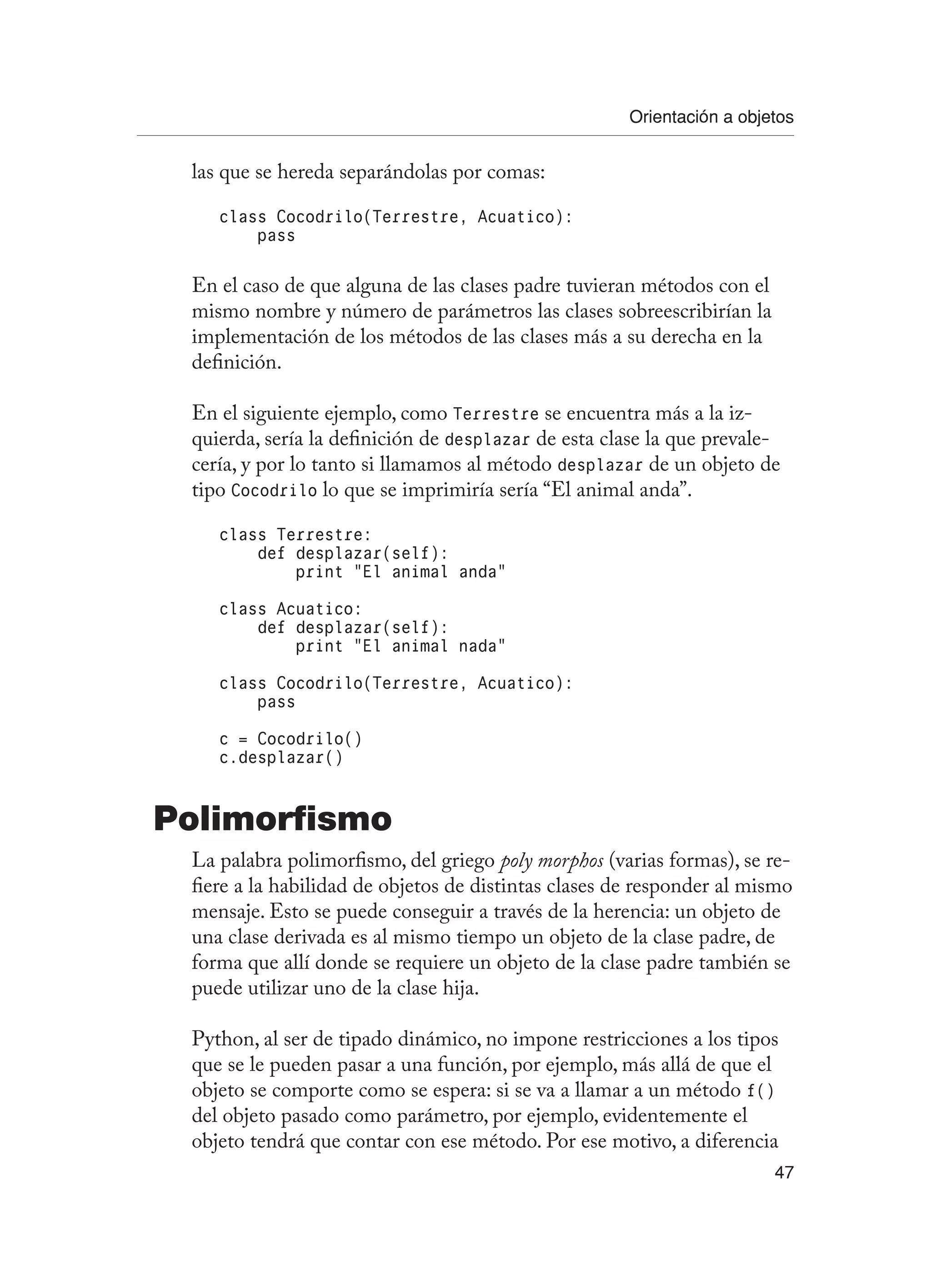 Orientación a objetos
47
las que se hereda separándolas por comas:
class Cocodrilo(Terrestre, Acuatico):
pass
En el caso de que alguna de las clases padre tuvieran métodos con el
mismo nombre y número de parámetros las clases sobreescribirían la
implementación de los métodos de las clases más a su derecha en la
definición.
En el siguiente ejemplo, como Terrestre se encuentra más a la iz-
quierda, sería la definición de desplazar de esta clase la que prevale-
cería, y por lo tanto si llamamos al método desplazar de un objeto de
tipo Cocodrilo lo que se imprimiría sería “El animal anda”.
class Terrestre:
def desplazar(self):
print “El animal anda”
class Acuatico:
def desplazar(self):
print “El animal nada”
class Cocodrilo(Terrestre, Acuatico):
pass
c = Cocodrilo()
c.desplazar()
Polimorfismo
La palabra polimorfismo, del griego poly morphos (varias formas), se re-
fiere a la habilidad de objetos de distintas clases de responder al mismo
mensaje. Esto se puede conseguir a través de la herencia: un objeto de
una clase derivada es al mismo tiempo un objeto de la clase padre, de
forma que allí donde se requiere un objeto de la clase padre también se
puede utilizar uno de la clase hija.
Python, al ser de tipado dinámico, no impone restricciones a los tipos
que se le pueden pasar a una función, por ejemplo, más allá de que el
objeto se comporte como se espera: si se va a llamar a un método f()
del objeto pasado como parámetro, por ejemplo, evidentemente el
objeto tendrá que contar con ese método. Por ese motivo, a diferencia
 