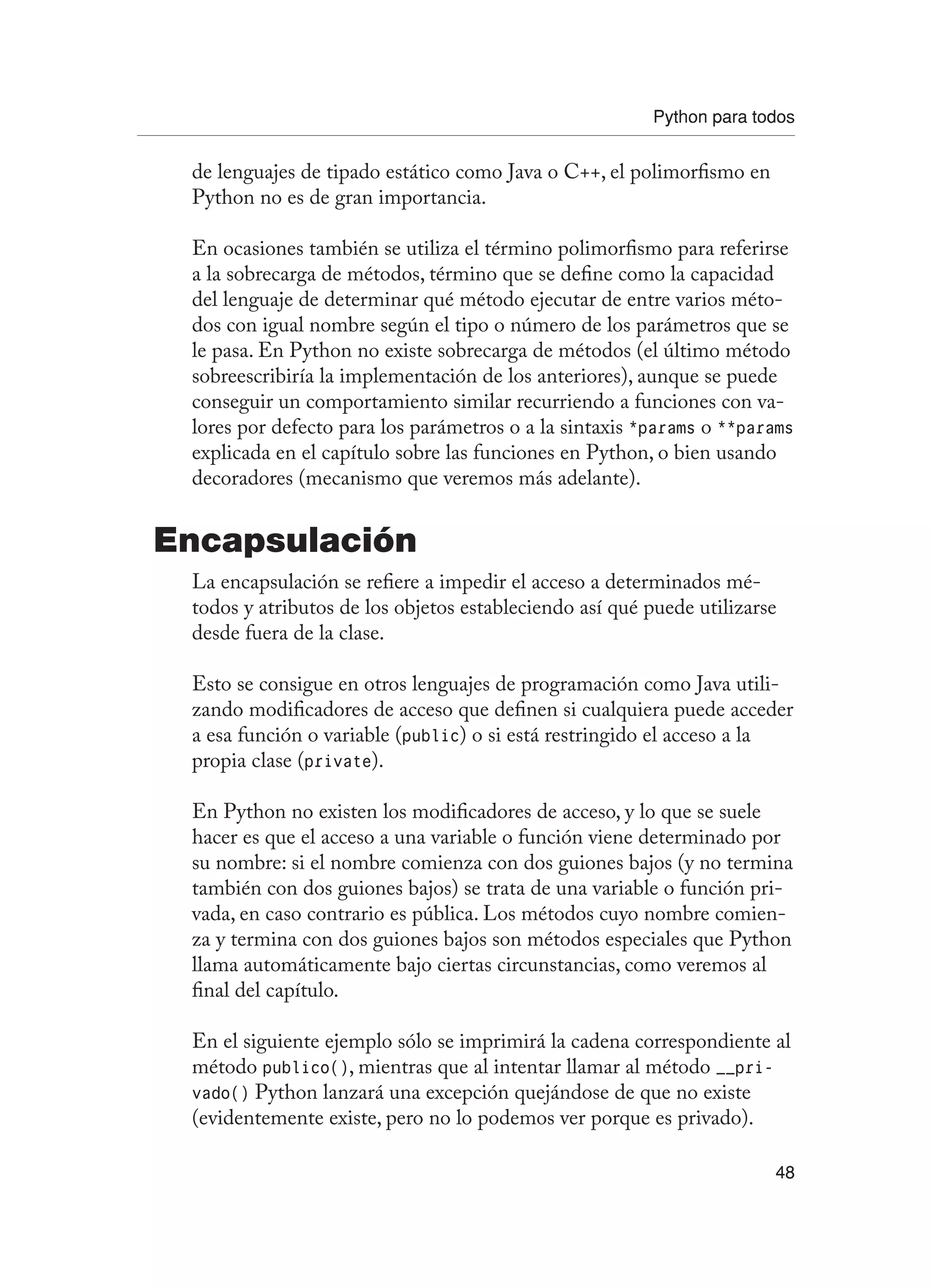 Python para todos
48
de lenguajes de tipado estático como Java o C++, el polimorfismo en
Python no es de gran importancia.
En ocasiones también se utiliza el término polimorfismo para referirse
a la sobrecarga de métodos, término que se define como la capacidad
del lenguaje de determinar qué método ejecutar de entre varios méto-
dos con igual nombre según el tipo o número de los parámetros que se
le pasa. En Python no existe sobrecarga de métodos (el último método
sobreescribiría la implementación de los anteriores), aunque se puede
conseguir un comportamiento similar recurriendo a funciones con va-
lores por defecto para los parámetros o a la sintaxis *params o **params
explicada en el capítulo sobre las funciones en Python, o bien usando
decoradores (mecanismo que veremos más adelante).
Encapsulación
La encapsulación se refiere a impedir el acceso a determinados mé-
todos y atributos de los objetos estableciendo así qué puede utilizarse
desde fuera de la clase.
Esto se consigue en otros lenguajes de programación como Java utili-
zando modificadores de acceso que definen si cualquiera puede acceder
a esa función o variable (public) o si está restringido el acceso a la
propia clase (private).
En Python no existen los modificadores de acceso, y lo que se suele
hacer es que el acceso a una variable o función viene determinado por
su nombre: si el nombre comienza con dos guiones bajos (y no termina
también con dos guiones bajos) se trata de una variable o función pri-
vada, en caso contrario es pública. Los métodos cuyo nombre comien-
za y termina con dos guiones bajos son métodos especiales que Python
llama automáticamente bajo ciertas circunstancias, como veremos al
final del capítulo.
En el siguiente ejemplo sólo se imprimirá la cadena correspondiente al
método publico(), mientras que al intentar llamar al método __pri-
vado() Python lanzará una excepción quejándose de que no existe
(evidentemente existe, pero no lo podemos ver porque es privado).
 