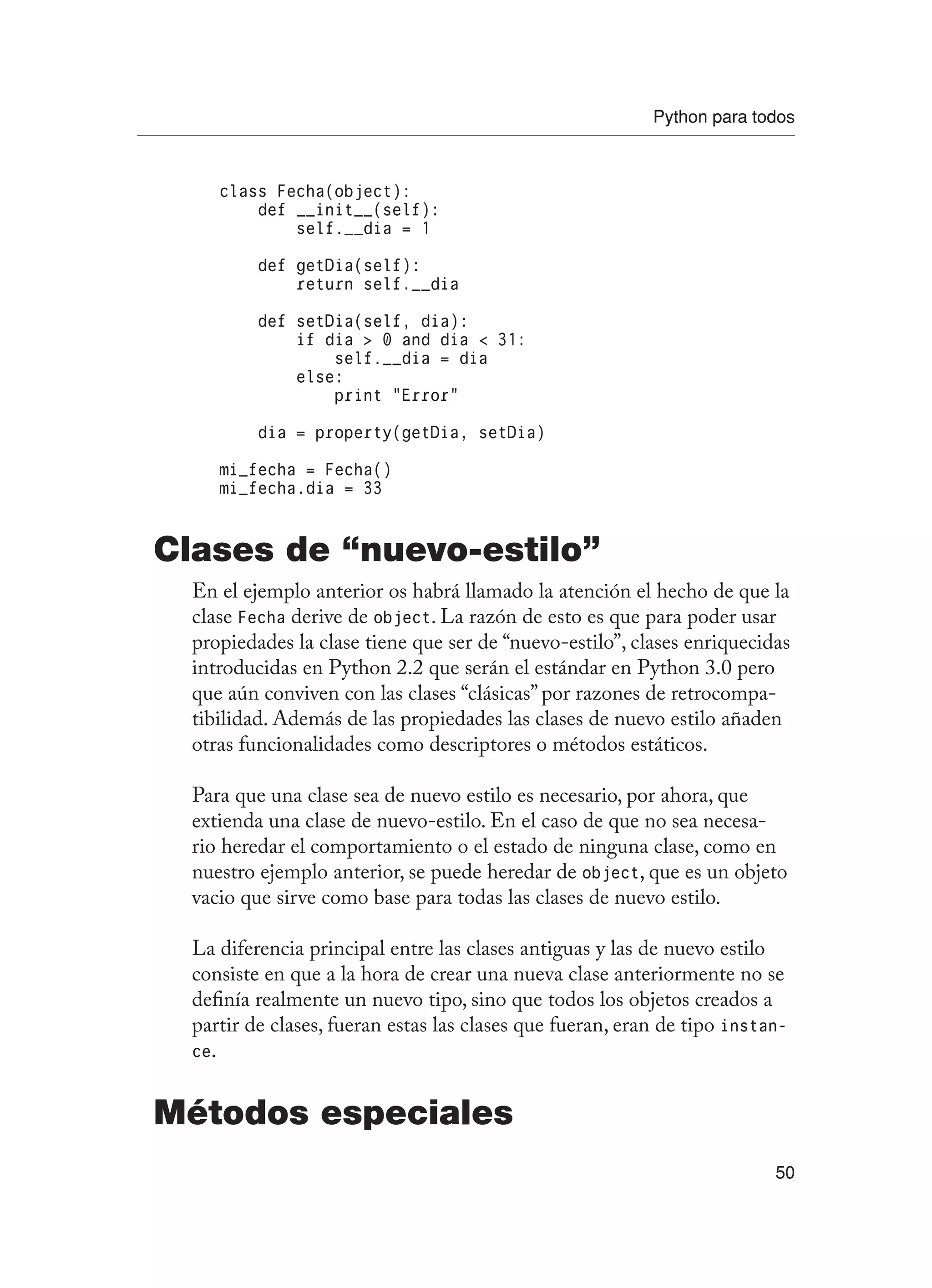 Python para todos
50
class Fecha(object):
def __init__(self):
self.__dia = 1
def getDia(self):
return self.__dia
def setDia(self, dia):
if dia  0 and dia  31:
self.__dia = dia
else:
print “Error”
dia = property(getDia, setDia)
mi_fecha = Fecha()
mi_fecha.dia = 33
Clases de “nuevo-estilo”
En el ejemplo anterior os habrá llamado la atención el hecho de que la
clase Fecha derive de object. La razón de esto es que para poder usar
propiedades la clase tiene que ser de “nuevo-estilo”, clases enriquecidas
introducidas en Python 2.2 que serán el estándar en Python 3.0 pero
que aún conviven con las clases “clásicas” por razones de retrocompa-
tibilidad. Además de las propiedades las clases de nuevo estilo añaden
otras funcionalidades como descriptores o métodos estáticos.
Para que una clase sea de nuevo estilo es necesario, por ahora, que
extienda una clase de nuevo-estilo. En el caso de que no sea necesa-
rio heredar el comportamiento o el estado de ninguna clase, como en
nuestro ejemplo anterior, se puede heredar de object, que es un objeto
vacio que sirve como base para todas las clases de nuevo estilo.
La diferencia principal entre las clases antiguas y las de nuevo estilo
consiste en que a la hora de crear una nueva clase anteriormente no se
definía realmente un nuevo tipo, sino que todos los objetos creados a
partir de clases, fueran estas las clases que fueran, eran de tipo instan-
ce.
Métodos especiales
 