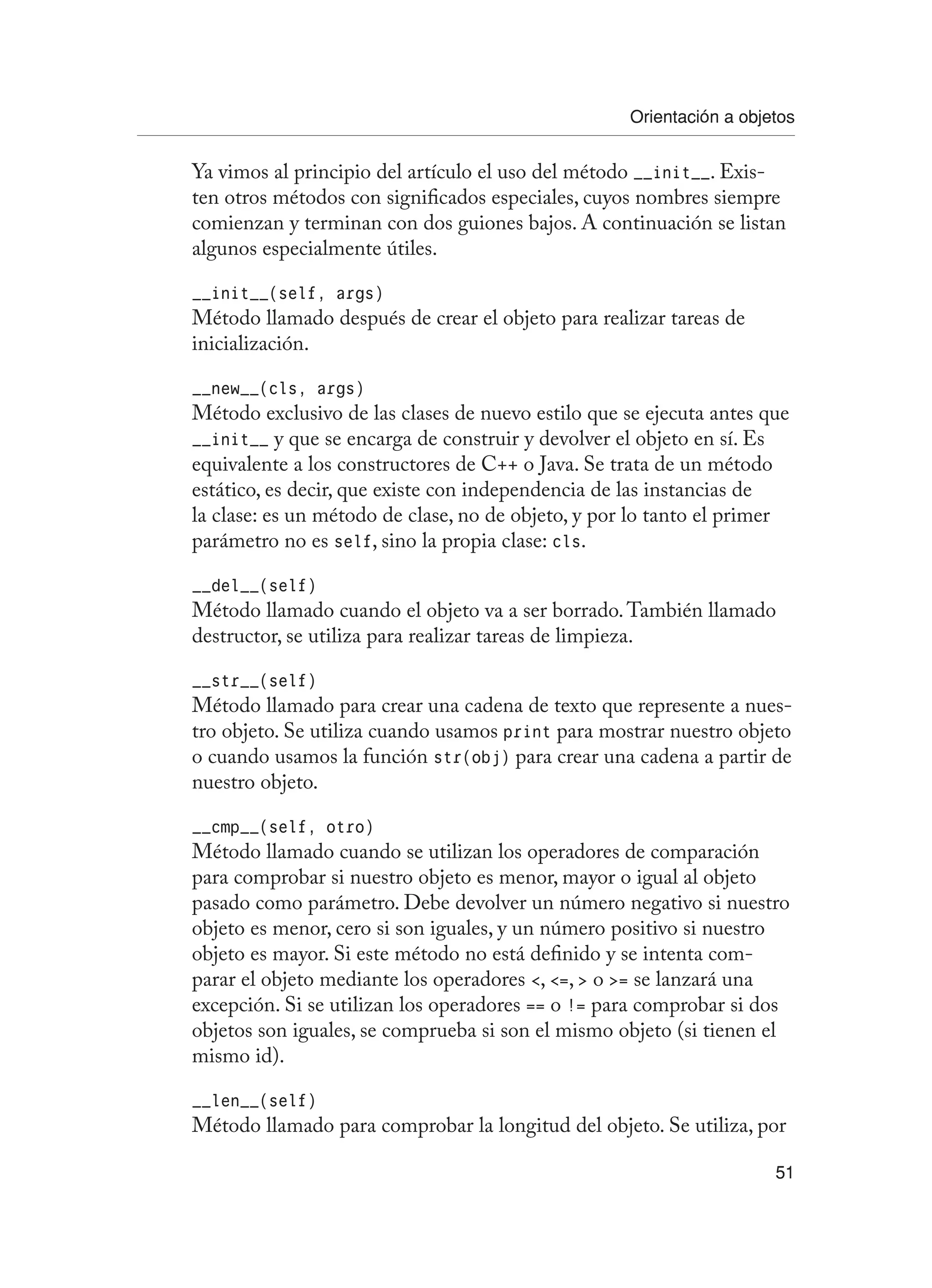 Orientación a objetos
51
Ya vimos al principio del artículo el uso del método __init__. Exis-
ten otros métodos con significados especiales, cuyos nombres siempre
comienzan y terminan con dos guiones bajos. A continuación se listan
algunos especialmente útiles.
__init__(self, args)
Método llamado después de crear el objeto para realizar tareas de
inicialización.
__new__(cls, args)
Método exclusivo de las clases de nuevo estilo que se ejecuta antes que
__init__ y que se encarga de construir y devolver el objeto en sí. Es
equivalente a los constructores de C++ o Java. Se trata de un método
estático, es decir, que existe con independencia de las instancias de
la clase: es un método de clase, no de objeto, y por lo tanto el primer
parámetro no es self, sino la propia clase: cls.
__del__(self)
Método llamado cuando el objeto va a ser borrado.También llamado
destructor, se utiliza para realizar tareas de limpieza.
__str__(self)
Método llamado para crear una cadena de texto que represente a nues-
tro objeto. Se utiliza cuando usamos print para mostrar nuestro objeto
o cuando usamos la función str(obj) para crear una cadena a partir de
nuestro objeto.
__cmp__(self, otro)
Método llamado cuando se utilizan los operadores de comparación
para comprobar si nuestro objeto es menor, mayor o igual al objeto
pasado como parámetro. Debe devolver un número negativo si nuestro
objeto es menor, cero si son iguales, y un número positivo si nuestro
objeto es mayor. Si este método no está definido y se intenta com-
parar el objeto mediante los operadores , =,  o = se lanzará una
excepción. Si se utilizan los operadores == o != para comprobar si dos
objetos son iguales, se comprueba si son el mismo objeto (si tienen el
mismo id).
__len__(self)
Método llamado para comprobar la longitud del objeto. Se utiliza, por
 