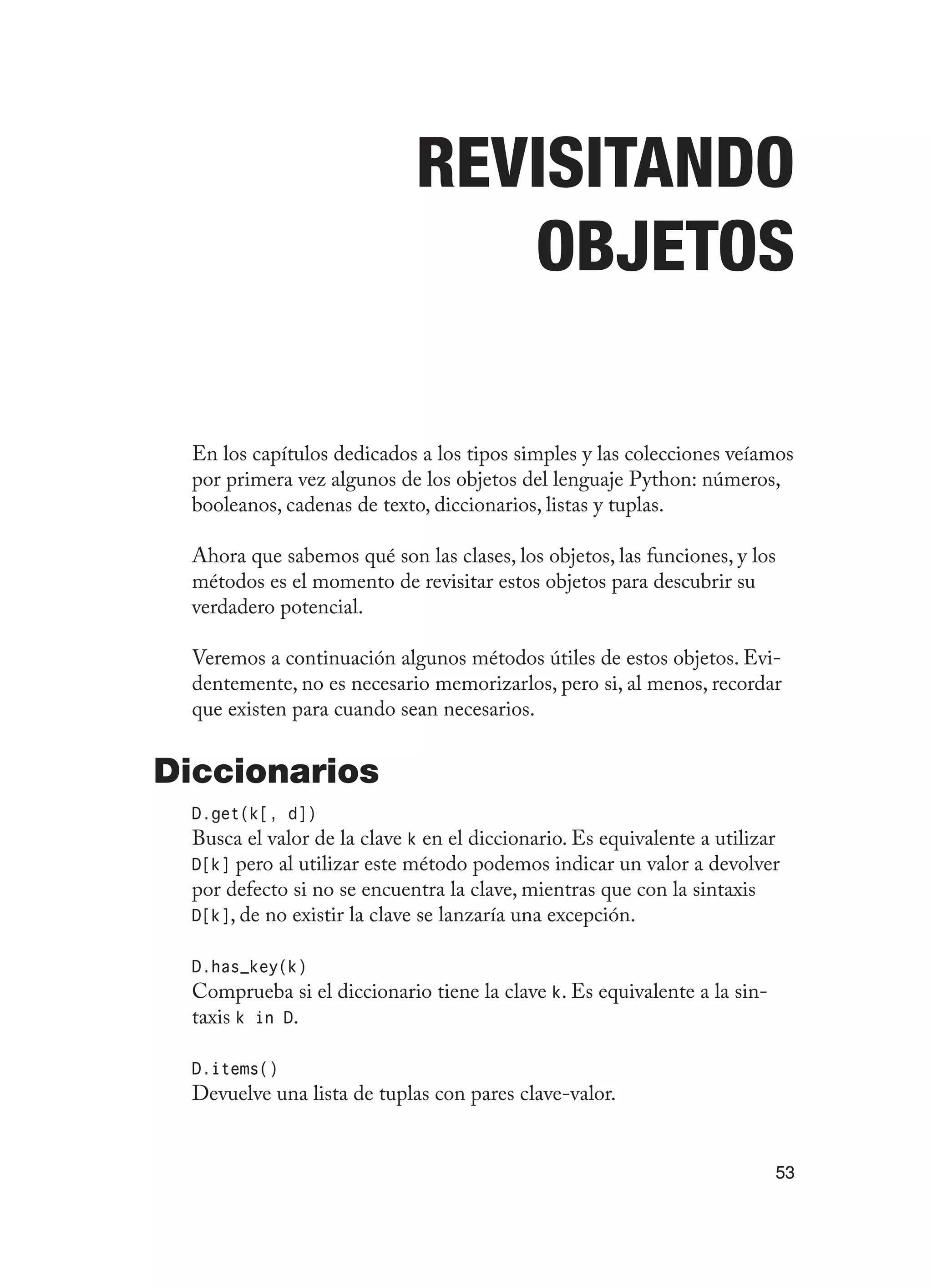 53
Revisitando
Objetos
En los capítulos dedicados a los tipos simples y las colecciones veíamos
por primera vez algunos de los objetos del lenguaje Python: números,
booleanos, cadenas de texto, diccionarios, listas y tuplas.
Ahora que sabemos qué son las clases, los objetos, las funciones, y los
métodos es el momento de revisitar estos objetos para descubrir su
verdadero potencial.
Veremos a continuación algunos métodos útiles de estos objetos. Evi-
dentemente, no es necesario memorizarlos, pero si, al menos, recordar
que existen para cuando sean necesarios.
Diccionarios
D.get(k[, d])
Busca el valor de la clave k en el diccionario. Es equivalente a utilizar
D[k] pero al utilizar este método podemos indicar un valor a devolver
por defecto si no se encuentra la clave, mientras que con la sintaxis
D[k], de no existir la clave se lanzaría una excepción.
D.has_key(k)
Comprueba si el diccionario tiene la clave k. Es equivalente a la sin-
taxis k in D.
D.items()
Devuelve una lista de tuplas con pares clave-valor.
 