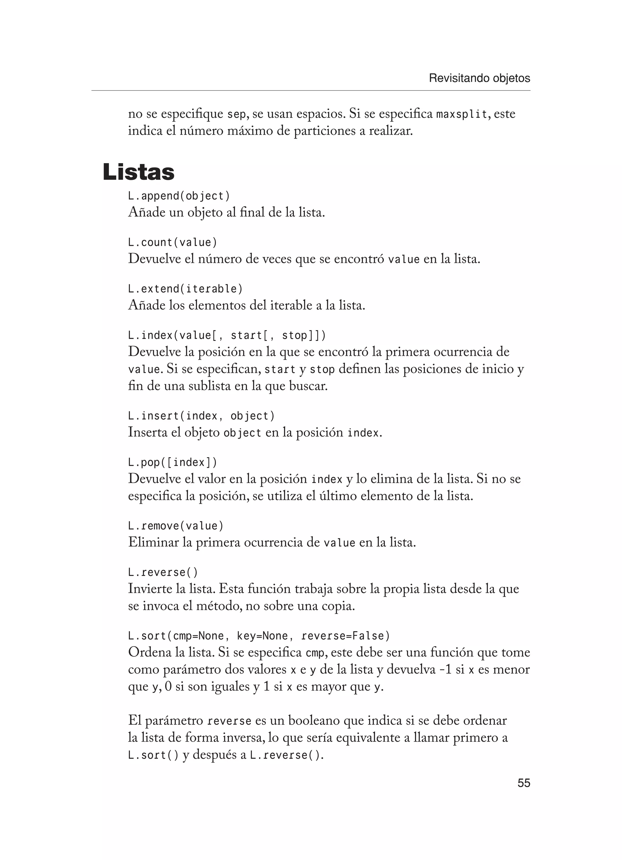 Revisitando objetos
55
no se especifique sep, se usan espacios. Si se especifica maxsplit, este
indica el número máximo de particiones a realizar.
Listas
L.append(object)
Añade un objeto al final de la lista.
L.count(value)
Devuelve el número de veces que se encontró value en la lista.
L.extend(iterable)
Añade los elementos del iterable a la lista.
L.index(value[, start[, stop]])
Devuelve la posición en la que se encontró la primera ocurrencia de
value. Si se especifican, start y stop definen las posiciones de inicio y
fin de una sublista en la que buscar.
L.insert(index, object)
Inserta el objeto object en la posición index.
L.pop([index])
Devuelve el valor en la posición index y lo elimina de la lista. Si no se
especifica la posición, se utiliza el último elemento de la lista.
L.remove(value)
Eliminar la primera ocurrencia de value en la lista.
L.reverse()
Invierte la lista. Esta función trabaja sobre la propia lista desde la que
se invoca el método, no sobre una copia.
L.sort(cmp=None, key=None, reverse=False)
Ordena la lista. Si se especifica cmp, este debe ser una función que tome
como parámetro dos valores x e y de la lista y devuelva -1 si x es menor
que y, 0 si son iguales y 1 si x es mayor que y.
El parámetro reverse es un booleano que indica si se debe ordenar
la lista de forma inversa, lo que sería equivalente a llamar primero a
L.sort() y después a L.reverse().
 