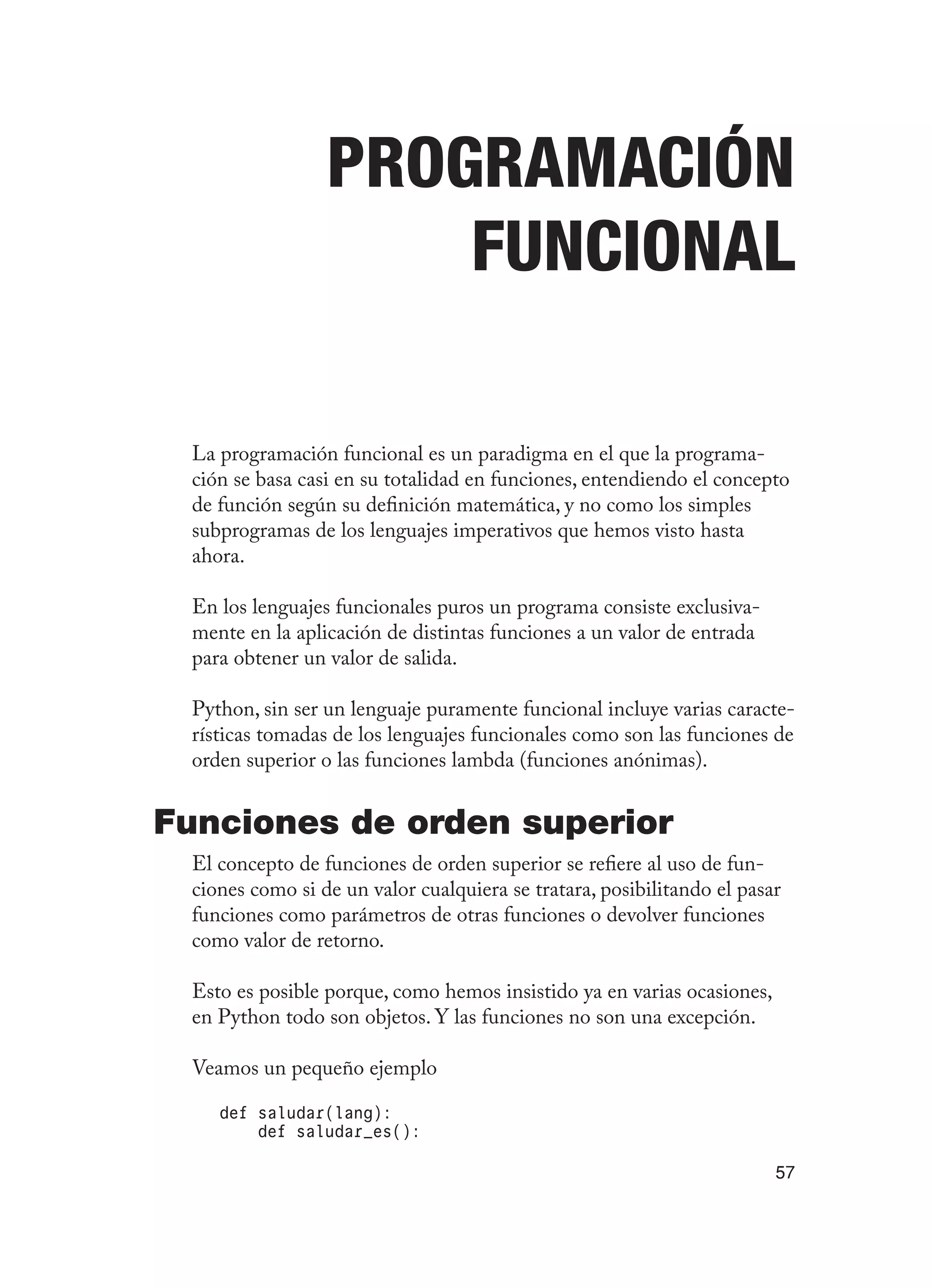 57
Programación
funcional
La programación funcional es un paradigma en el que la programa-
ción se basa casi en su totalidad en funciones, entendiendo el concepto
de función según su definición matemática, y no como los simples
subprogramas de los lenguajes imperativos que hemos visto hasta
ahora.
En los lenguajes funcionales puros un programa consiste exclusiva-
mente en la aplicación de distintas funciones a un valor de entrada
para obtener un valor de salida.
Python, sin ser un lenguaje puramente funcional incluye varias caracte-
rísticas tomadas de los lenguajes funcionales como son las funciones de
orden superior o las funciones lambda (funciones anónimas).
Funciones de orden superior
El concepto de funciones de orden superior se refiere al uso de fun-
ciones como si de un valor cualquiera se tratara, posibilitando el pasar
funciones como parámetros de otras funciones o devolver funciones
como valor de retorno.
Esto es posible porque, como hemos insistido ya en varias ocasiones,
en Python todo son objetos. Y las funciones no son una excepción.
Veamos un pequeño ejemplo
def saludar(lang):
def saludar_es():
 