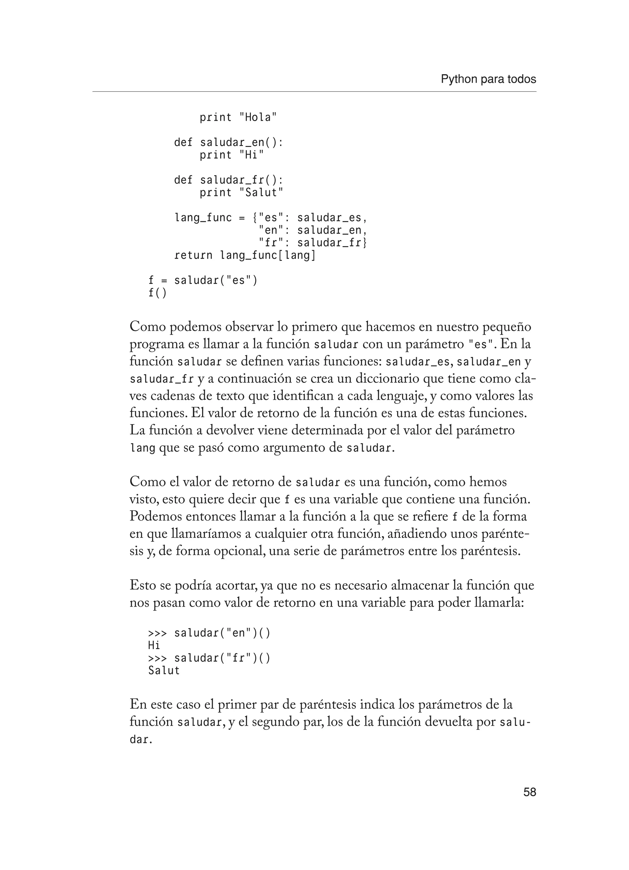 Python para todos
58
print “Hola”
def saludar_en():
print “Hi”
def saludar_fr():
print “Salut”
lang_func = {“es”: saludar_es,
“en”: saludar_en,
“fr”: saludar_fr}
return lang_func[lang]
f = saludar(“es”)
f()
Como podemos observar lo primero que hacemos en nuestro pequeño
programa es llamar a la función saludar con un parámetro “es”. En la
función saludar se definen varias funciones: saludar_es, saludar_en y
saludar_fr y a continuación se crea un diccionario que tiene como cla-
ves cadenas de texto que identifican a cada lenguaje, y como valores las
funciones. El valor de retorno de la función es una de estas funciones.
La función a devolver viene determinada por el valor del parámetro
lang que se pasó como argumento de saludar.
Como el valor de retorno de saludar es una función, como hemos
visto, esto quiere decir que f es una variable que contiene una función.
Podemos entonces llamar a la función a la que se refiere f de la forma
en que llamaríamos a cualquier otra función, añadiendo unos parénte-
sis y, de forma opcional, una serie de parámetros entre los paréntesis.
Esto se podría acortar, ya que no es necesario almacenar la función que
nos pasan como valor de retorno en una variable para poder llamarla:
 saludar(“en”)()
Hi
 saludar(“fr”)()
Salut
En este caso el primer par de paréntesis indica los parámetros de la
función saludar, y el segundo par, los de la función devuelta por salu-
dar.
 
