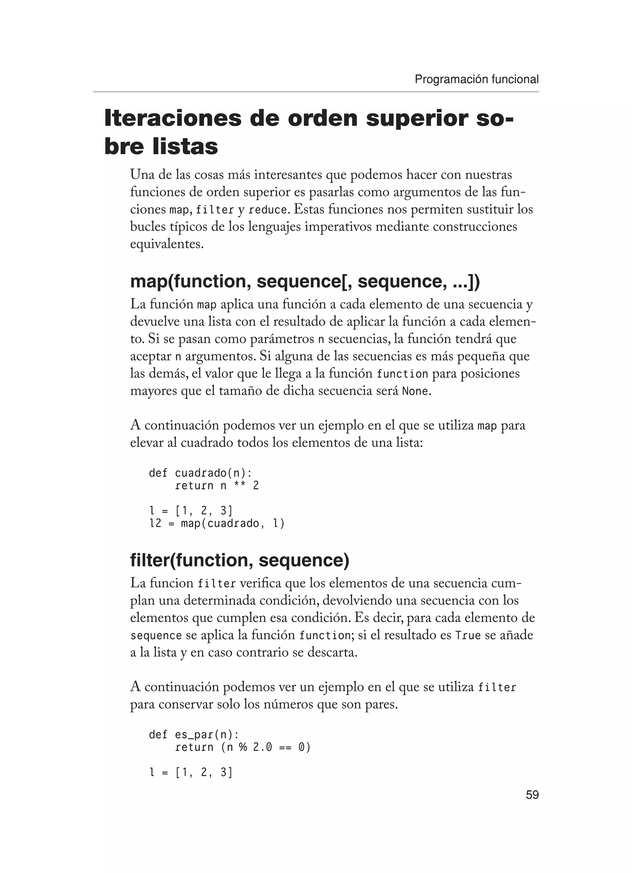 Programación funcional
59
Iteraciones de orden superior so-
bre listas
Una de las cosas más interesantes que podemos hacer con nuestras
funciones de orden superior es pasarlas como argumentos de las fun-
ciones map, filter y reduce. Estas funciones nos permiten sustituir los
bucles típicos de los lenguajes imperativos mediante construcciones
equivalentes.
map(function, sequence[, sequence, ...])
La función map aplica una función a cada elemento de una secuencia y
devuelve una lista con el resultado de aplicar la función a cada elemen-
to. Si se pasan como parámetros n secuencias, la función tendrá que
aceptar n argumentos. Si alguna de las secuencias es más pequeña que
las demás, el valor que le llega a la función function para posiciones
mayores que el tamaño de dicha secuencia será None.
A continuación podemos ver un ejemplo en el que se utiliza map para
elevar al cuadrado todos los elementos de una lista:
def cuadrado(n):
return n ** 2
l = [1, 2, 3]
l2 = map(cuadrado, l)
filter(function, sequence)
La funcion filter verifica que los elementos de una secuencia cum-
plan una determinada condición, devolviendo una secuencia con los
elementos que cumplen esa condición. Es decir, para cada elemento de
sequence se aplica la función function; si el resultado es True se añade
a la lista y en caso contrario se descarta.
A continuación podemos ver un ejemplo en el que se utiliza filter
para conservar solo los números que son pares.
def es_par(n):
return (n % 2.0 == 0)
l = [1, 2, 3]
 