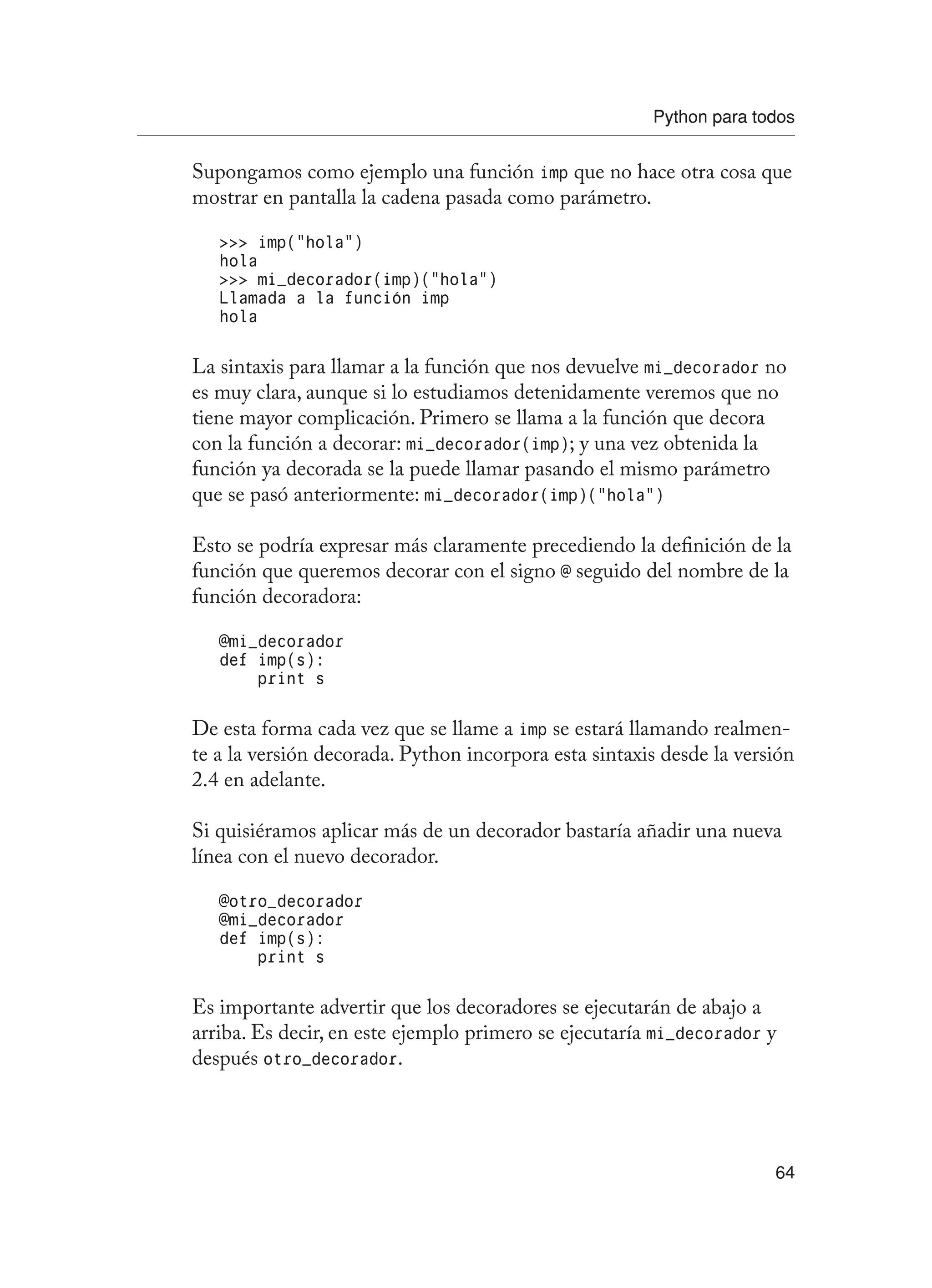 Python para todos
64
Supongamos como ejemplo una función imp que no hace otra cosa que
mostrar en pantalla la cadena pasada como parámetro.
 imp(“hola”)
hola
 mi_decorador(imp)(“hola”)
Llamada a la función imp
hola
La sintaxis para llamar a la función que nos devuelve mi_decorador no
es muy clara, aunque si lo estudiamos detenidamente veremos que no
tiene mayor complicación. Primero se llama a la función que decora
con la función a decorar: mi_decorador(imp); y una vez obtenida la
función ya decorada se la puede llamar pasando el mismo parámetro
que se pasó anteriormente: mi_decorador(imp)(“hola”)
Esto se podría expresar más claramente precediendo la definición de la
función que queremos decorar con el signo @ seguido del nombre de la
función decoradora:
@mi_decorador
def imp(s):
print s
De esta forma cada vez que se llame a imp se estará llamando realmen-
te a la versión decorada. Python incorpora esta sintaxis desde la versión
2.4 en adelante.
Si quisiéramos aplicar más de un decorador bastaría añadir una nueva
línea con el nuevo decorador.
@otro_decorador
@mi_decorador
def imp(s):
print s
Es importante advertir que los decoradores se ejecutarán de abajo a
arriba. Es decir, en este ejemplo primero se ejecutaría mi_decorador y
después otro_decorador.
 