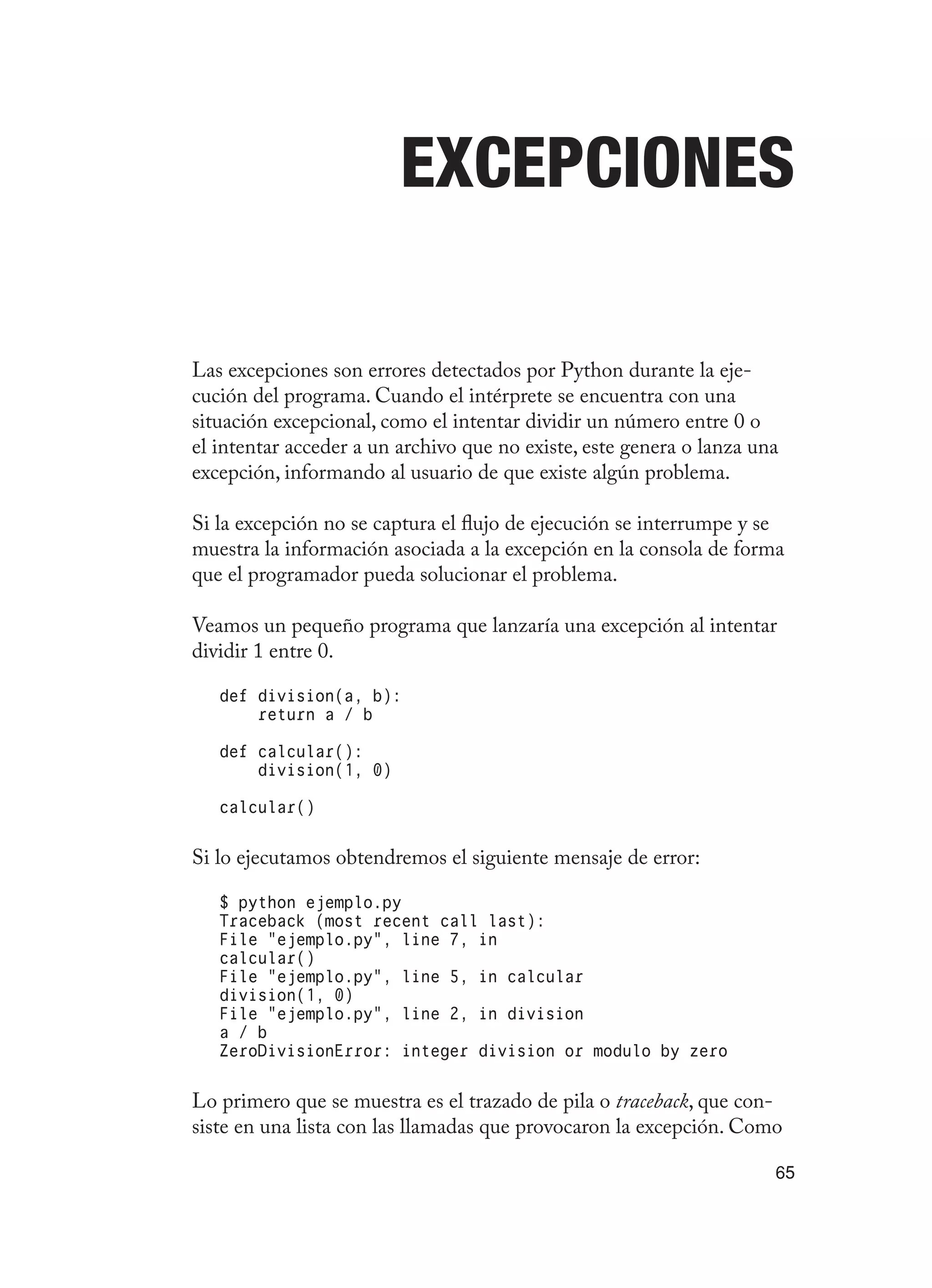 65
Excepciones
Las excepciones son errores detectados por Python durante la eje-
cución del programa. Cuando el intérprete se encuentra con una
situación excepcional, como el intentar dividir un número entre 0 o
el intentar acceder a un archivo que no existe, este genera o lanza una
excepción, informando al usuario de que existe algún problema.
Si la excepción no se captura el flujo de ejecución se interrumpe y se
muestra la información asociada a la excepción en la consola de forma
que el programador pueda solucionar el problema.
Veamos un pequeño programa que lanzaría una excepción al intentar
dividir 1 entre 0.
def division(a, b):
return a / b
def calcular():
division(1, 0)
calcular()
Si lo ejecutamos obtendremos el siguiente mensaje de error:
$ python ejemplo.py
Traceback (most recent call last):
File “ejemplo.py”, line 7, in
calcular()
File “ejemplo.py”, line 5, in calcular
division(1, 0)
File “ejemplo.py”, line 2, in division
a / b
ZeroDivisionError: integer division or modulo by zero
Lo primero que se muestra es el trazado de pila o traceback, que con-
siste en una lista con las llamadas que provocaron la excepción. Como
 