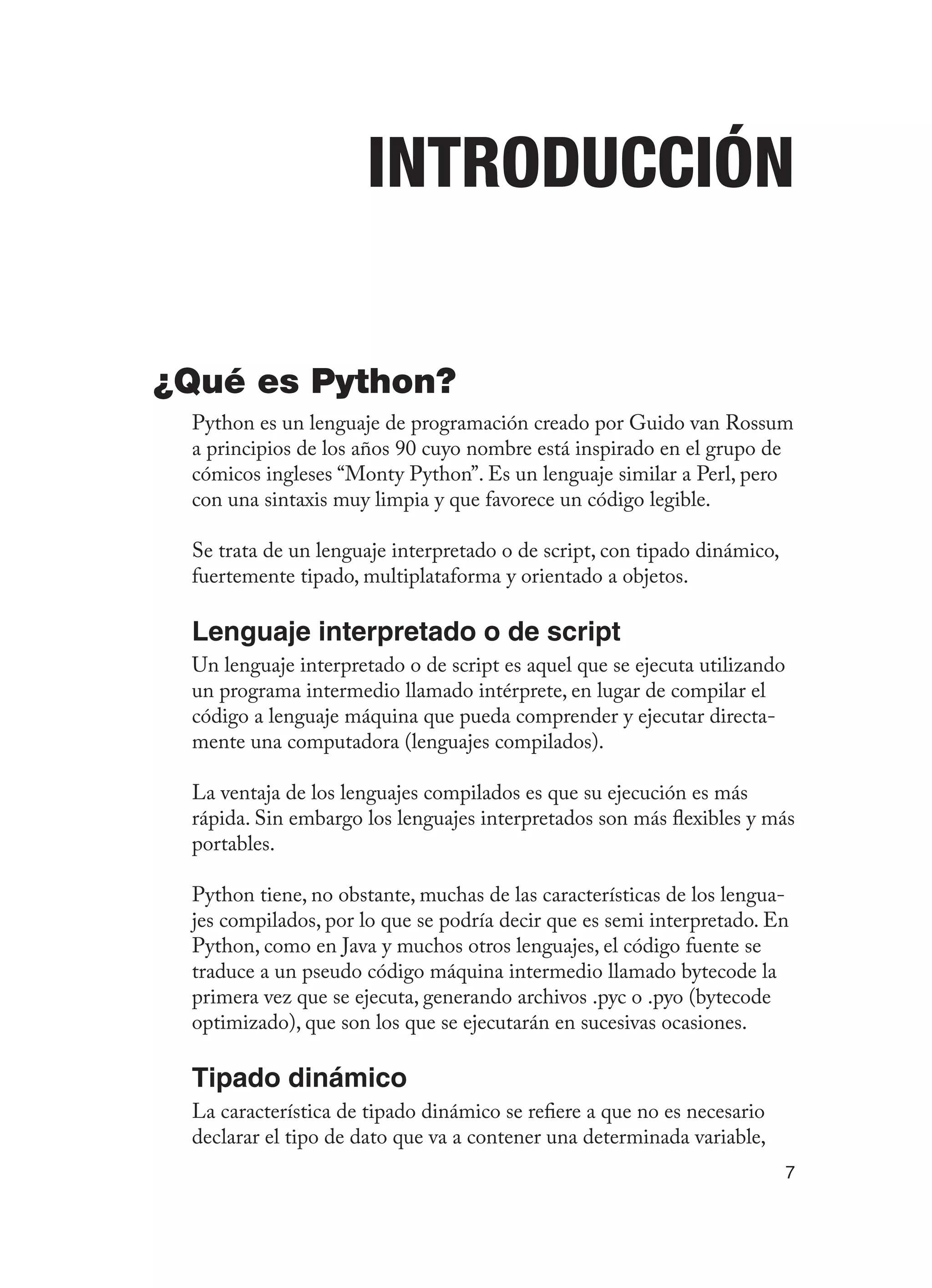 7
Introducción
¿Qué es Python?
Python es un lenguaje de programación creado por Guido van Rossum
a principios de los años 90 cuyo nombre está inspirado en el grupo de
cómicos ingleses “Monty Python”. Es un lenguaje similar a Perl, pero
con una sintaxis muy limpia y que favorece un código legible.
Se trata de un lenguaje interpretado o de script, con tipado dinámico,
fuertemente tipado, multiplataforma y orientado a objetos.
Lenguaje interpretado o de script
Un lenguaje interpretado o de script es aquel que se ejecuta utilizando
un programa intermedio llamado intérprete, en lugar de compilar el
código a lenguaje máquina que pueda comprender y ejecutar directa-
mente una computadora (lenguajes compilados).
La ventaja de los lenguajes compilados es que su ejecución es más
rápida. Sin embargo los lenguajes interpretados son más flexibles y más
portables.
Python tiene, no obstante, muchas de las características de los lengua-
jes compilados, por lo que se podría decir que es semi interpretado. En
Python, como en Java y muchos otros lenguajes, el código fuente se
traduce a un pseudo código máquina intermedio llamado bytecode la
primera vez que se ejecuta, generando archivos .pyc o .pyo (bytecode
optimizado), que son los que se ejecutarán en sucesivas ocasiones.
Tipado dinámico
La característica de tipado dinámico se refiere a que no es necesario
declarar el tipo de dato que va a contener una determinada variable,
 