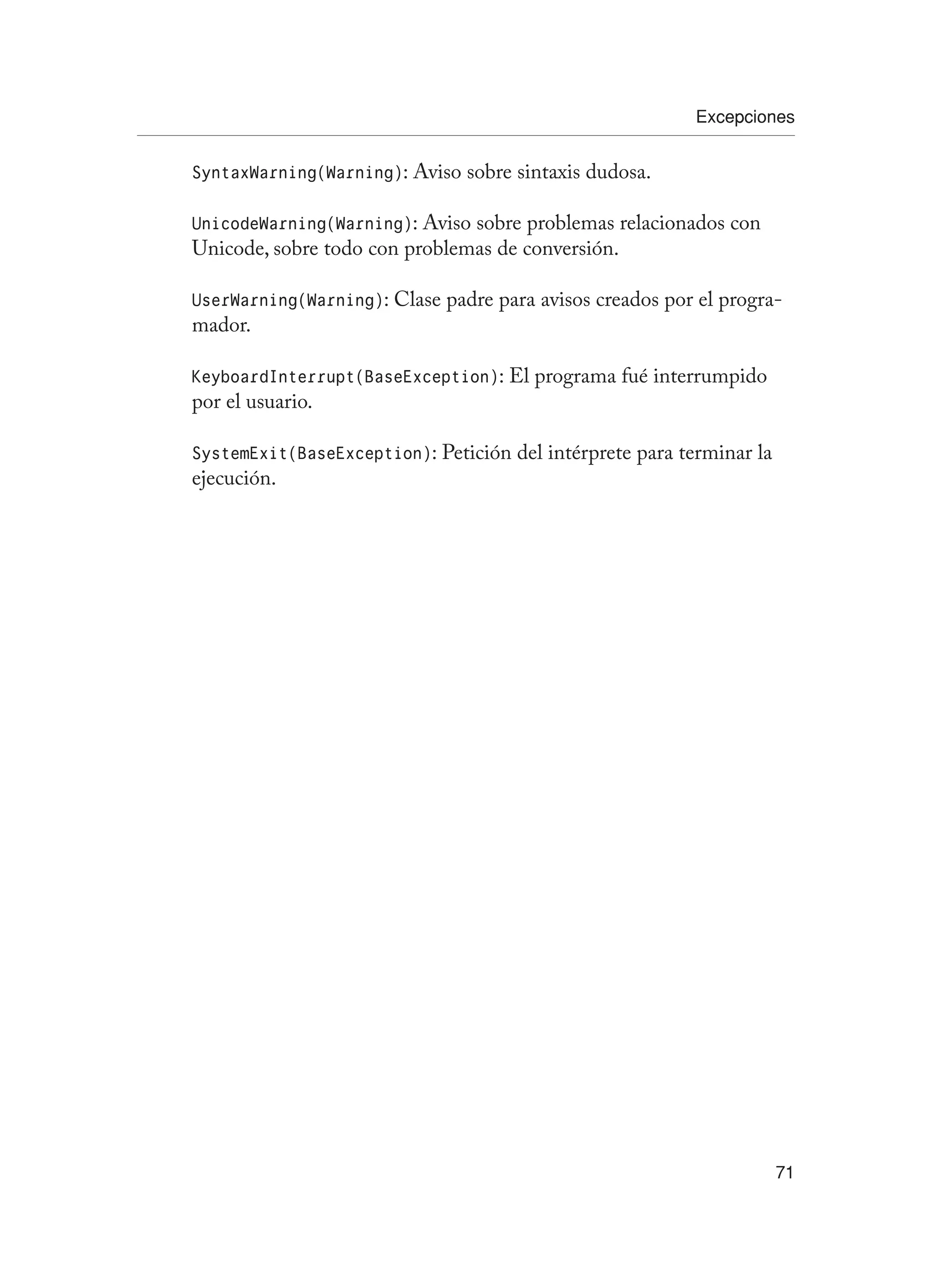 Excepciones
71
SyntaxWarning(Warning): Aviso sobre sintaxis dudosa.
UnicodeWarning(Warning): Aviso sobre problemas relacionados con
Unicode, sobre todo con problemas de conversión.
UserWarning(Warning): Clase padre para avisos creados por el progra-
mador.
KeyboardInterrupt(BaseException): El programa fué interrumpido
por el usuario.
SystemExit(BaseException): Petición del intérprete para terminar la
ejecución.
 