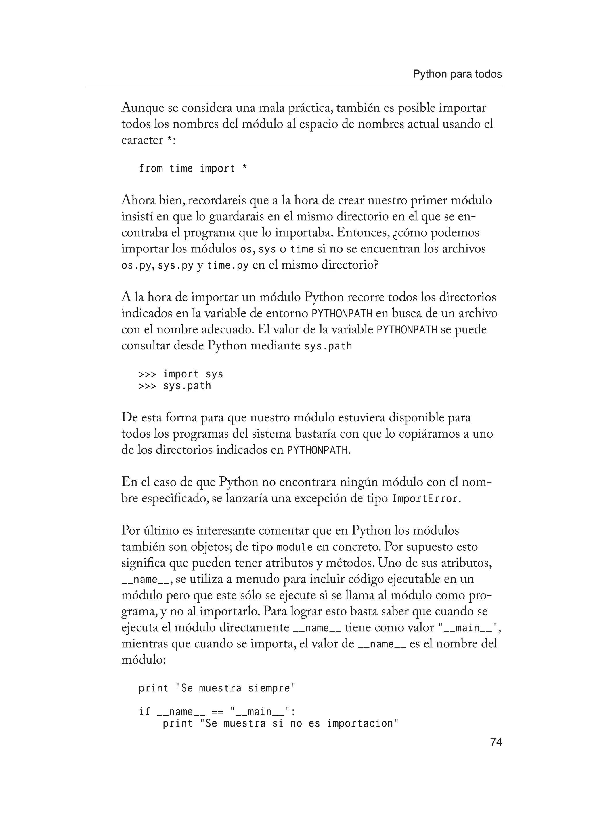 Python para todos
74
Aunque se considera una mala práctica, también es posible importar
todos los nombres del módulo al espacio de nombres actual usando el
caracter *:
from time import *
Ahora bien, recordareis que a la hora de crear nuestro primer módulo
insistí en que lo guardarais en el mismo directorio en el que se en-
contraba el programa que lo importaba. Entonces, ¿cómo podemos
importar los módulos os, sys o time si no se encuentran los archivos
os.py, sys.py y time.py en el mismo directorio?
A la hora de importar un módulo Python recorre todos los directorios
indicados en la variable de entorno PYTHONPATH en busca de un archivo
con el nombre adecuado. El valor de la variable PYTHONPATH se puede
consultar desde Python mediante sys.path
 import sys
 sys.path
De esta forma para que nuestro módulo estuviera disponible para
todos los programas del sistema bastaría con que lo copiáramos a uno
de los directorios indicados en PYTHONPATH.
En el caso de que Python no encontrara ningún módulo con el nom-
bre especificado, se lanzaría una excepción de tipo ImportError.
Por último es interesante comentar que en Python los módulos
también son objetos; de tipo module en concreto. Por supuesto esto
significa que pueden tener atributos y métodos. Uno de sus atributos,
__name__, se utiliza a menudo para incluir código ejecutable en un
módulo pero que este sólo se ejecute si se llama al módulo como pro-
grama, y no al importarlo. Para lograr esto basta saber que cuando se
ejecuta el módulo directamente __name__ tiene como valor “__main__”,
mientras que cuando se importa, el valor de __name__ es el nombre del
módulo:
print “Se muestra siempre”
if __name__ == “__main__”:
print “Se muestra si no es importacion”
 