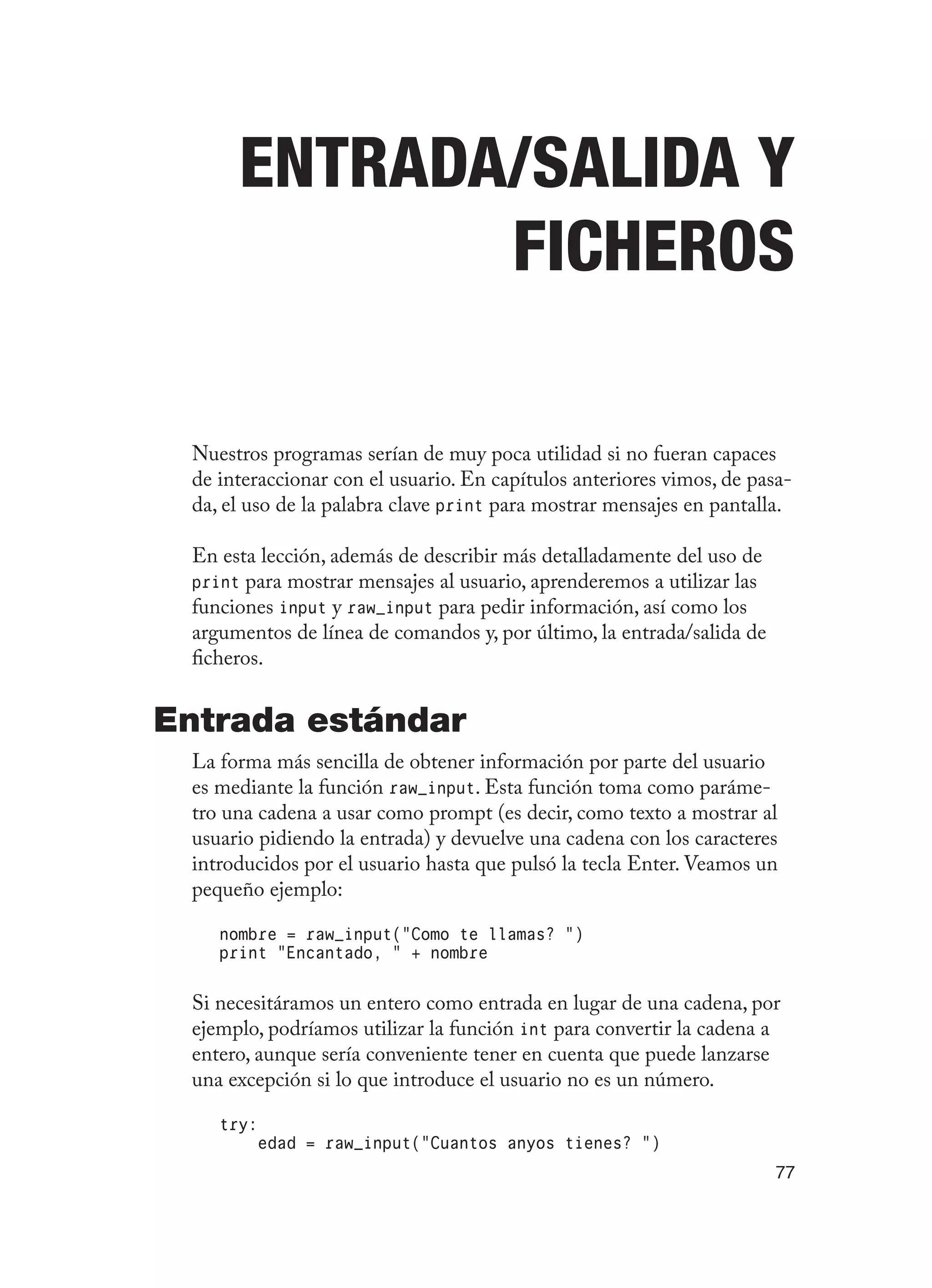 77
Entrada/Salida Y
Ficheros
Nuestros programas serían de muy poca utilidad si no fueran capaces
de interaccionar con el usuario. En capítulos anteriores vimos, de pasa-
da, el uso de la palabra clave print para mostrar mensajes en pantalla.
En esta lección, además de describir más detalladamente del uso de
print para mostrar mensajes al usuario, aprenderemos a utilizar las
funciones input y raw_input para pedir información, así como los
argumentos de línea de comandos y, por último, la entrada/salida de
ficheros.
Entrada estándar
La forma más sencilla de obtener información por parte del usuario
es mediante la función raw_input. Esta función toma como paráme-
tro una cadena a usar como prompt (es decir, como texto a mostrar al
usuario pidiendo la entrada) y devuelve una cadena con los caracteres
introducidos por el usuario hasta que pulsó la tecla Enter. Veamos un
pequeño ejemplo:
nombre = raw_input(“Como te llamas? “)
print “Encantado, “ + nombre
Si necesitáramos un entero como entrada en lugar de una cadena, por
ejemplo, podríamos utilizar la función int para convertir la cadena a
entero, aunque sería conveniente tener en cuenta que puede lanzarse
una excepción si lo que introduce el usuario no es un número.
try:
edad = raw_input(“Cuantos anyos tienes? “)
 