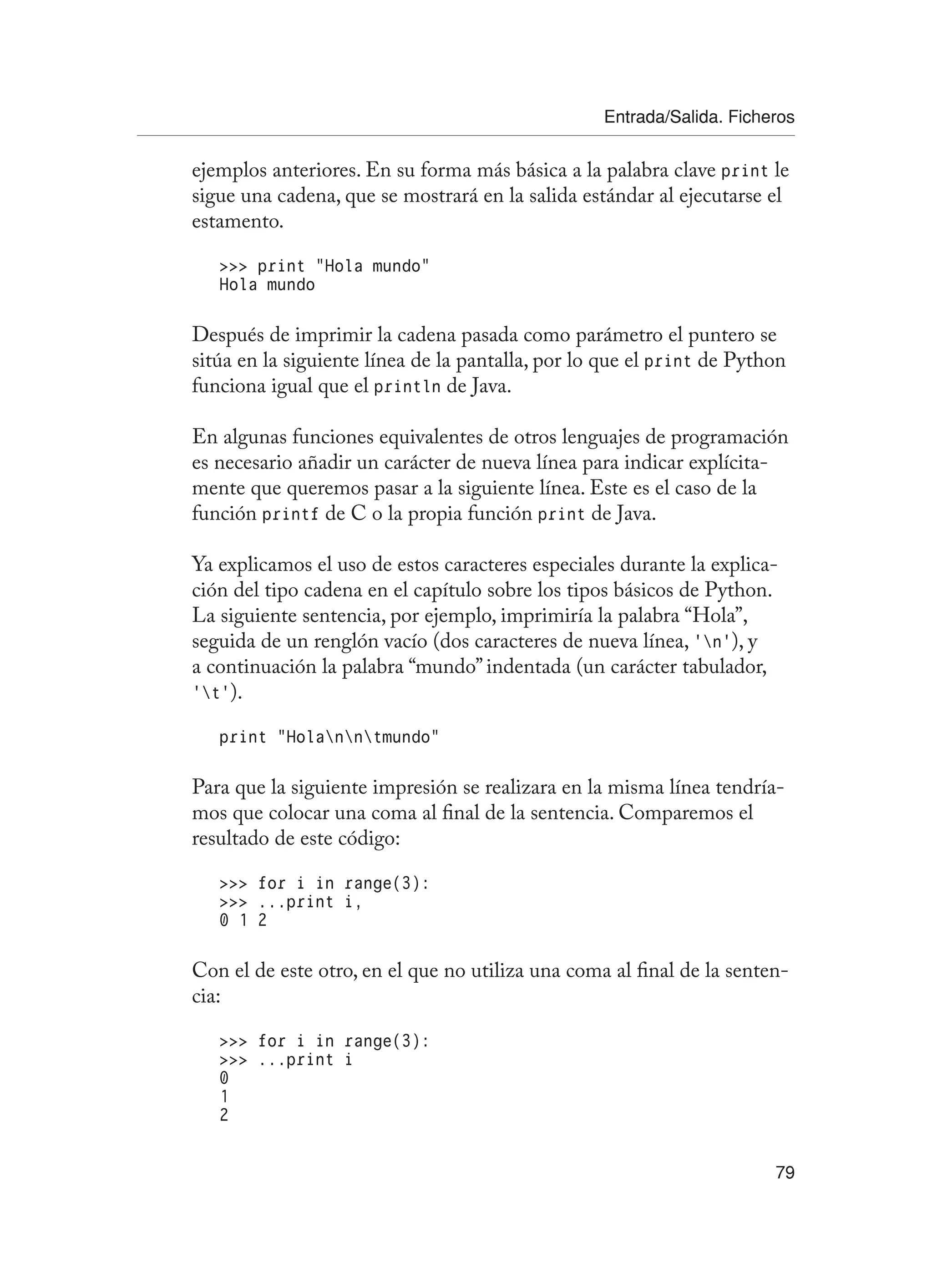 Entrada/Salida. Ficheros
79
ejemplos anteriores. En su forma más básica a la palabra clave print le
sigue una cadena, que se mostrará en la salida estándar al ejecutarse el
estamento.
 print “Hola mundo”
Hola mundo
Después de imprimir la cadena pasada como parámetro el puntero se
sitúa en la siguiente línea de la pantalla, por lo que el print de Python
funciona igual que el println de Java.
En algunas funciones equivalentes de otros lenguajes de programación
es necesario añadir un carácter de nueva línea para indicar explícita-
mente que queremos pasar a la siguiente línea. Este es el caso de la
función printf de C o la propia función print de Java.
Ya explicamos el uso de estos caracteres especiales durante la explica-
ción del tipo cadena en el capítulo sobre los tipos básicos de Python.
La siguiente sentencia, por ejemplo, imprimiría la palabra “Hola”,
seguida de un renglón vacío (dos caracteres de nueva línea, ‘n’), y
a continuación la palabra “mundo” indentada (un carácter tabulador,
‘t’).
print “Holanntmundo”
Para que la siguiente impresión se realizara en la misma línea tendría-
mos que colocar una coma al final de la sentencia. Comparemos el
resultado de este código:
 for i in range(3):
 ...print i,
0 1 2
Con el de este otro, en el que no utiliza una coma al final de la senten-
cia:
 for i in range(3):
 ...print i
0
1
2
 