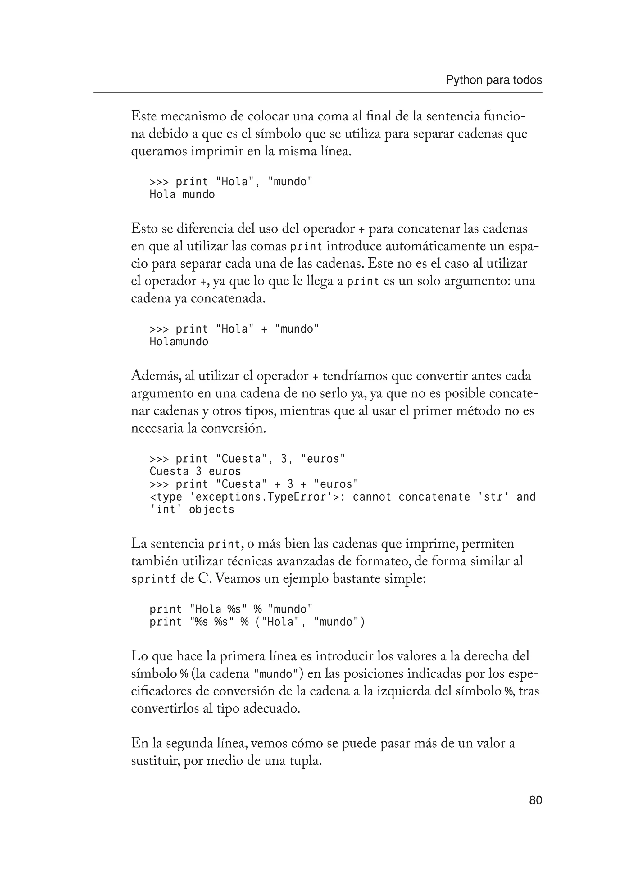 Python para todos
80
Este mecanismo de colocar una coma al final de la sentencia funcio-
na debido a que es el símbolo que se utiliza para separar cadenas que
queramos imprimir en la misma línea.
 print “Hola”, “mundo”
Hola mundo
Esto se diferencia del uso del operador + para concatenar las cadenas
en que al utilizar las comas print introduce automáticamente un espa-
cio para separar cada una de las cadenas. Este no es el caso al utilizar
el operador +, ya que lo que le llega a print es un solo argumento: una
cadena ya concatenada.
 print “Hola” + “mundo”
Holamundo
Además, al utilizar el operador + tendríamos que convertir antes cada
argumento en una cadena de no serlo ya, ya que no es posible concate-
nar cadenas y otros tipos, mientras que al usar el primer método no es
necesaria la conversión.
 print “Cuesta”, 3, “euros”
Cuesta 3 euros
 print “Cuesta” + 3 + “euros”
type ‘exceptions.TypeError’: cannot concatenate ‘str’ and
‘int’ objects
La sentencia print, o más bien las cadenas que imprime, permiten
también utilizar técnicas avanzadas de formateo, de forma similar al
sprintf de C. Veamos un ejemplo bastante simple:
print “Hola %s” % “mundo”
print “%s %s” % (“Hola”, “mundo”)
Lo que hace la primera línea es introducir los valores a la derecha del
símbolo % (la cadena “mundo”) en las posiciones indicadas por los espe-
cificadores de conversión de la cadena a la izquierda del símbolo %, tras
convertirlos al tipo adecuado.
En la segunda línea, vemos cómo se puede pasar más de un valor a
sustituir, por medio de una tupla.
 
