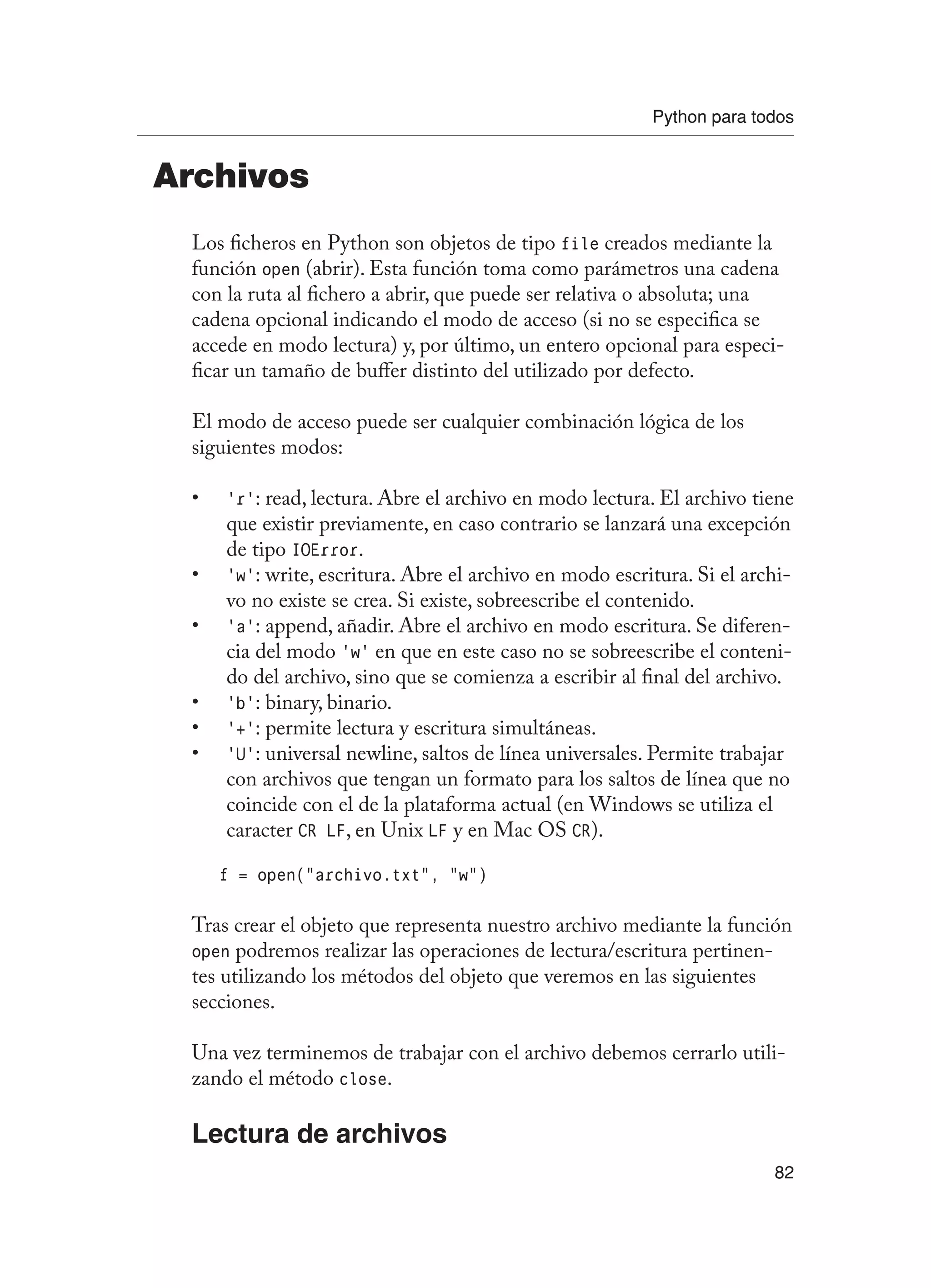 Python para todos
82
Archivos
Los ficheros en Python son objetos de tipo file creados mediante la
función open (abrir). Esta función toma como parámetros una cadena
con la ruta al fichero a abrir, que puede ser relativa o absoluta; una
cadena opcional indicando el modo de acceso (si no se especifica se
accede en modo lectura) y, por último, un entero opcional para especi-
ficar un tamaño de buffer distinto del utilizado por defecto.
El modo de acceso puede ser cualquier combinación lógica de los
siguientes modos:
‘r’
• : read, lectura. Abre el archivo en modo lectura. El archivo tiene
que existir previamente, en caso contrario se lanzará una excepción
de tipo IOError.
‘w’
• : write, escritura. Abre el archivo en modo escritura. Si el archi-
vo no existe se crea. Si existe, sobreescribe el contenido.
‘a’
• : append, añadir. Abre el archivo en modo escritura. Se diferen-
cia del modo ‘w’ en que en este caso no se sobreescribe el conteni-
do del archivo, sino que se comienza a escribir al final del archivo.
‘b’
• : binary, binario.
‘+’
• : permite lectura y escritura simultáneas.
‘U’
• : universal newline, saltos de línea universales. Permite trabajar
con archivos que tengan un formato para los saltos de línea que no
coincide con el de la plataforma actual (en Windows se utiliza el
caracter CR LF, en Unix LF y en Mac OS CR).
f = open(“archivo.txt”, “w”)
Tras crear el objeto que representa nuestro archivo mediante la función
open podremos realizar las operaciones de lectura/escritura pertinen-
tes utilizando los métodos del objeto que veremos en las siguientes
secciones.
Una vez terminemos de trabajar con el archivo debemos cerrarlo utili-
zando el método close.
Lectura de archivos
 