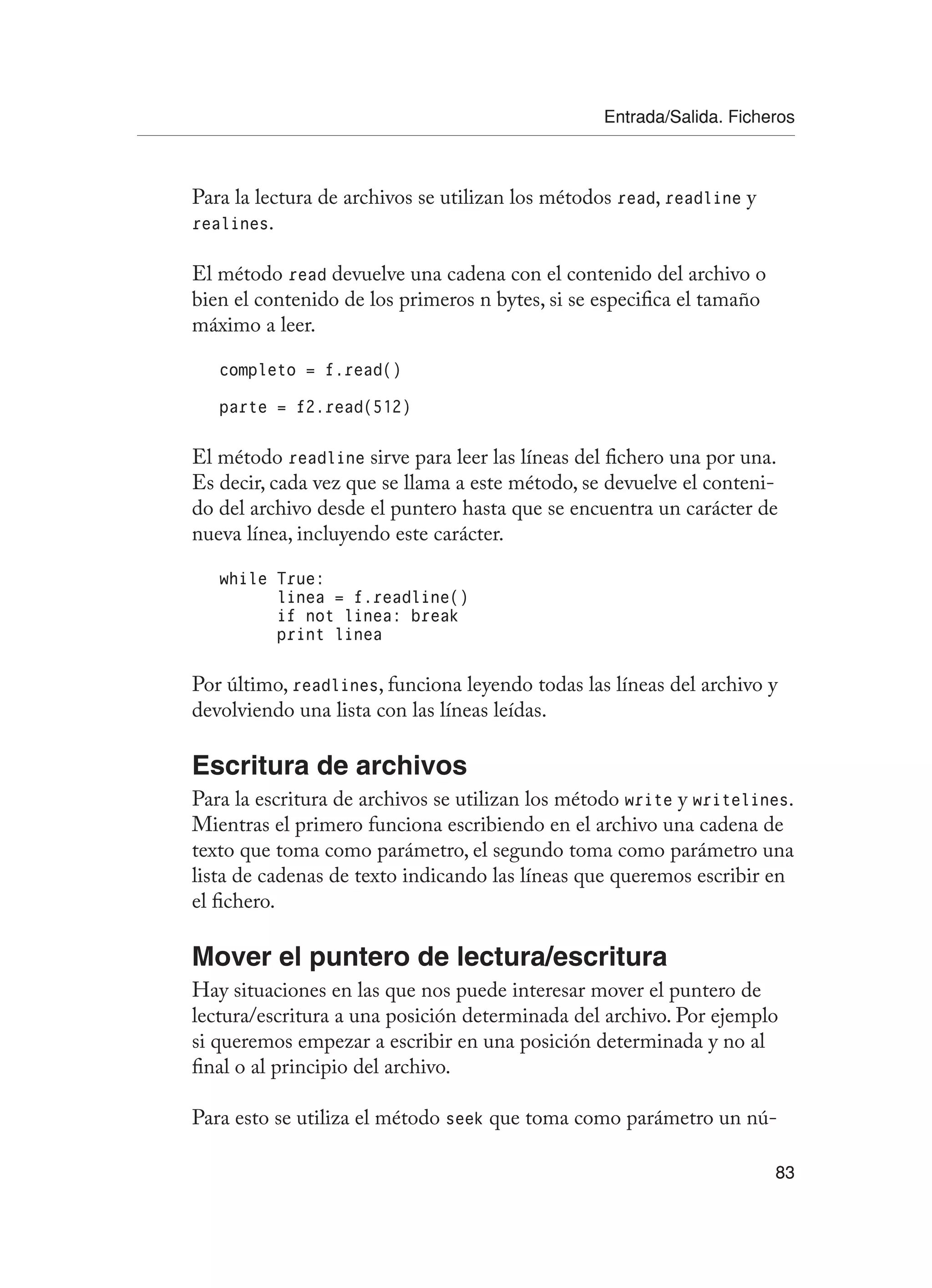 Entrada/Salida. Ficheros
83
Para la lectura de archivos se utilizan los métodos read, readline y
realines.
El método read devuelve una cadena con el contenido del archivo o
bien el contenido de los primeros n bytes, si se especifica el tamaño
máximo a leer.
completo = f.read()
parte = f2.read(512)
El método readline sirve para leer las líneas del fichero una por una.
Es decir, cada vez que se llama a este método, se devuelve el conteni-
do del archivo desde el puntero hasta que se encuentra un carácter de
nueva línea, incluyendo este carácter.
while True:
linea = f.readline()
if not linea: break
print linea
Por último, readlines, funciona leyendo todas las líneas del archivo y
devolviendo una lista con las líneas leídas.
Escritura de archivos
Para la escritura de archivos se utilizan los método write y writelines.
Mientras el primero funciona escribiendo en el archivo una cadena de
texto que toma como parámetro, el segundo toma como parámetro una
lista de cadenas de texto indicando las líneas que queremos escribir en
el fichero.
Mover el puntero de lectura/escritura
Hay situaciones en las que nos puede interesar mover el puntero de
lectura/escritura a una posición determinada del archivo. Por ejemplo
si queremos empezar a escribir en una posición determinada y no al
final o al principio del archivo.
Para esto se utiliza el método seek que toma como parámetro un nú-
 