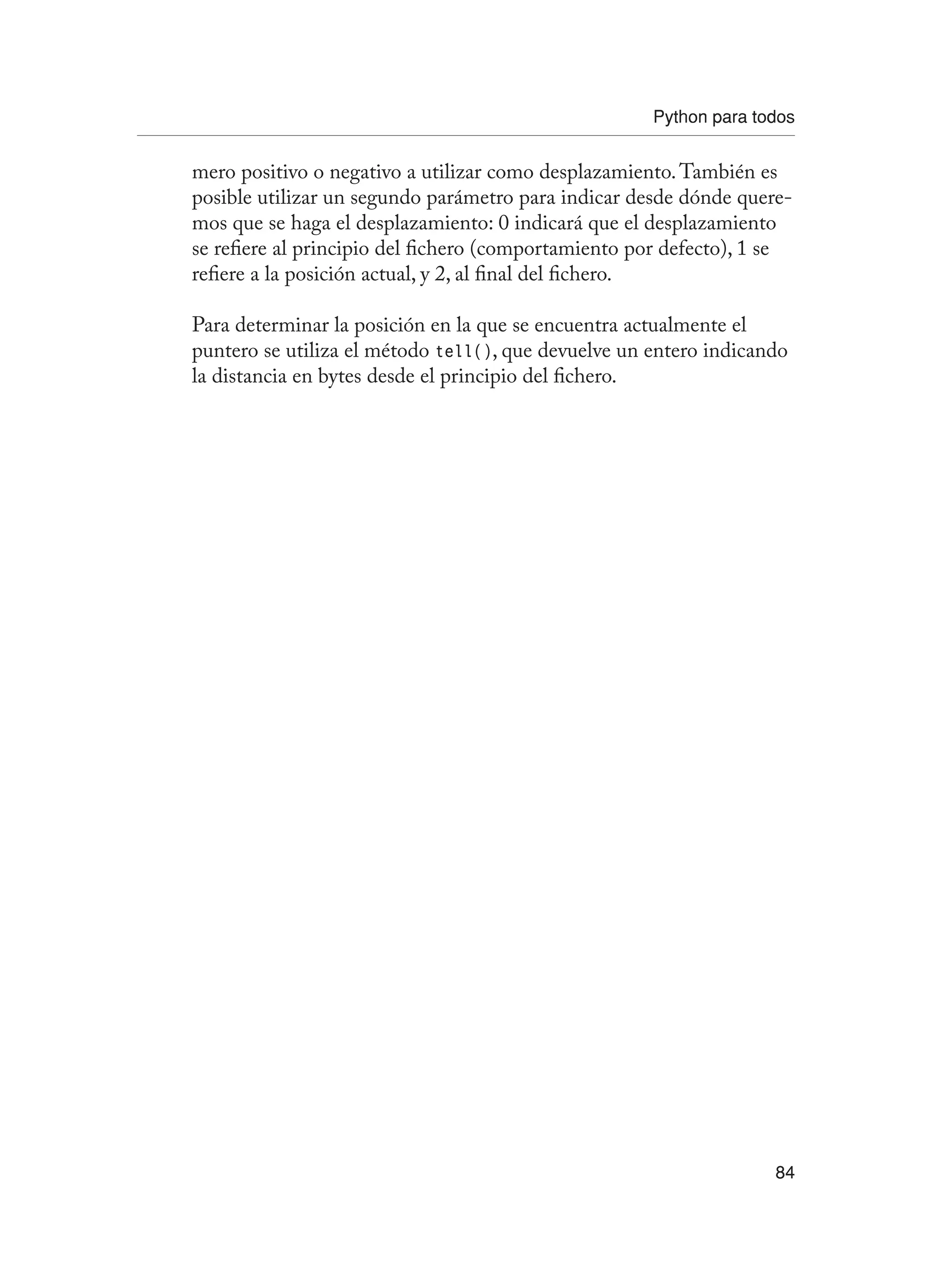 Python para todos
84
mero positivo o negativo a utilizar como desplazamiento.También es
posible utilizar un segundo parámetro para indicar desde dónde quere-
mos que se haga el desplazamiento: 0 indicará que el desplazamiento
se refiere al principio del fichero (comportamiento por defecto), 1 se
refiere a la posición actual, y 2, al final del fichero.
Para determinar la posición en la que se encuentra actualmente el
puntero se utiliza el método tell(), que devuelve un entero indicando
la distancia en bytes desde el principio del fichero.
 
