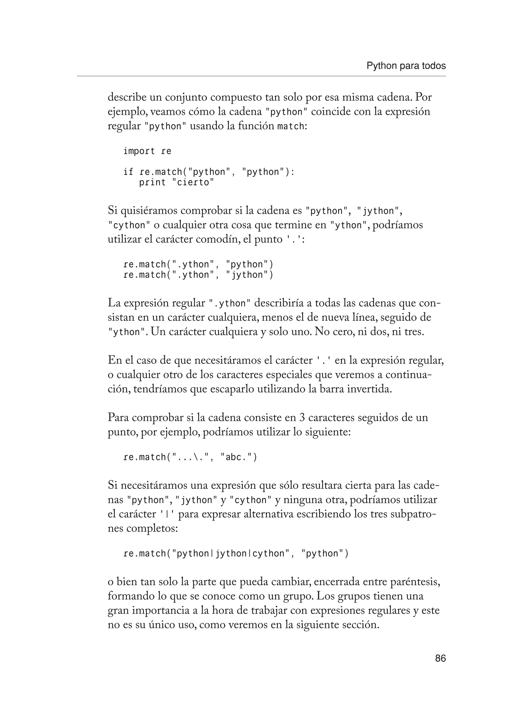 Python para todos
86
describe un conjunto compuesto tan solo por esa misma cadena. Por
ejemplo, veamos cómo la cadena “python” coincide con la expresión
regular “python” usando la función match:
import re
if re.match(“python”, “python”):
print “cierto”
Si quisiéramos comprobar si la cadena es “python”, “jython”,
“cython” o cualquier otra cosa que termine en “ython”, podríamos
utilizar el carácter comodín, el punto ‘.’:
re.match(“.ython”, “python”)
re.match(“.ython”, “jython”)
La expresión regular “.ython” describiría a todas las cadenas que con-
sistan en un carácter cualquiera, menos el de nueva línea, seguido de
“ython”. Un carácter cualquiera y solo uno. No cero, ni dos, ni tres.
En el caso de que necesitáramos el carácter ‘.’ en la expresión regular,
o cualquier otro de los caracteres especiales que veremos a continua-
ción, tendríamos que escaparlo utilizando la barra invertida.
Para comprobar si la cadena consiste en 3 caracteres seguidos de un
punto, por ejemplo, podríamos utilizar lo siguiente:
re.match(“....”, “abc.”)
Si necesitáramos una expresión que sólo resultara cierta para las cade-
nas “python”, “jython” y “cython” y ninguna otra, podríamos utilizar
el carácter ‘|’ para expresar alternativa escribiendo los tres subpatro-
nes completos:
re.match(“python|jython|cython”, “python”)
o bien tan solo la parte que pueda cambiar, encerrada entre paréntesis,
formando lo que se conoce como un grupo. Los grupos tienen una
gran importancia a la hora de trabajar con expresiones regulares y este
no es su único uso, como veremos en la siguiente sección.
 