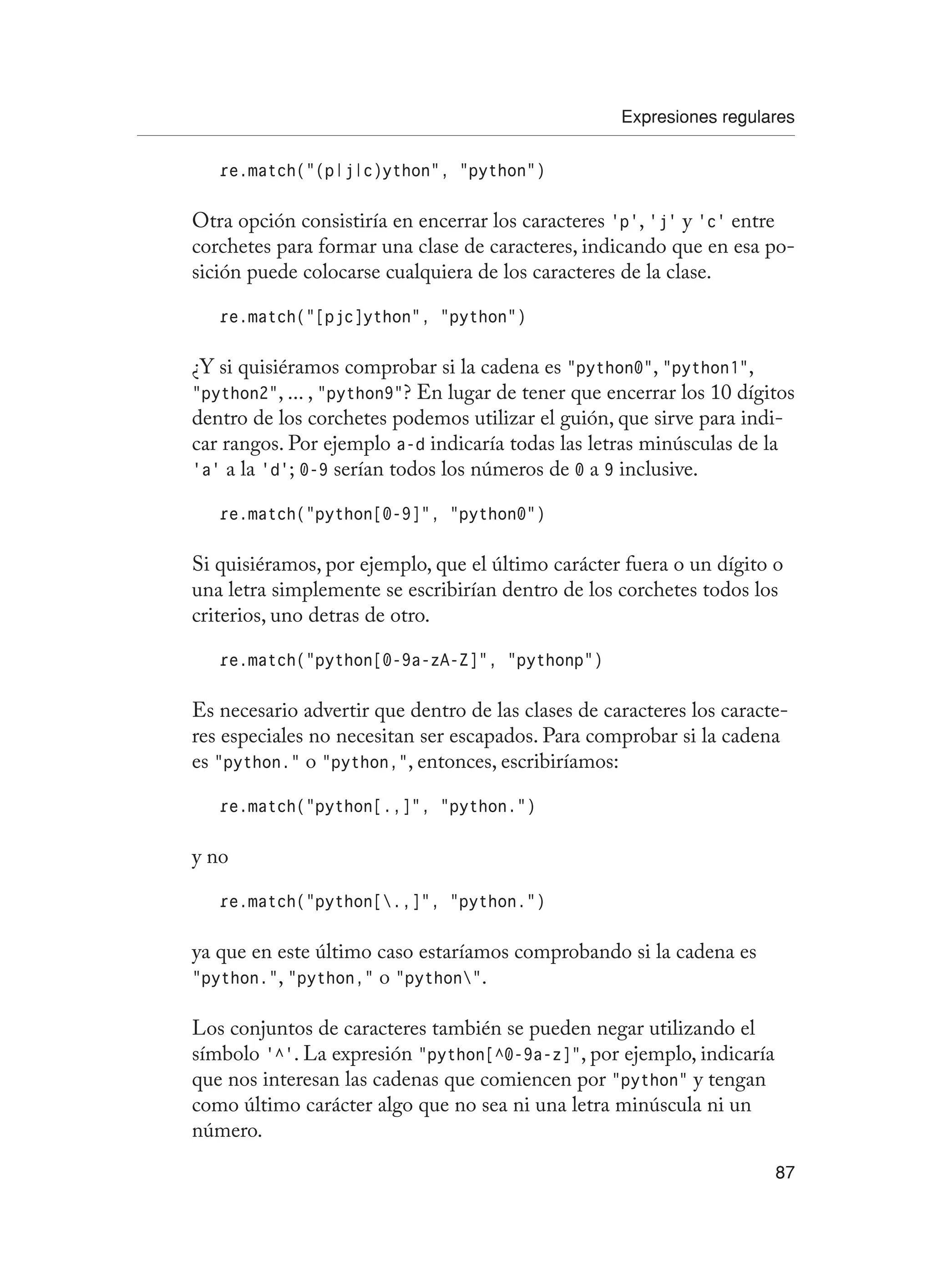 Expresiones regulares
87
re.match(“(p|j|c)ython”, “python”)
Otra opción consistiría en encerrar los caracteres ‘p’, ‘j’ y ‘c’ entre
corchetes para formar una clase de caracteres, indicando que en esa po-
sición puede colocarse cualquiera de los caracteres de la clase.
re.match(“[pjc]ython”, “python”)
¿Y si quisiéramos comprobar si la cadena es “python0”, “python1”,
“python2”, ... , “python9”? En lugar de tener que encerrar los 10 dígitos
dentro de los corchetes podemos utilizar el guión, que sirve para indi-
car rangos. Por ejemplo a-d indicaría todas las letras minúsculas de la
‘a’ a la ‘d’; 0-9 serían todos los números de 0 a 9 inclusive.
re.match(“python[0-9]”, “python0”)
Si quisiéramos, por ejemplo, que el último carácter fuera o un dígito o
una letra simplemente se escribirían dentro de los corchetes todos los
criterios, uno detras de otro.
re.match(“python[0-9a-zA-Z]”, “pythonp”)
Es necesario advertir que dentro de las clases de caracteres los caracte-
res especiales no necesitan ser escapados. Para comprobar si la cadena
es “python.” o “python,”, entonces, escribiríamos:
re.match(“python[.,]”, “python.”)
y no
re.match(“python[.,]”, “python.”)
ya que en este último caso estaríamos comprobando si la cadena es
“python.”, “python,” o “python”.
Los conjuntos de caracteres también se pueden negar utilizando el
símbolo ‘^’. La expresión “python[^0-9a-z]”, por ejemplo, indicaría
que nos interesan las cadenas que comiencen por “python” y tengan
como último carácter algo que no sea ni una letra minúscula ni un
número.
 