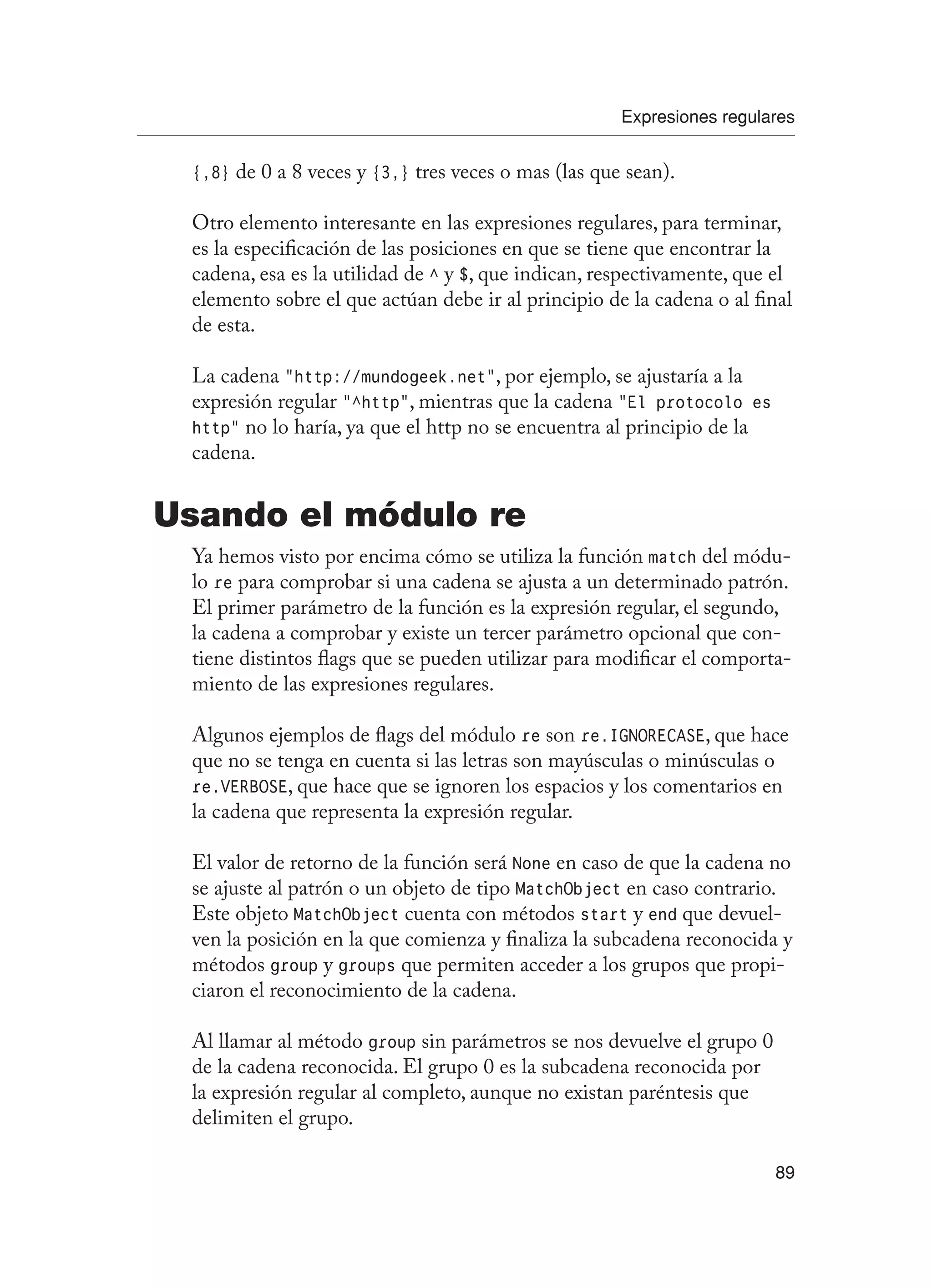 Expresiones regulares
89
{,8} de 0 a 8 veces y {3,} tres veces o mas (las que sean).
Otro elemento interesante en las expresiones regulares, para terminar,
es la especificación de las posiciones en que se tiene que encontrar la
cadena, esa es la utilidad de ^ y $, que indican, respectivamente, que el
elemento sobre el que actúan debe ir al principio de la cadena o al final
de esta.
La cadena “http://mundogeek.net”, por ejemplo, se ajustaría a la
expresión regular “^http”, mientras que la cadena “El protocolo es
http” no lo haría, ya que el http no se encuentra al principio de la
cadena.
Usando el módulo re
Ya hemos visto por encima cómo se utiliza la función match del módu-
lo re para comprobar si una cadena se ajusta a un determinado patrón.
El primer parámetro de la función es la expresión regular, el segundo,
la cadena a comprobar y existe un tercer parámetro opcional que con-
tiene distintos flags que se pueden utilizar para modificar el comporta-
miento de las expresiones regulares.
Algunos ejemplos de flags del módulo re son re.IGNORECASE, que hace
que no se tenga en cuenta si las letras son mayúsculas o minúsculas o
re.VERBOSE, que hace que se ignoren los espacios y los comentarios en
la cadena que representa la expresión regular.
El valor de retorno de la función será None en caso de que la cadena no
se ajuste al patrón o un objeto de tipo MatchObject en caso contrario.
Este objeto MatchObject cuenta con métodos start y end que devuel-
ven la posición en la que comienza y finaliza la subcadena reconocida y
métodos group y groups que permiten acceder a los grupos que propi-
ciaron el reconocimiento de la cadena.
Al llamar al método group sin parámetros se nos devuelve el grupo 0
de la cadena reconocida. El grupo 0 es la subcadena reconocida por
la expresión regular al completo, aunque no existan paréntesis que
delimiten el grupo.
 